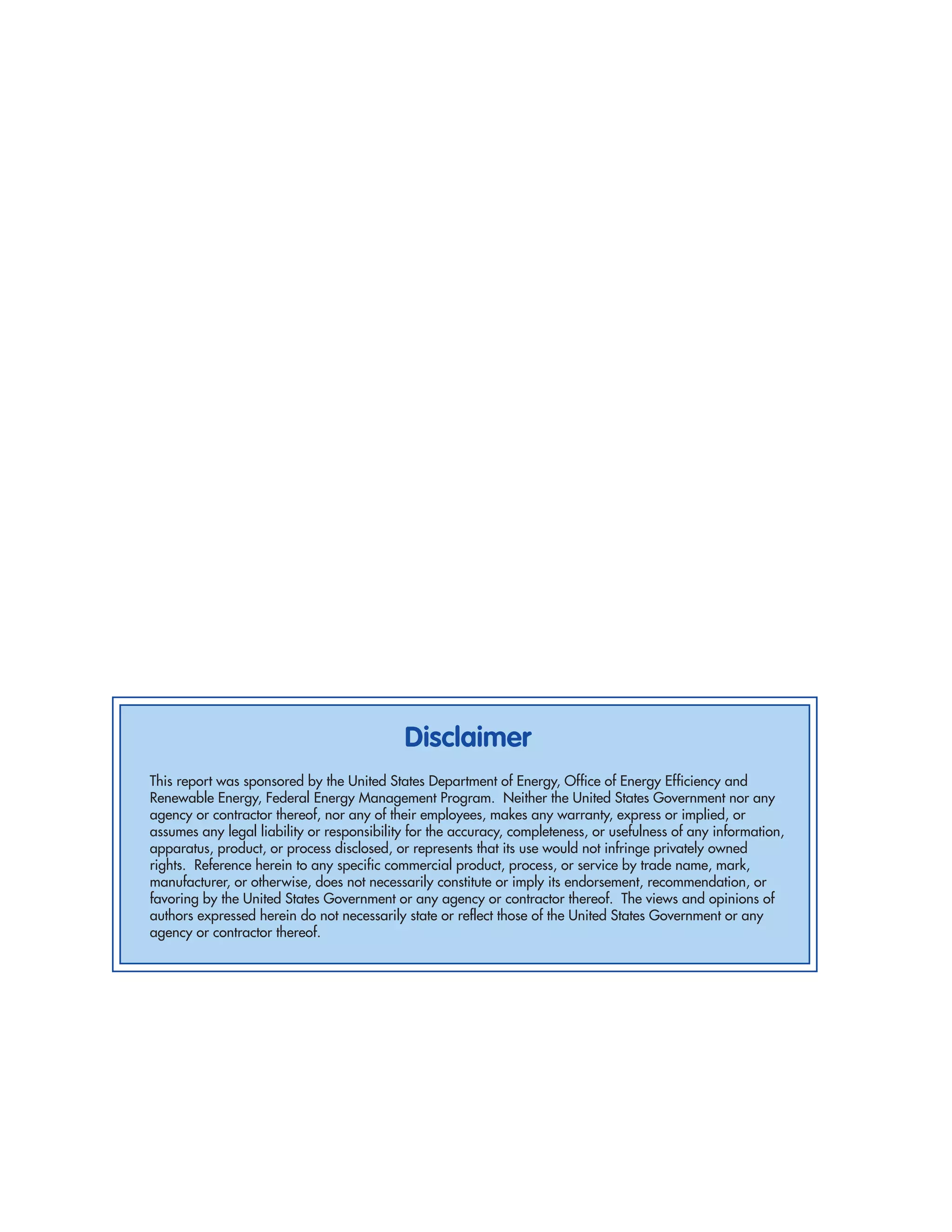 Disclaimer
This report was sponsored by the United States Department of Energy, Office of Energy Efficiency and
Renewable Energy, Federal Energy Management Program. Neither the United States Government nor any
agency or contractor thereof, nor any of their employees, makes any warranty, express or implied, or
assumes any legal liability or responsibility for the accuracy, completeness, or usefulness of any information,
apparatus, product, or process disclosed, or represents that its use would not infringe privately owned
rights. Reference herein to any specific commercial product, process, or service by trade name, mark,
manufacturer, or otherwise, does not necessarily constitute or imply its endorsement, recommendation, or
favoring by the United States Government or any agency or contractor thereof. The views and opinions of
authors expressed herein do not necessarily state or reflect those of the United States Government or any
agency or contractor thereof.
 
