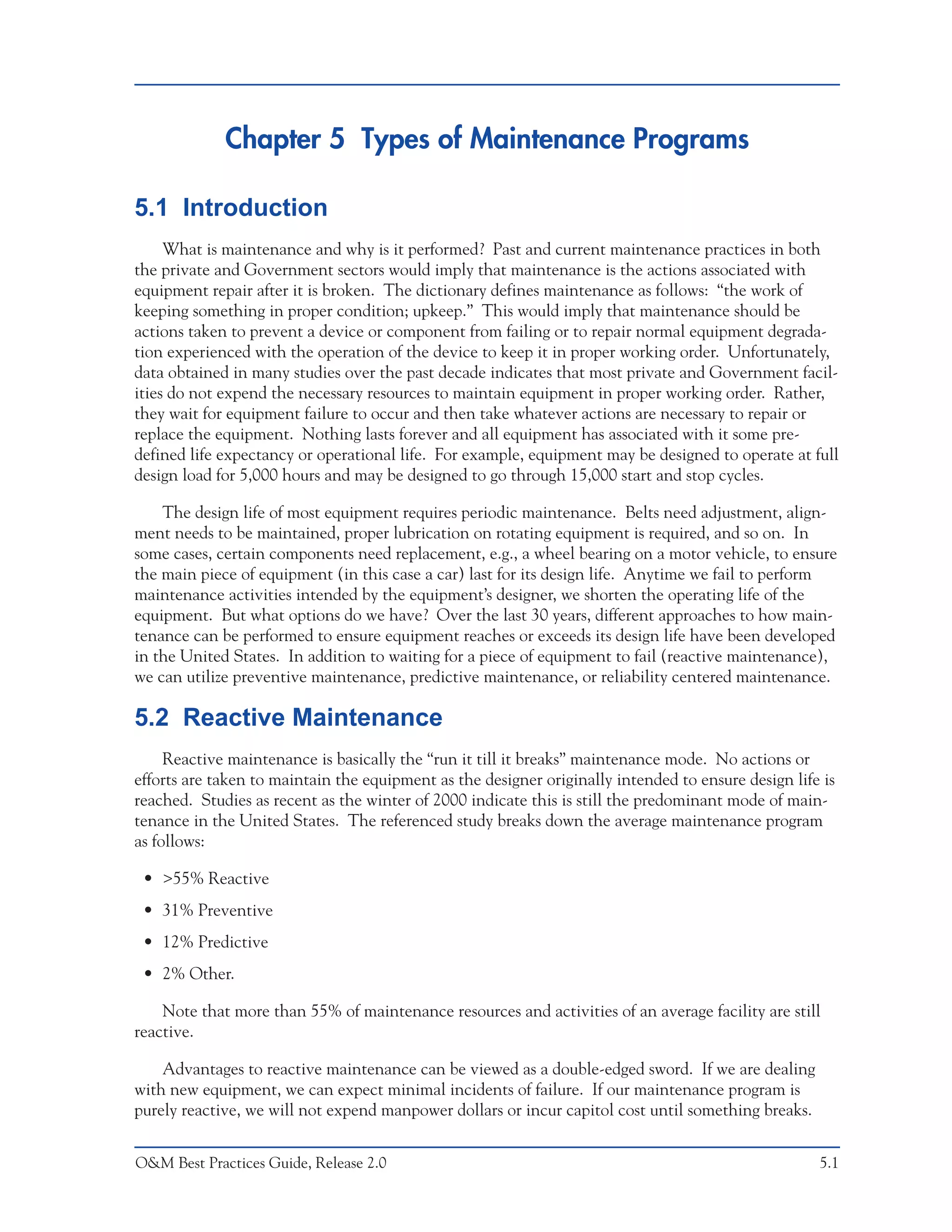 Chapter 5 Types of Maintenance Programs

5.1 Introduction
     What is maintenance and why is it performed? Past and current maintenance practices in both
the private and Government sectors would imply that maintenance is the actions associated with
equipment repair after it is broken. The dictionary defines maintenance as follows: “the work of
keeping something in proper condition; upkeep.” This would imply that maintenance should be
actions taken to prevent a device or component from failing or to repair normal equipment degrada-
tion experienced with the operation of the device to keep it in proper working order. Unfortunately,
data obtained in many studies over the past decade indicates that most private and Government facil-
ities do not expend the necessary resources to maintain equipment in proper working order. Rather,
they wait for equipment failure to occur and then take whatever actions are necessary to repair or
replace the equipment. Nothing lasts forever and all equipment has associated with it some pre-
defined life expectancy or operational life. For example, equipment may be designed to operate at full
design load for 5,000 hours and may be designed to go through 15,000 start and stop cycles.

    The design life of most equipment requires periodic maintenance. Belts need adjustment, align-
ment needs to be maintained, proper lubrication on rotating equipment is required, and so on. In
some cases, certain components need replacement, e.g., a wheel bearing on a motor vehicle, to ensure
the main piece of equipment (in this case a car) last for its design life. Anytime we fail to perform
maintenance activities intended by the equipment’s designer, we shorten the operating life of the
equipment. But what options do we have? Over the last 30 years, different approaches to how main-
tenance can be performed to ensure equipment reaches or exceeds its design life have been developed
in the United States. In addition to waiting for a piece of equipment to fail (reactive maintenance),
we can utilize preventive maintenance, predictive maintenance, or reliability centered maintenance.

5.2 Reactive Maintenance
     Reactive maintenance is basically the “run it till it breaks” maintenance mode. No actions or
efforts are taken to maintain the equipment as the designer originally intended to ensure design life is
reached. Studies as recent as the winter of 2000 indicate this is still the predominant mode of main-
tenance in the United States. The referenced study breaks down the average maintenance program
as follows:

 • >55% Reactive
 • 31% Preventive
 • 12% Predictive
 • 2% Other.

    Note that more than 55% of maintenance resources and activities of an average facility are still
reactive.

    Advantages to reactive maintenance can be viewed as a double-edged sword. If we are dealing
with new equipment, we can expect minimal incidents of failure. If our maintenance program is
purely reactive, we will not expend manpower dollars or incur capitol cost until something breaks.


O&M Best Practices Guide, Release 2.0                                                                5.1
 