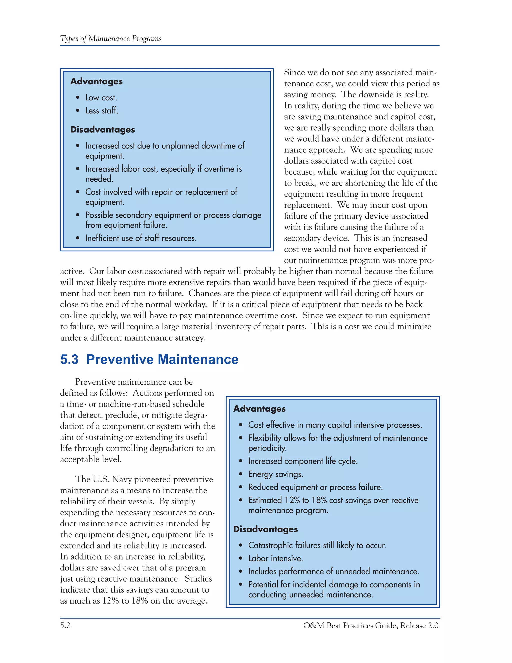 Types of Maintenance Programs



                                                                Since we do not see any associated main-
  Advantages                                                    tenance cost, we could view this period as
     • Low cost.                                                saving money. The downside is reality.
                                                                In reality, during the time we believe we
     • Less staff.
                                                                are saving maintenance and capitol cost,
   Disadvantages                                                we are really spending more dollars than
                                                                we would have under a different mainte-
     • Increased cost due to unplanned downtime of              nance approach. We are spending more
        equipment.
                                                                dollars associated with capitol cost
     • Increased labor cost, especially if overtime is          because, while waiting for the equipment
        needed.                                                 to break, we are shortening the life of the
     • Cost involved with repair or replacement of              equipment resulting in more frequent
        equipment.                                              replacement. We may incur cost upon
     • Possible secondary equipment or process damage           failure of the primary device associated
        from equipment failure.                                 with its failure causing the failure of a
     • Inefficient use of staff resources.                      secondary device. This is an increased
                                                                cost we would not have experienced if
                                                                our maintenance program was more pro-
active. Our labor cost associated with repair will probably be higher than normal because the failure
will most likely require more extensive repairs than would have been required if the piece of equip-
ment had not been run to failure. Chances are the piece of equipment will fail during off hours or
close to the end of the normal workday. If it is a critical piece of equipment that needs to be back
on-line quickly, we will have to pay maintenance overtime cost. Since we expect to run equipment
to failure, we will require a large material inventory of repair parts. This is a cost we could minimize
under a different maintenance strategy.

5.3 Preventive Maintenance
     Preventive maintenance can be
defined as follows: Actions performed on
a time- or machine-run-based schedule
                                                Advantages
that detect, preclude, or mitigate degra-
dation of a component or system with the          • Cost effective in many capital intensive processes.
aim of sustaining or extending its useful         • Flexibility allows for the adjustment of maintenance
life through controlling degradation to an          periodicity.
acceptable level.                                 • Increased component life cycle.
                                                  • Energy savings.
     The U.S. Navy pioneered preventive
maintenance as a means to increase the            • Reduced equipment or process failure.
reliability of their vessels. By simply           • Estimated 12% to 18% cost savings over reactive
expending the necessary resources to con-           maintenance program.
duct maintenance activities intended by
                                                Disadvantages
the equipment designer, equipment life is
extended and its reliability is increased.        • Catastrophic failures still likely to occur.
In addition to an increase in reliability,        • Labor intensive.
dollars are saved over that of a program          • Includes performance of unneeded maintenance.
just using reactive maintenance. Studies
                                                  • Potential for incidental damage to components in
indicate that this savings can amount to
                                                    conducting unneeded maintenance.
as much as 12% to 18% on the average.

5.2                                                                    O&M Best Practices Guide, Release 2.0
 