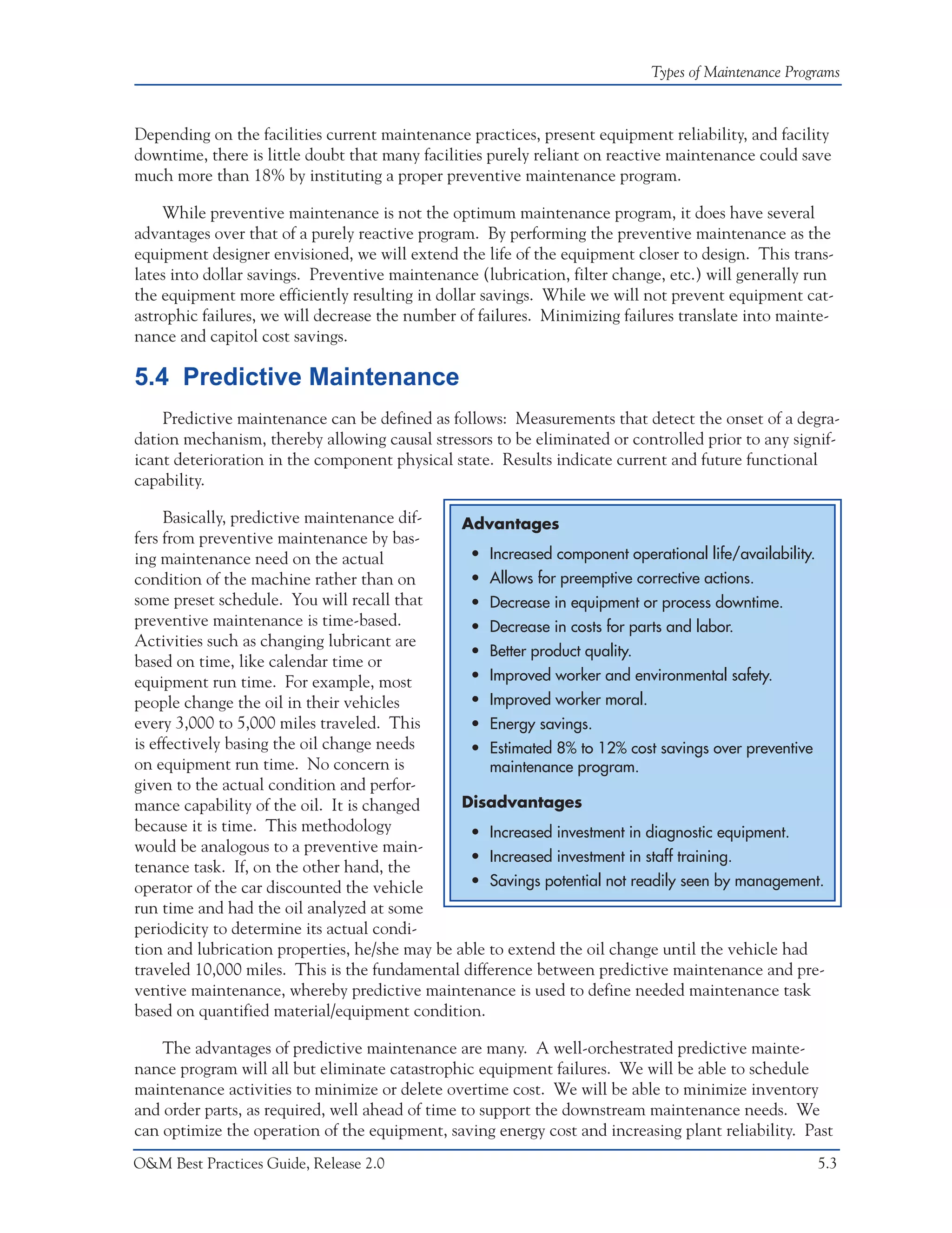 Types of Maintenance Programs



Depending on the facilities current maintenance practices, present equipment reliability, and facility
downtime, there is little doubt that many facilities purely reliant on reactive maintenance could save
much more than 18% by instituting a proper preventive maintenance program.

    While preventive maintenance is not the optimum maintenance program, it does have several
advantages over that of a purely reactive program. By performing the preventive maintenance as the
equipment designer envisioned, we will extend the life of the equipment closer to design. This trans-
lates into dollar savings. Preventive maintenance (lubrication, filter change, etc.) will generally run
the equipment more efficiently resulting in dollar savings. While we will not prevent equipment cat-
astrophic failures, we will decrease the number of failures. Minimizing failures translate into mainte-
nance and capitol cost savings.

5.4 Predictive Maintenance
    Predictive maintenance can be defined as follows: Measurements that detect the onset of a degra-
dation mechanism, thereby allowing causal stressors to be eliminated or controlled prior to any signif-
icant deterioration in the component physical state. Results indicate current and future functional
capability.

     Basically, predictive maintenance dif-     Advantages
fers from preventive maintenance by bas-
ing maintenance need on the actual               • Increased component operational life/availability.
condition of the machine rather than on          • Allows for preemptive corrective actions.
some preset schedule. You will recall that       • Decrease in equipment or process downtime.
preventive maintenance is time-based.            • Decrease in costs for parts and labor.
Activities such as changing lubricant are
                                                 • Better product quality.
based on time, like calendar time or
equipment run time. For example, most            • Improved worker and environmental safety.
people change the oil in their vehicles          • Improved worker moral.
every 3,000 to 5,000 miles traveled. This        • Energy savings.
is effectively basing the oil change needs       • Estimated 8% to 12% cost savings over preventive
on equipment run time. No concern is                maintenance program.
given to the actual condition and perfor-
mance capability of the oil. It is changed      Disadvantages
because it is time. This methodology             • Increased investment in diagnostic equipment.
would be analogous to a preventive main-
                                                 • Increased investment in staff training.
tenance task. If, on the other hand, the
operator of the car discounted the vehicle       • Savings potential not readily seen by management.
run time and had the oil analyzed at some
periodicity to determine its actual condi-
tion and lubrication properties, he/she may be able to extend the oil change until the vehicle had
traveled 10,000 miles. This is the fundamental difference between predictive maintenance and pre-
ventive maintenance, whereby predictive maintenance is used to define needed maintenance task
based on quantified material/equipment condition.

    The advantages of predictive maintenance are many. A well-orchestrated predictive mainte-
nance program will all but eliminate catastrophic equipment failures. We will be able to schedule
maintenance activities to minimize or delete overtime cost. We will be able to minimize inventory
and order parts, as required, well ahead of time to support the downstream maintenance needs. We
can optimize the operation of the equipment, saving energy cost and increasing plant reliability. Past
O&M Best Practices Guide, Release 2.0                                                                5.3
 