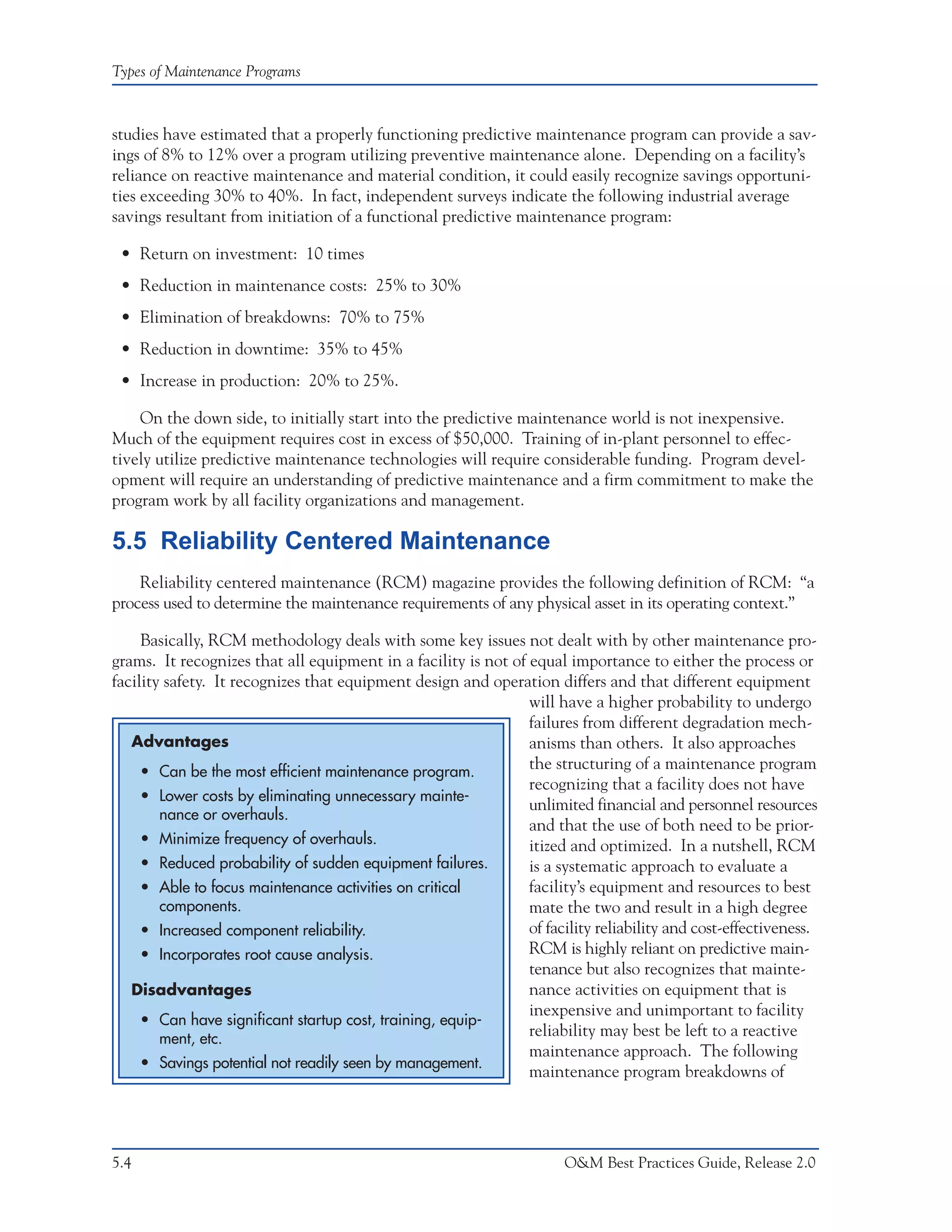 Types of Maintenance Programs



studies have estimated that a properly functioning predictive maintenance program can provide a sav-
ings of 8% to 12% over a program utilizing preventive maintenance alone. Depending on a facility’s
reliance on reactive maintenance and material condition, it could easily recognize savings opportuni-
ties exceeding 30% to 40%. In fact, independent surveys indicate the following industrial average
savings resultant from initiation of a functional predictive maintenance program:

 • Return on investment: 10 times
 • Reduction in maintenance costs: 25% to 30%
 • Elimination of breakdowns: 70% to 75%
 • Reduction in downtime: 35% to 45%
 • Increase in production: 20% to 25%.

    On the down side, to initially start into the predictive maintenance world is not inexpensive.
Much of the equipment requires cost in excess of $50,000. Training of in-plant personnel to effec-
tively utilize predictive maintenance technologies will require considerable funding. Program devel-
opment will require an understanding of predictive maintenance and a firm commitment to make the
program work by all facility organizations and management.

5.5 Reliability Centered Maintenance
    Reliability centered maintenance (RCM) magazine provides the following definition of RCM: “a
process used to determine the maintenance requirements of any physical asset in its operating context.”

     Basically, RCM methodology deals with some key issues not dealt with by other maintenance pro-
grams. It recognizes that all equipment in a facility is not of equal importance to either the process or
facility safety. It recognizes that equipment design and operation differs and that different equipment
                                                                will have a higher probability to undergo
                                                                failures from different degradation mech-
   Advantages                                                   anisms than others. It also approaches
     • Can be the most efficient maintenance program.
                                                                the structuring of a maintenance program
                                                                recognizing that a facility does not have
     • Lower costs by eliminating unnecessary mainte-
                                                                unlimited financial and personnel resources
        nance or overhauls.
                                                                and that the use of both need to be prior-
     • Minimize frequency of overhauls.                         itized and optimized. In a nutshell, RCM
     • Reduced probability of sudden equipment failures.        is a systematic approach to evaluate a
     • Able to focus maintenance activities on critical         facility’s equipment and resources to best
        components.                                             mate the two and result in a high degree
     • Increased component reliability.                         of facility reliability and cost-effectiveness.
     • Incorporates root cause analysis.                        RCM is highly reliant on predictive main-
                                                                tenance but also recognizes that mainte-
   Disadvantages                                                nance activities on equipment that is
                                                                inexpensive and unimportant to facility
     • Can have significant startup cost, training, equip-
        ment, etc.
                                                                reliability may best be left to a reactive
                                                                maintenance approach. The following
     • Savings potential not readily seen by management.
                                                                maintenance program breakdowns of




5.4                                                                    O&M Best Practices Guide, Release 2.0
 
