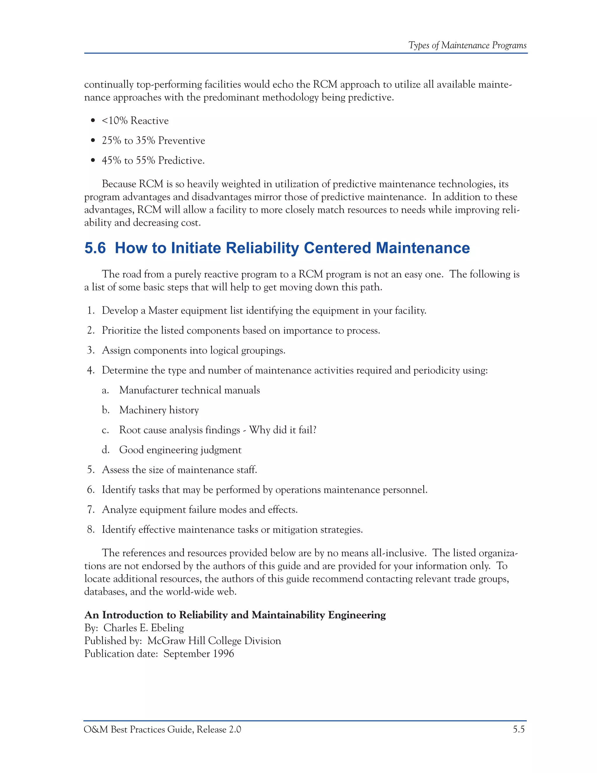 Types of Maintenance Programs



continually top-performing facilities would echo the RCM approach to utilize all available mainte-
nance approaches with the predominant methodology being predictive.

 • <10% Reactive
 • 25% to 35% Preventive
 • 45% to 55% Predictive.

    Because RCM is so heavily weighted in utilization of predictive maintenance technologies, its
program advantages and disadvantages mirror those of predictive maintenance. In addition to these
advantages, RCM will allow a facility to more closely match resources to needs while improving reli-
ability and decreasing cost.

5.6 How to Initiate Reliability Centered Maintenance
     The road from a purely reactive program to a RCM program is not an easy one. The following is
a list of some basic steps that will help to get moving down this path.

1. Develop a Master equipment list identifying the equipment in your facility.
2. Prioritize the listed components based on importance to process.
3. Assign components into logical groupings.
4. Determine the type and number of maintenance activities required and periodicity using:
    a. Manufacturer technical manuals
    b. Machinery history
    c. Root cause analysis findings - Why did it fail?
    d. Good engineering judgment
5. Assess the size of maintenance staff.
6. Identify tasks that may be performed by operations maintenance personnel.
7. Analyze equipment failure modes and effects.
8. Identify effective maintenance tasks or mitigation strategies.

    The references and resources provided below are by no means all-inclusive. The listed organiza-
tions are not endorsed by the authors of this guide and are provided for your information only. To
locate additional resources, the authors of this guide recommend contacting relevant trade groups,
databases, and the world-wide web.

An Introduction to Reliability and Maintainability Engineering
By: Charles E. Ebeling
Published by: McGraw Hill College Division
Publication date: September 1996




O&M Best Practices Guide, Release 2.0                                                                5.5
 