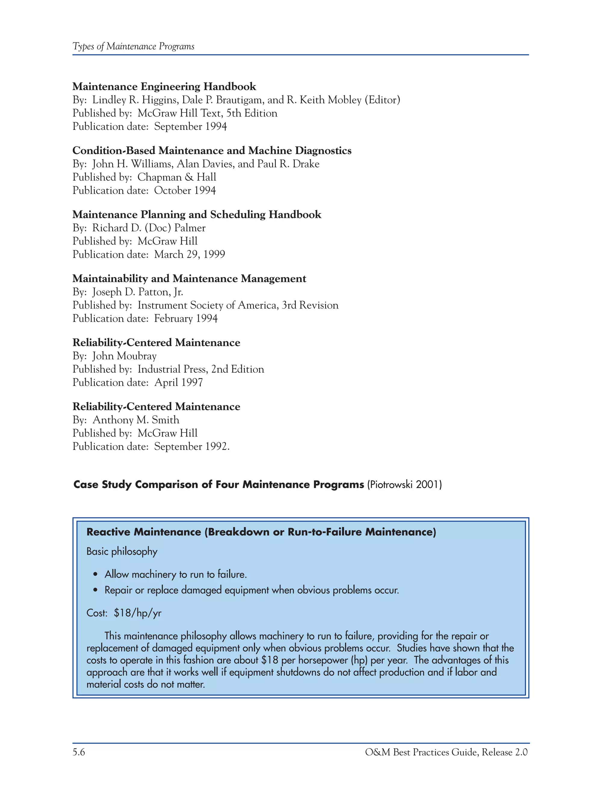 Types of Maintenance Programs



Maintenance Engineering Handbook
By: Lindley R. Higgins, Dale P. Brautigam, and R. Keith Mobley (Editor)
Published by: McGraw Hill Text, 5th Edition
Publication date: September 1994

Condition-Based Maintenance and Machine Diagnostics
By: John H. Williams, Alan Davies, and Paul R. Drake
Published by: Chapman & Hall
Publication date: October 1994

Maintenance Planning and Scheduling Handbook
By: Richard D. (Doc) Palmer
Published by: McGraw Hill
Publication date: March 29, 1999

Maintainability and Maintenance Management
By: Joseph D. Patton, Jr.
Published by: Instrument Society of America, 3rd Revision
Publication date: February 1994

Reliability-Centered Maintenance
By: John Moubray
Published by: Industrial Press, 2nd Edition
Publication date: April 1997

Reliability-Centered Maintenance
By: Anthony M. Smith
Published by: McGraw Hill
Publication date: September 1992.


Case Study Comparison of Four Maintenance Programs (Piotrowski 2001)



      Reactive Maintenance (Breakdown or Run-to-Failure Maintenance)
      Basic philosophy

       • Allow machinery to run to failure.
       • Repair or replace damaged equipment when obvious problems occur.

      Cost: $18/hp/yr

           This maintenance philosophy allows machinery to run to failure, providing for the repair or
      replacement of damaged equipment only when obvious problems occur. Studies have shown that the
      costs to operate in this fashion are about $18 per horsepower (hp) per year. The advantages of this
      approach are that it works well if equipment shutdowns do not affect production and if labor and
      material costs do not matter.




5.6                                                                   O&M Best Practices Guide, Release 2.0
 