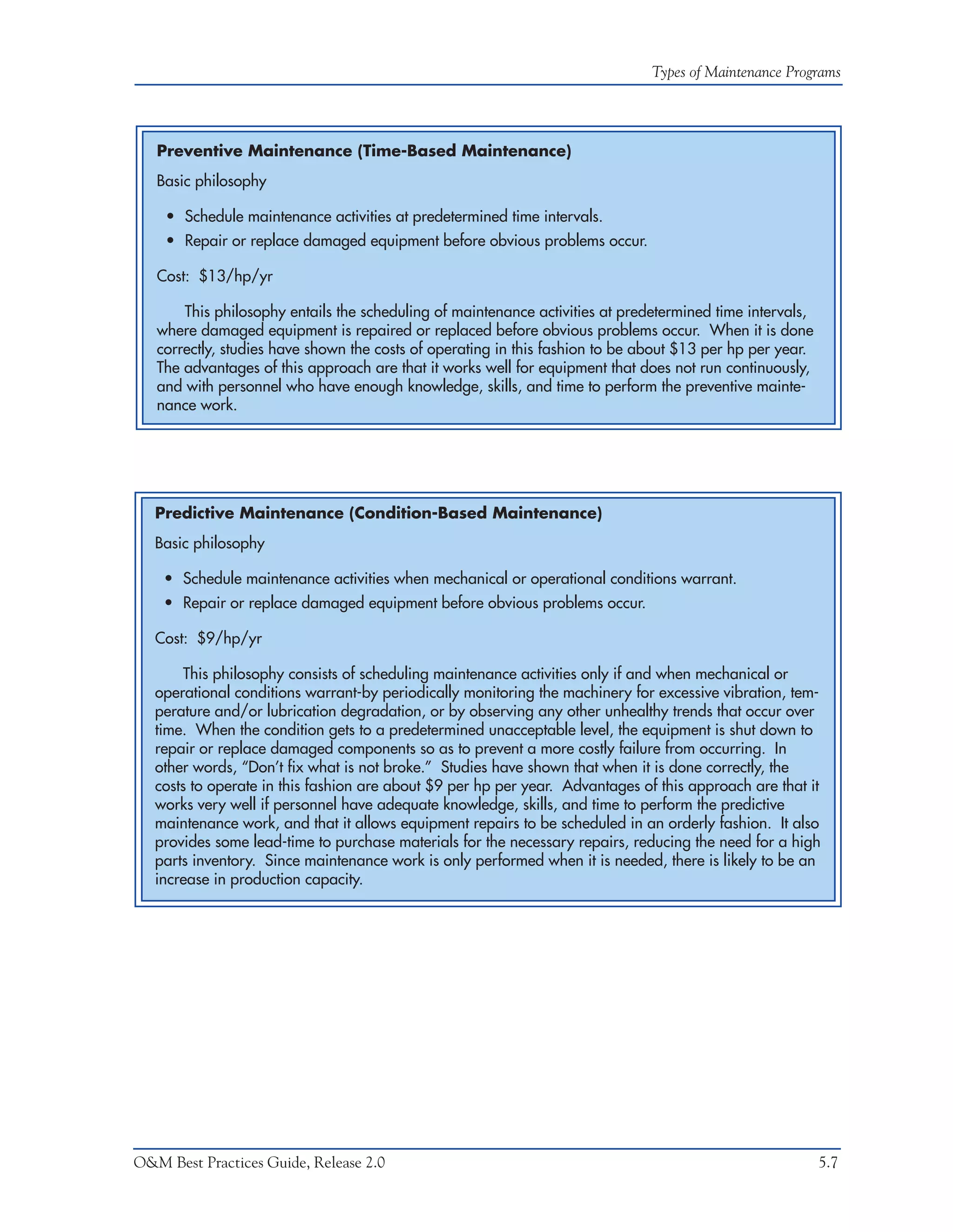 Types of Maintenance Programs




   Preventive Maintenance (Time-Based Maintenance)
   Basic philosophy

    • Schedule maintenance activities at predetermined time intervals.
    • Repair or replace damaged equipment before obvious problems occur.

   Cost: $13/hp/yr

       This philosophy entails the scheduling of maintenance activities at predetermined time intervals,
   where damaged equipment is repaired or replaced before obvious problems occur. When it is done
   correctly, studies have shown the costs of operating in this fashion to be about $13 per hp per year.
   The advantages of this approach are that it works well for equipment that does not run continuously,
   and with personnel who have enough knowledge, skills, and time to perform the preventive mainte-
   nance work.




   Predictive Maintenance (Condition-Based Maintenance)
   Basic philosophy

    • Schedule maintenance activities when mechanical or operational conditions warrant.
    • Repair or replace damaged equipment before obvious problems occur.

   Cost: $9/hp/yr

        This philosophy consists of scheduling maintenance activities only if and when mechanical or
   operational conditions warrant-by periodically monitoring the machinery for excessive vibration, tem-
   perature and/or lubrication degradation, or by observing any other unhealthy trends that occur over
   time. When the condition gets to a predetermined unacceptable level, the equipment is shut down to
   repair or replace damaged components so as to prevent a more costly failure from occurring. In
   other words, “Don’t fix what is not broke.” Studies have shown that when it is done correctly, the
   costs to operate in this fashion are about $9 per hp per year. Advantages of this approach are that it
   works very well if personnel have adequate knowledge, skills, and time to perform the predictive
   maintenance work, and that it allows equipment repairs to be scheduled in an orderly fashion. It also
   provides some lead-time to purchase materials for the necessary repairs, reducing the need for a high
   parts inventory. Since maintenance work is only performed when it is needed, there is likely to be an
   increase in production capacity.




O&M Best Practices Guide, Release 2.0                                                                      5.7
 