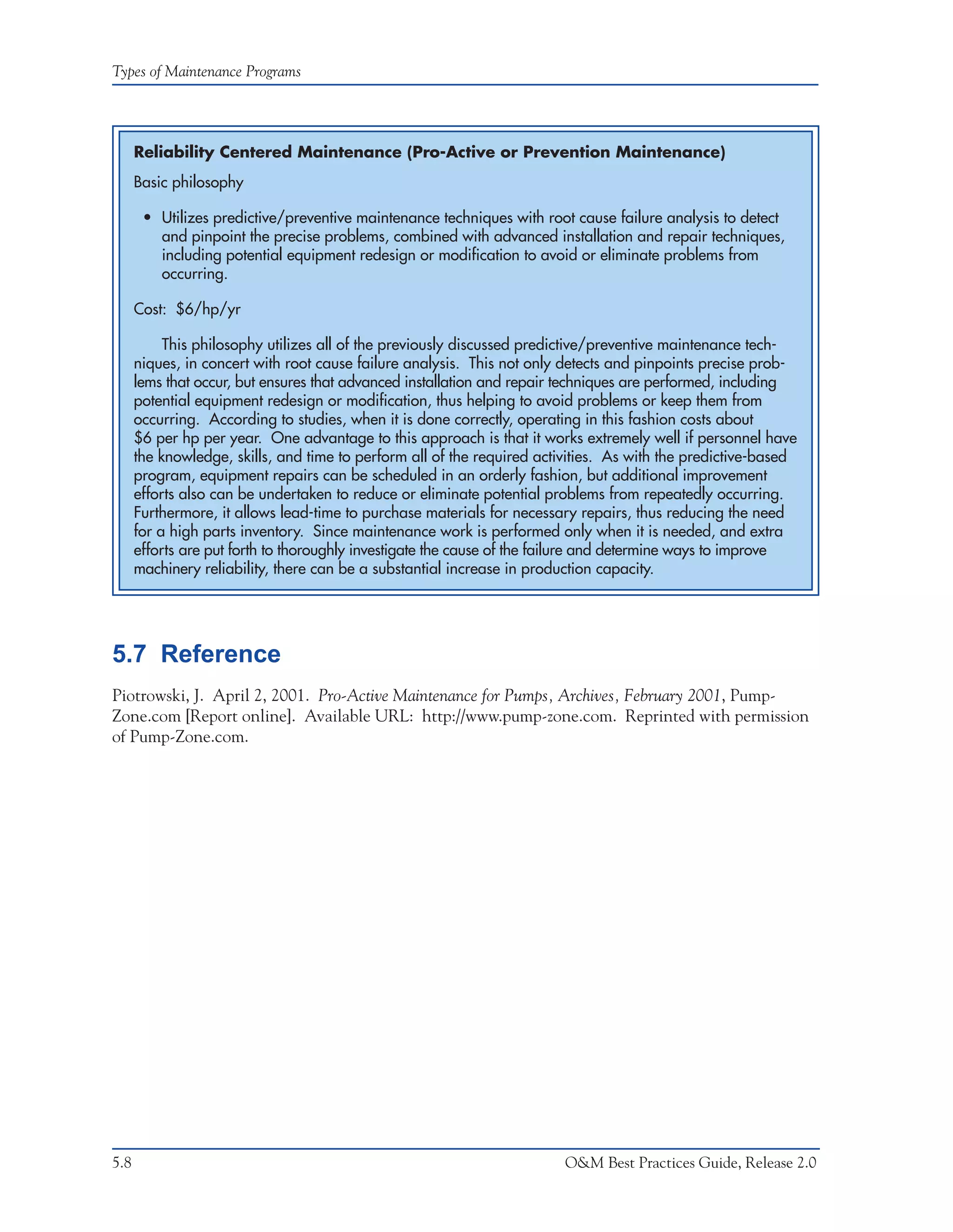 Types of Maintenance Programs




      Reliability Centered Maintenance (Pro-Active or Prevention Maintenance)
      Basic philosophy

       • Utilizes predictive/preventive maintenance techniques with root cause failure analysis to detect
         and pinpoint the precise problems, combined with advanced installation and repair techniques,
         including potential equipment redesign or modification to avoid or eliminate problems from
         occurring.

      Cost: $6/hp/yr

           This philosophy utilizes all of the previously discussed predictive/preventive maintenance tech-
      niques, in concert with root cause failure analysis. This not only detects and pinpoints precise prob-
      lems that occur, but ensures that advanced installation and repair techniques are performed, including
      potential equipment redesign or modification, thus helping to avoid problems or keep them from
      occurring. According to studies, when it is done correctly, operating in this fashion costs about
      $6 per hp per year. One advantage to this approach is that it works extremely well if personnel have
      the knowledge, skills, and time to perform all of the required activities. As with the predictive-based
      program, equipment repairs can be scheduled in an orderly fashion, but additional improvement
      efforts also can be undertaken to reduce or eliminate potential problems from repeatedly occurring.
      Furthermore, it allows lead-time to purchase materials for necessary repairs, thus reducing the need
      for a high parts inventory. Since maintenance work is performed only when it is needed, and extra
      efforts are put forth to thoroughly investigate the cause of the failure and determine ways to improve
      machinery reliability, there can be a substantial increase in production capacity.




5.7 Reference
Piotrowski, J. April 2, 2001. Pro-Active Maintenance for Pumps, Archives, February 2001, Pump-
Zone.com [Report online]. Available URL: http://www.pump-zone.com. Reprinted with permission
of Pump-Zone.com.




5.8                                                                      O&M Best Practices Guide, Release 2.0
 