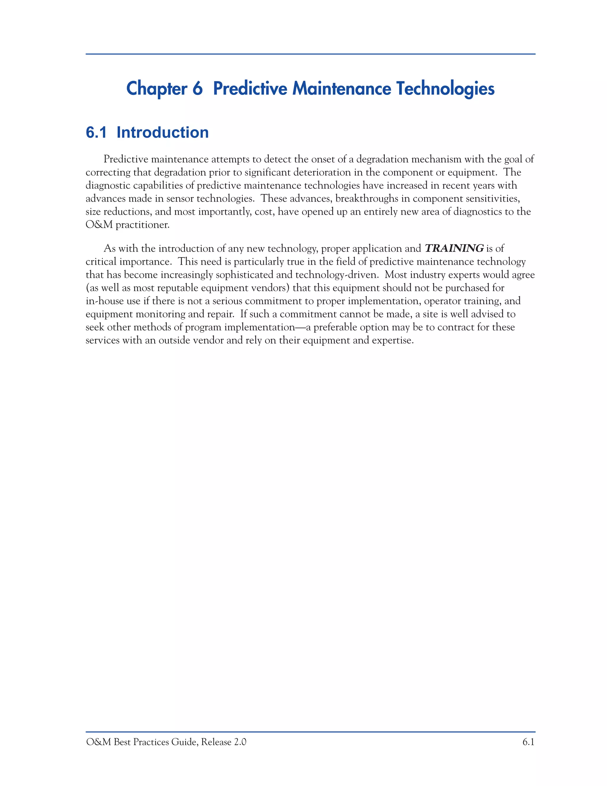 Chapter 6 Predictive Maintenance Technologies

6.1 Introduction
     Predictive maintenance attempts to detect the onset of a degradation mechanism with the goal of
correcting that degradation prior to significant deterioration in the component or equipment. The
diagnostic capabilities of predictive maintenance technologies have increased in recent years with
advances made in sensor technologies. These advances, breakthroughs in component sensitivities,
size reductions, and most importantly, cost, have opened up an entirely new area of diagnostics to the
O&M practitioner.

     As with the introduction of any new technology, proper application and TRAINING is of
critical importance. This need is particularly true in the field of predictive maintenance technology
that has become increasingly sophisticated and technology-driven. Most industry experts would agree
(as well as most reputable equipment vendors) that this equipment should not be purchased for
in-house use if there is not a serious commitment to proper implementation, operator training, and
equipment monitoring and repair. If such a commitment cannot be made, a site is well advised to
seek other methods of program implementation—a preferable option may be to contract for these
services with an outside vendor and rely on their equipment and expertise.




O&M Best Practices Guide, Release 2.0                                                              6.1
 