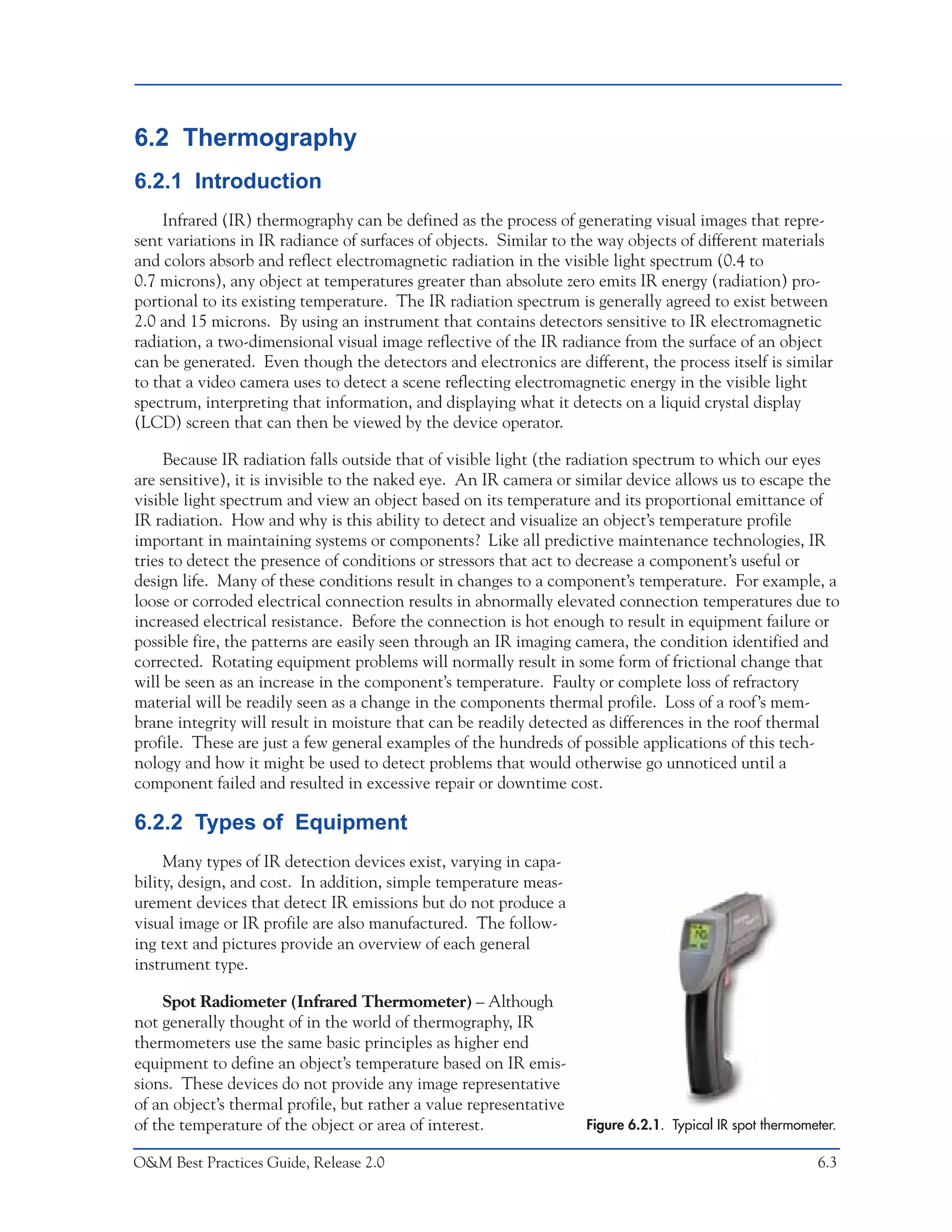 Predictive Maintenance Technologies



6.2 Thermography
6.2.1 Introduction
    Infrared (IR) thermography can be defined as the process of generating visual images that repre-
sent variations in IR radiance of surfaces of objects. Similar to the way objects of different materials
and colors absorb and reflect electromagnetic radiation in the visible light spectrum (0.4 to
0.7 microns), any object at temperatures greater than absolute zero emits IR energy (radiation) pro-
portional to its existing temperature. The IR radiation spectrum is generally agreed to exist between
2.0 and 15 microns. By using an instrument that contains detectors sensitive to IR electromagnetic
radiation, a two-dimensional visual image reflective of the IR radiance from the surface of an object
can be generated. Even though the detectors and electronics are different, the process itself is similar
to that a video camera uses to detect a scene reflecting electromagnetic energy in the visible light
spectrum, interpreting that information, and displaying what it detects on a liquid crystal display
(LCD) screen that can then be viewed by the device operator.

     Because IR radiation falls outside that of visible light (the radiation spectrum to which our eyes
are sensitive), it is invisible to the naked eye. An IR camera or similar device allows us to escape the
visible light spectrum and view an object based on its temperature and its proportional emittance of
IR radiation. How and why is this ability to detect and visualize an object’s temperature profile
important in maintaining systems or components? Like all predictive maintenance technologies, IR
tries to detect the presence of conditions or stressors that act to decrease a component’s useful or
design life. Many of these conditions result in changes to a component’s temperature. For example, a
loose or corroded electrical connection results in abnormally elevated connection temperatures due to
increased electrical resistance. Before the connection is hot enough to result in equipment failure or
possible fire, the patterns are easily seen through an IR imaging camera, the condition identified and
corrected. Rotating equipment problems will normally result in some form of frictional change that
will be seen as an increase in the component’s temperature. Faulty or complete loss of refractory
material will be readily seen as a change in the components thermal profile. Loss of a roof’s mem-
brane integrity will result in moisture that can be readily detected as differences in the roof thermal
profile. These are just a few general examples of the hundreds of possible applications of this tech-
nology and how it might be used to detect problems that would otherwise go unnoticed until a
component failed and resulted in excessive repair or downtime cost.

6.2.2 Types of Equipment
     Many types of IR detection devices exist, varying in capa-
bility, design, and cost. In addition, simple temperature meas-
urement devices that detect IR emissions but do not produce a
visual image or IR profile are also manufactured. The follow-
ing text and pictures provide an overview of each general
instrument type.

    Spot Radiometer (Infrared Thermometer) – Although
not generally thought of in the world of thermography, IR
thermometers use the same basic principles as higher end
equipment to define an object’s temperature based on IR emis-
sions. These devices do not provide any image representative
of an object’s thermal profile, but rather a value representative
of the temperature of the object or area of interest.               Figure 6.2.1. Typical IR spot thermometer.

O&M Best Practices Guide, Release 2.0                                                                     6.3
 