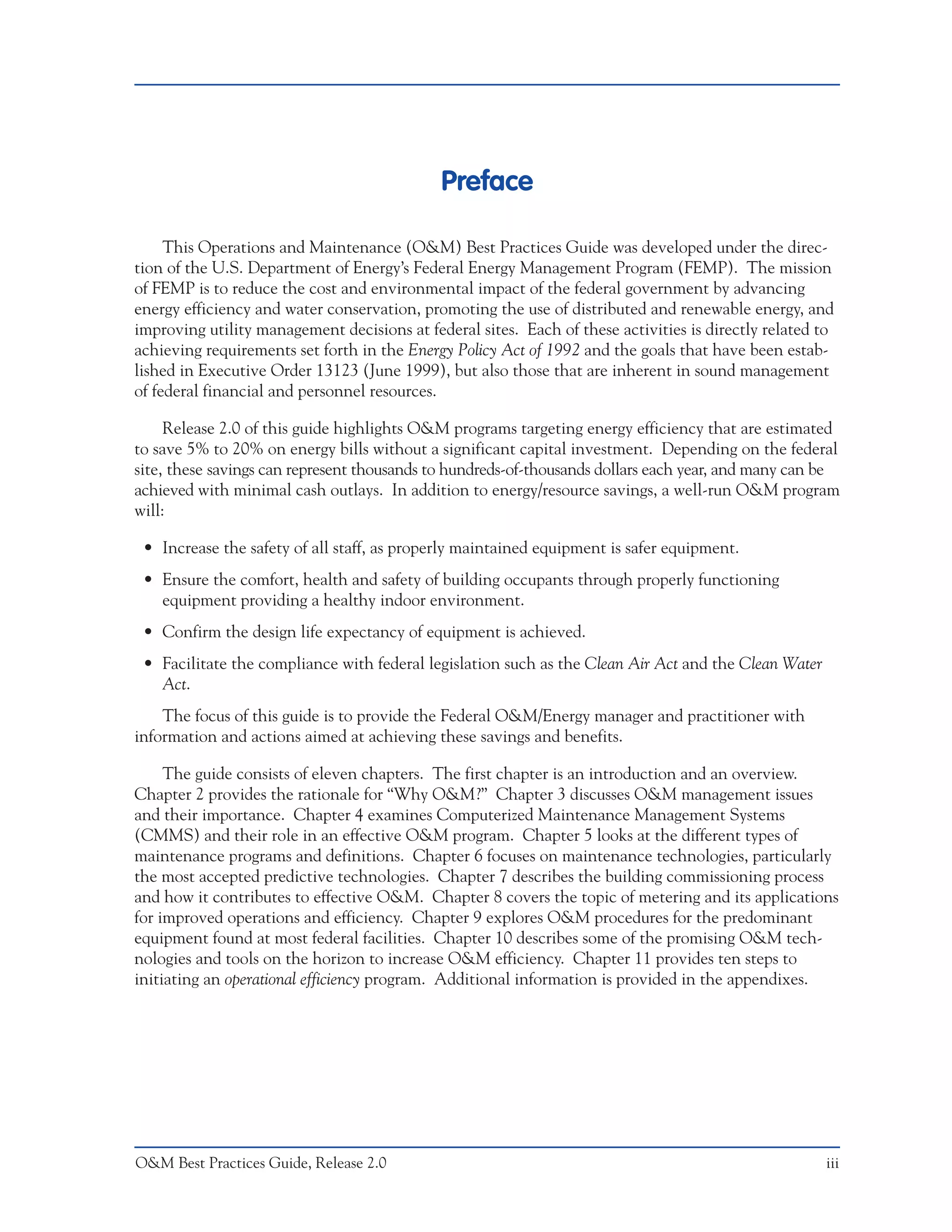 Preface

     This Operations and Maintenance (O&M) Best Practices Guide was developed under the direc-
tion of the U.S. Department of Energy’s Federal Energy Management Program (FEMP). The mission
of FEMP is to reduce the cost and environmental impact of the federal government by advancing
energy efficiency and water conservation, promoting the use of distributed and renewable energy, and
improving utility management decisions at federal sites. Each of these activities is directly related to
achieving requirements set forth in the Energy Policy Act of 1992 and the goals that have been estab-
lished in Executive Order 13123 (June 1999), but also those that are inherent in sound management
of federal financial and personnel resources.

     Release 2.0 of this guide highlights O&M programs targeting energy efficiency that are estimated
to save 5% to 20% on energy bills without a significant capital investment. Depending on the federal
site, these savings can represent thousands to hundreds-of-thousands dollars each year, and many can be
achieved with minimal cash outlays. In addition to energy/resource savings, a well-run O&M program
will:

 • Increase the safety of all staff, as properly maintained equipment is safer equipment.
 • Ensure the comfort, health and safety of building occupants through properly functioning
   equipment providing a healthy indoor environment.
 • Confirm the design life expectancy of equipment is achieved.
 • Facilitate the compliance with federal legislation such as the Clean Air Act and the Clean Water
   Act.
    The focus of this guide is to provide the Federal O&M/Energy manager and practitioner with
information and actions aimed at achieving these savings and benefits.

     The guide consists of eleven chapters. The first chapter is an introduction and an overview.
Chapter 2 provides the rationale for “Why O&M?” Chapter 3 discusses O&M management issues
and their importance. Chapter 4 examines Computerized Maintenance Management Systems
(CMMS) and their role in an effective O&M program. Chapter 5 looks at the different types of
maintenance programs and definitions. Chapter 6 focuses on maintenance technologies, particularly
the most accepted predictive technologies. Chapter 7 describes the building commissioning process
and how it contributes to effective O&M. Chapter 8 covers the topic of metering and its applications
for improved operations and efficiency. Chapter 9 explores O&M procedures for the predominant
equipment found at most federal facilities. Chapter 10 describes some of the promising O&M tech-
nologies and tools on the horizon to increase O&M efficiency. Chapter 11 provides ten steps to
initiating an operational efficiency program. Additional information is provided in the appendixes.




O&M Best Practices Guide, Release 2.0                                                                 iii
 