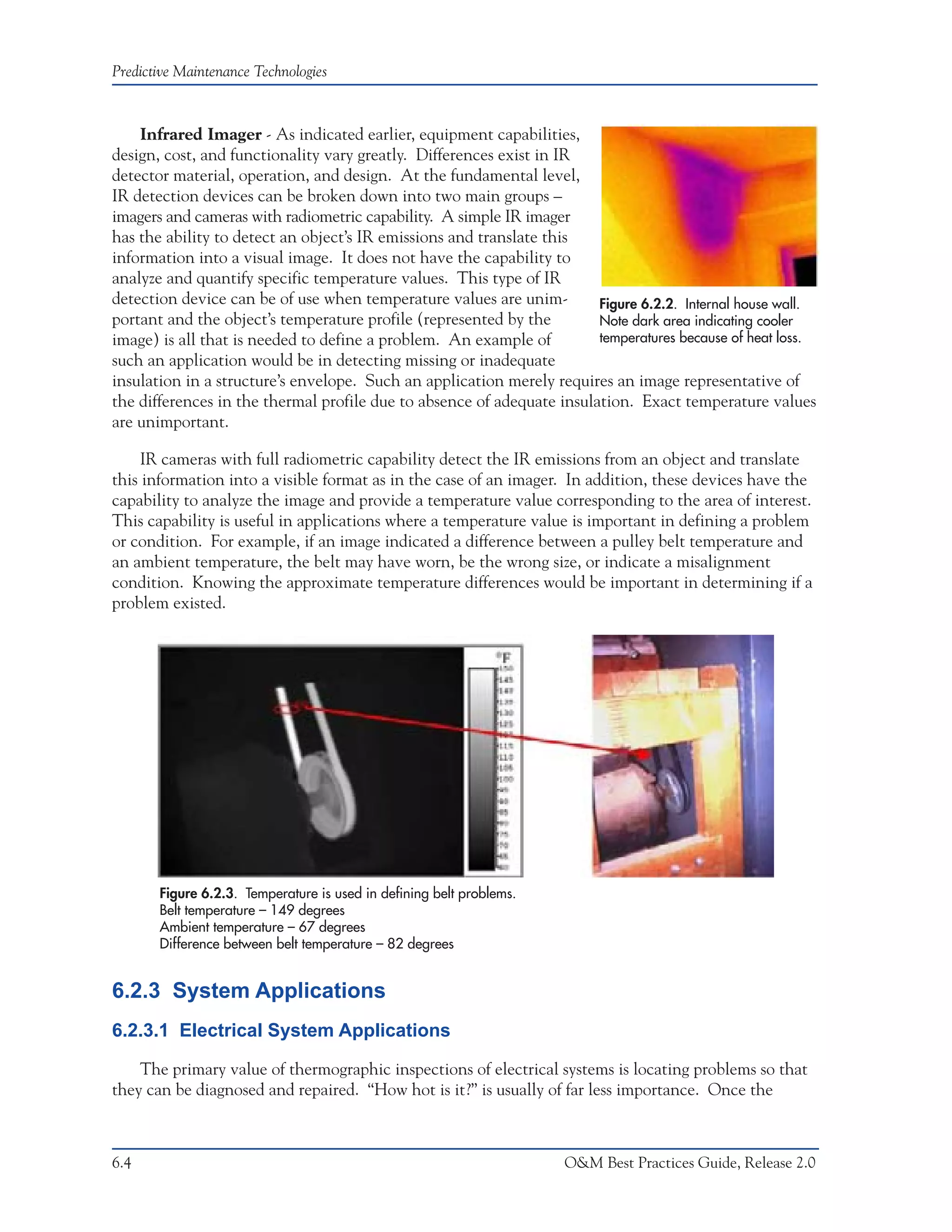 Predictive Maintenance Technologies



    Infrared Imager - As indicated earlier, equipment capabilities,
design, cost, and functionality vary greatly. Differences exist in IR
detector material, operation, and design. At the fundamental level,
IR detection devices can be broken down into two main groups –
imagers and cameras with radiometric capability. A simple IR imager
has the ability to detect an object’s IR emissions and translate this
information into a visual image. It does not have the capability to
analyze and quantify specific temperature values. This type of IR
detection device can be of use when temperature values are unim-        Figure 6.2.2. Internal house wall.
portant and the object’s temperature profile (represented by the        Note dark area indicating cooler
image) is all that is needed to define a problem. An example of         temperatures because of heat loss.
such an application would be in detecting missing or inadequate
insulation in a structure’s envelope. Such an application merely requires an image representative of
the differences in the thermal profile due to absence of adequate insulation. Exact temperature values
are unimportant.

     IR cameras with full radiometric capability detect the IR emissions from an object and translate
this information into a visible format as in the case of an imager. In addition, these devices have the
capability to analyze the image and provide a temperature value corresponding to the area of interest.
This capability is useful in applications where a temperature value is important in defining a problem
or condition. For example, if an image indicated a difference between a pulley belt temperature and
an ambient temperature, the belt may have worn, be the wrong size, or indicate a misalignment
condition. Knowing the approximate temperature differences would be important in determining if a
problem existed.




       Figure 6.2.3. Temperature is used in defining belt problems.
       Belt temperature – 149 degrees
       Ambient temperature – 67 degrees
       Difference between belt temperature – 82 degrees


6.2.3 System Applications
6.2.3.1 Electrical System Applications

    The primary value of thermographic inspections of electrical systems is locating problems so that
they can be diagnosed and repaired. “How hot is it?” is usually of far less importance. Once the



6.4                                                                   O&M Best Practices Guide, Release 2.0
 