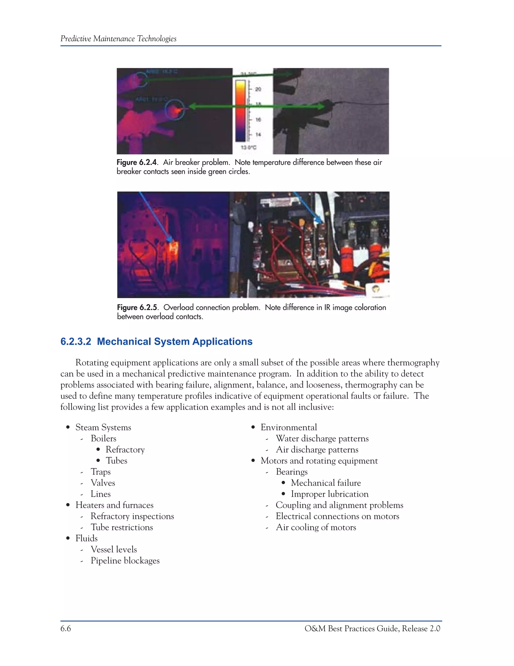 Predictive Maintenance Technologies




                Figure 6.2.4. Air breaker problem. Note temperature difference between these air
                breaker contacts seen inside green circles.




                 Figure 6.2.5. Overload connection problem. Note difference in IR image coloration
                 between overload contacts.


6.2.3.2 Mechanical System Applications

     Rotating equipment applications are only a small subset of the possible areas where thermography
can be used in a mechanical predictive maintenance program. In addition to the ability to detect
problems associated with bearing failure, alignment, balance, and looseness, thermography can be
used to define many temperature profiles indicative of equipment operational faults or failure. The
following list provides a few application examples and is not all inclusive:

 • Steam Systems                                         • Environmental
    - Boilers                                               - Water discharge patterns
        • Refractory                                        - Air discharge patterns
        • Tubes                                          • Motors and rotating equipment
    - Traps                                                 - Bearings
    - Valves                                                    • Mechanical failure
    - Lines                                                     • Improper lubrication
 • Heaters and furnaces                                     - Coupling and alignment problems
    - Refractory inspections                                - Electrical connections on motors
    - Tube restrictions                                     - Air cooling of motors
 • Fluids
    - Vessel levels
    - Pipeline blockages




6.6                                                                      O&M Best Practices Guide, Release 2.0
 