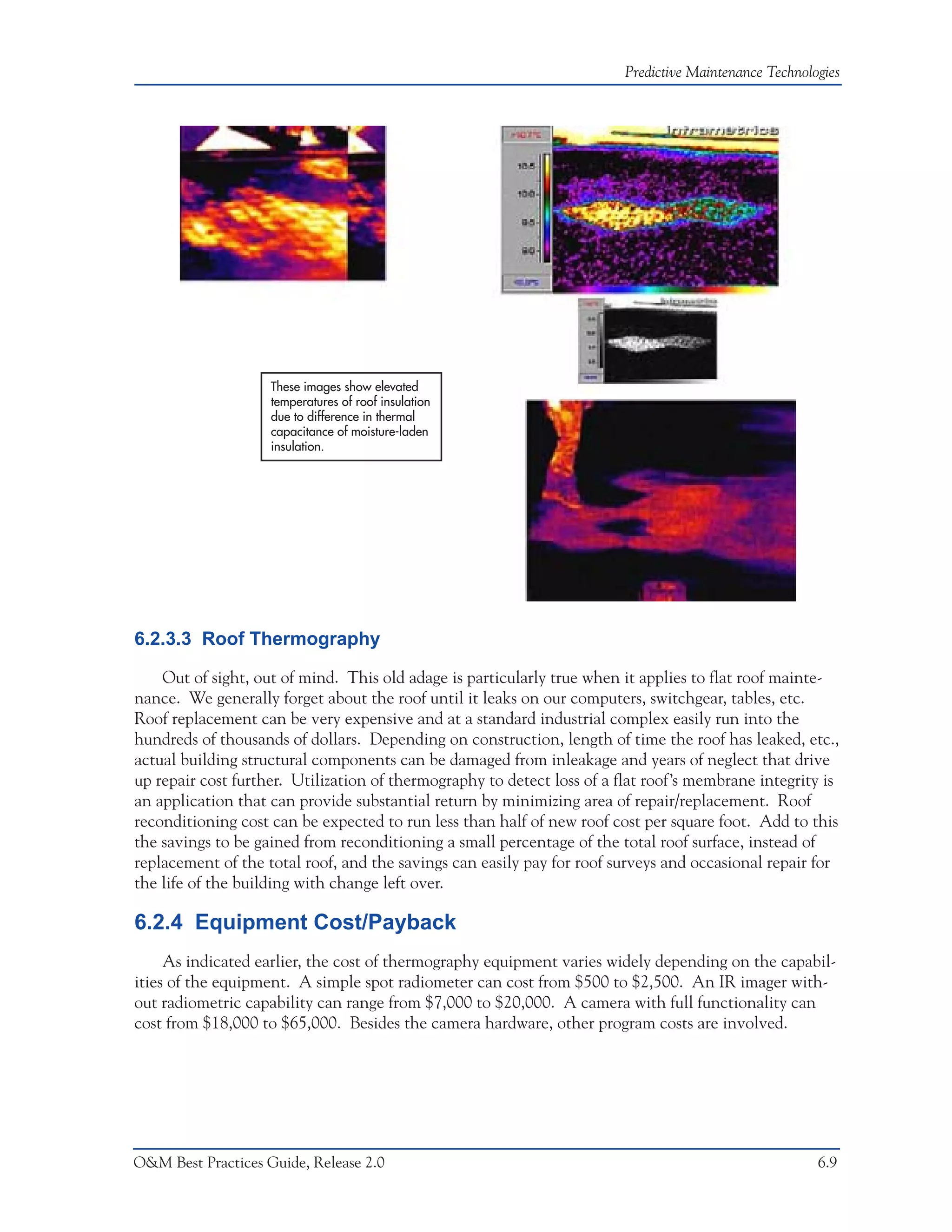 Predictive Maintenance Technologies




                    These images show elevated
                    temperatures of roof insulation
                    due to difference in thermal
                    capacitance of moisture-laden
                    insulation.




6.2.3.3 Roof Thermography

    Out of sight, out of mind. This old adage is particularly true when it applies to flat roof mainte-
nance. We generally forget about the roof until it leaks on our computers, switchgear, tables, etc.
Roof replacement can be very expensive and at a standard industrial complex easily run into the
hundreds of thousands of dollars. Depending on construction, length of time the roof has leaked, etc.,
actual building structural components can be damaged from inleakage and years of neglect that drive
up repair cost further. Utilization of thermography to detect loss of a flat roof’s membrane integrity is
an application that can provide substantial return by minimizing area of repair/replacement. Roof
reconditioning cost can be expected to run less than half of new roof cost per square foot. Add to this
the savings to be gained from reconditioning a small percentage of the total roof surface, instead of
replacement of the total roof, and the savings can easily pay for roof surveys and occasional repair for
the life of the building with change left over.

6.2.4 Equipment Cost/Payback
     As indicated earlier, the cost of thermography equipment varies widely depending on the capabil-
ities of the equipment. A simple spot radiometer can cost from $500 to $2,500. An IR imager with-
out radiometric capability can range from $7,000 to $20,000. A camera with full functionality can
cost from $18,000 to $65,000. Besides the camera hardware, other program costs are involved.




O&M Best Practices Guide, Release 2.0                                                                   6.9
 