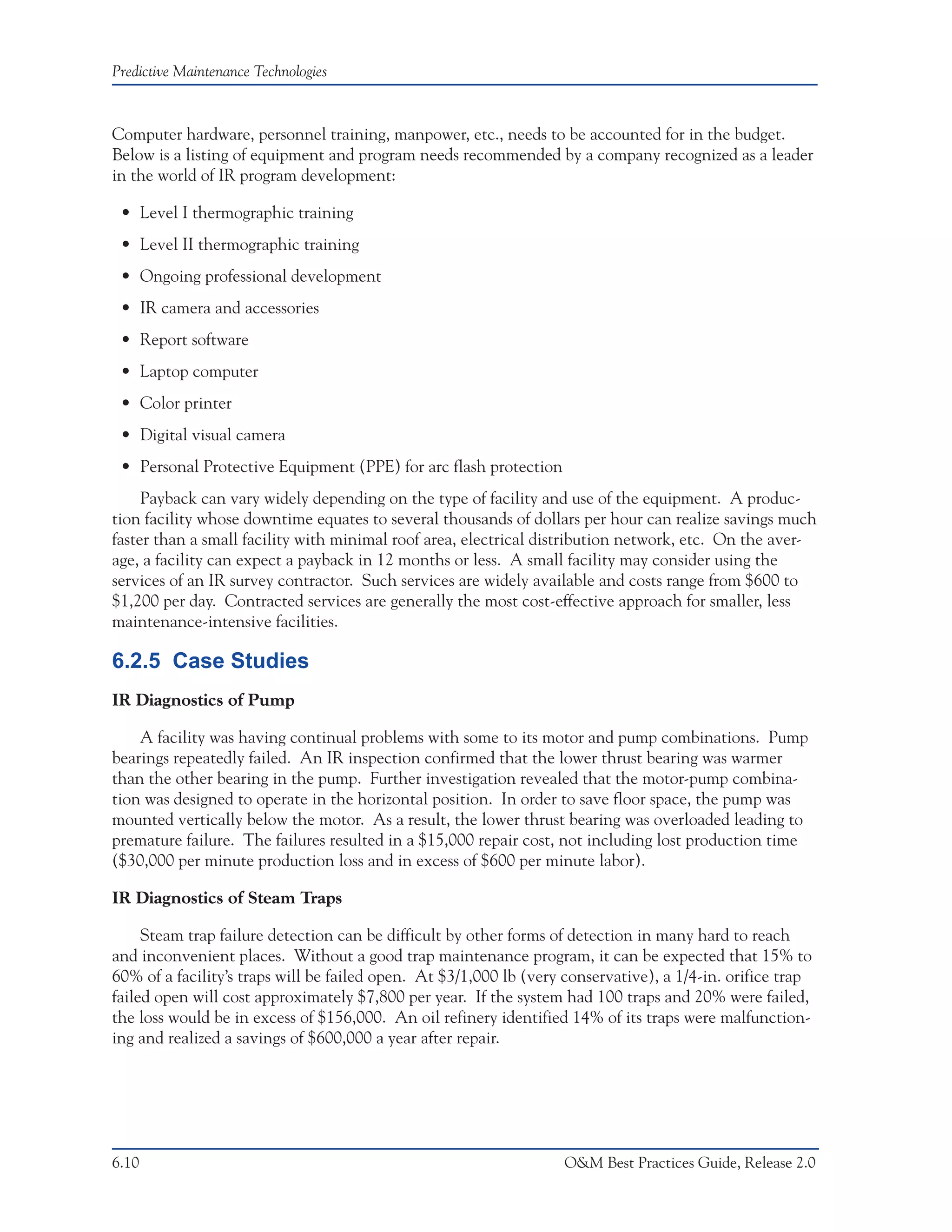 Predictive Maintenance Technologies



Computer hardware, personnel training, manpower, etc., needs to be accounted for in the budget.
Below is a listing of equipment and program needs recommended by a company recognized as a leader
in the world of IR program development:

 • Level I thermographic training
 • Level II thermographic training
 • Ongoing professional development
 • IR camera and accessories
 • Report software
 • Laptop computer
 • Color printer
 • Digital visual camera
 • Personal Protective Equipment (PPE) for arc flash protection
     Payback can vary widely depending on the type of facility and use of the equipment. A produc-
tion facility whose downtime equates to several thousands of dollars per hour can realize savings much
faster than a small facility with minimal roof area, electrical distribution network, etc. On the aver-
age, a facility can expect a payback in 12 months or less. A small facility may consider using the
services of an IR survey contractor. Such services are widely available and costs range from $600 to
$1,200 per day. Contracted services are generally the most cost-effective approach for smaller, less
maintenance-intensive facilities.

6.2.5 Case Studies
IR Diagnostics of Pump

    A facility was having continual problems with some to its motor and pump combinations. Pump
bearings repeatedly failed. An IR inspection confirmed that the lower thrust bearing was warmer
than the other bearing in the pump. Further investigation revealed that the motor-pump combina-
tion was designed to operate in the horizontal position. In order to save floor space, the pump was
mounted vertically below the motor. As a result, the lower thrust bearing was overloaded leading to
premature failure. The failures resulted in a $15,000 repair cost, not including lost production time
($30,000 per minute production loss and in excess of $600 per minute labor).

IR Diagnostics of Steam Traps

     Steam trap failure detection can be difficult by other forms of detection in many hard to reach
and inconvenient places. Without a good trap maintenance program, it can be expected that 15% to
60% of a facility’s traps will be failed open. At $3/1,000 lb (very conservative), a 1/4-in. orifice trap
failed open will cost approximately $7,800 per year. If the system had 100 traps and 20% were failed,
the loss would be in excess of $156,000. An oil refinery identified 14% of its traps were malfunction-
ing and realized a savings of $600,000 a year after repair.




6.10                                                               O&M Best Practices Guide, Release 2.0
 