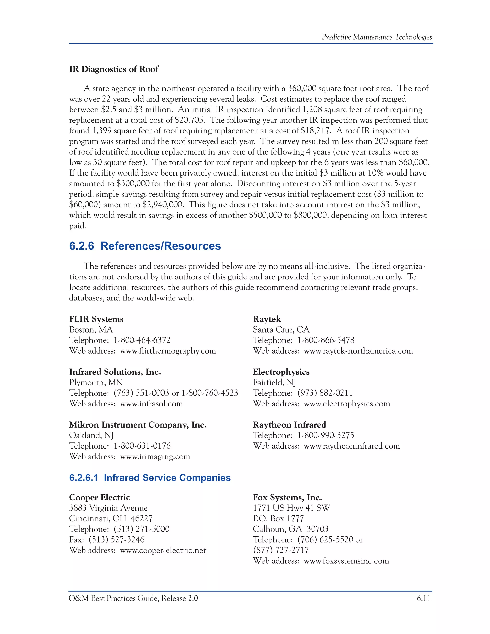 Predictive Maintenance Technologies



IR Diagnostics of Roof

     A state agency in the northeast operated a facility with a 360,000 square foot roof area. The roof
was over 22 years old and experiencing several leaks. Cost estimates to replace the roof ranged
between $2.5 and $3 million. An initial IR inspection identified 1,208 square feet of roof requiring
replacement at a total cost of $20,705. The following year another IR inspection was performed that
found 1,399 square feet of roof requiring replacement at a cost of $18,217. A roof IR inspection
program was started and the roof surveyed each year. The survey resulted in less than 200 square feet
of roof identified needing replacement in any one of the following 4 years (one year results were as
low as 30 square feet). The total cost for roof repair and upkeep for the 6 years was less than $60,000.
If the facility would have been privately owned, interest on the initial $3 million at 10% would have
amounted to $300,000 for the first year alone. Discounting interest on $3 million over the 5-year
period, simple savings resulting from survey and repair versus initial replacement cost ($3 million to
$60,000) amount to $2,940,000. This figure does not take into account interest on the $3 million,
which would result in savings in excess of another $500,000 to $800,000, depending on loan interest
paid.

6.2.6 References/Resources
    The references and resources provided below are by no means all-inclusive. The listed organiza-
tions are not endorsed by the authors of this guide and are provided for your information only. To
locate additional resources, the authors of this guide recommend contacting relevant trade groups,
databases, and the world-wide web.

FLIR Systems                                         Raytek
Boston, MA                                           Santa Cruz, CA
Telephone: 1-800-464-6372                            Telephone: 1-800-866-5478
Web address: www.flirthermography.com                Web address: www.raytek-northamerica.com

Infrared Solutions, Inc.                             Electrophysics
Plymouth, MN                                         Fairfield, NJ
Telephone: (763) 551-0003 or 1-800-760-4523          Telephone: (973) 882-0211
Web address: www.infrasol.com                        Web address: www.electrophysics.com

Mikron Instrument Company, Inc.                      Raytheon Infrared
Oakland, NJ                                          Telephone: 1-800-990-3275
Telephone: 1-800-631-0176                            Web address: www.raytheoninfrared.com
Web address: www.irimaging.com

6.2.6.1 Infrared Service Companies
Cooper Electric                                      Fox Systems, Inc.
3883 Virginia Avenue                                 1771 US Hwy 41 SW
Cincinnati, OH 46227                                 P.O. Box 1777
Telephone: (513) 271-5000                            Calhoun, GA 30703
Fax: (513) 527-3246                                  Telephone: (706) 625-5520 or
Web address: www.cooper-electric.net                 (877) 727-2717
                                                     Web address: www.foxsystemsinc.com



O&M Best Practices Guide, Release 2.0                                                                 6.11
 