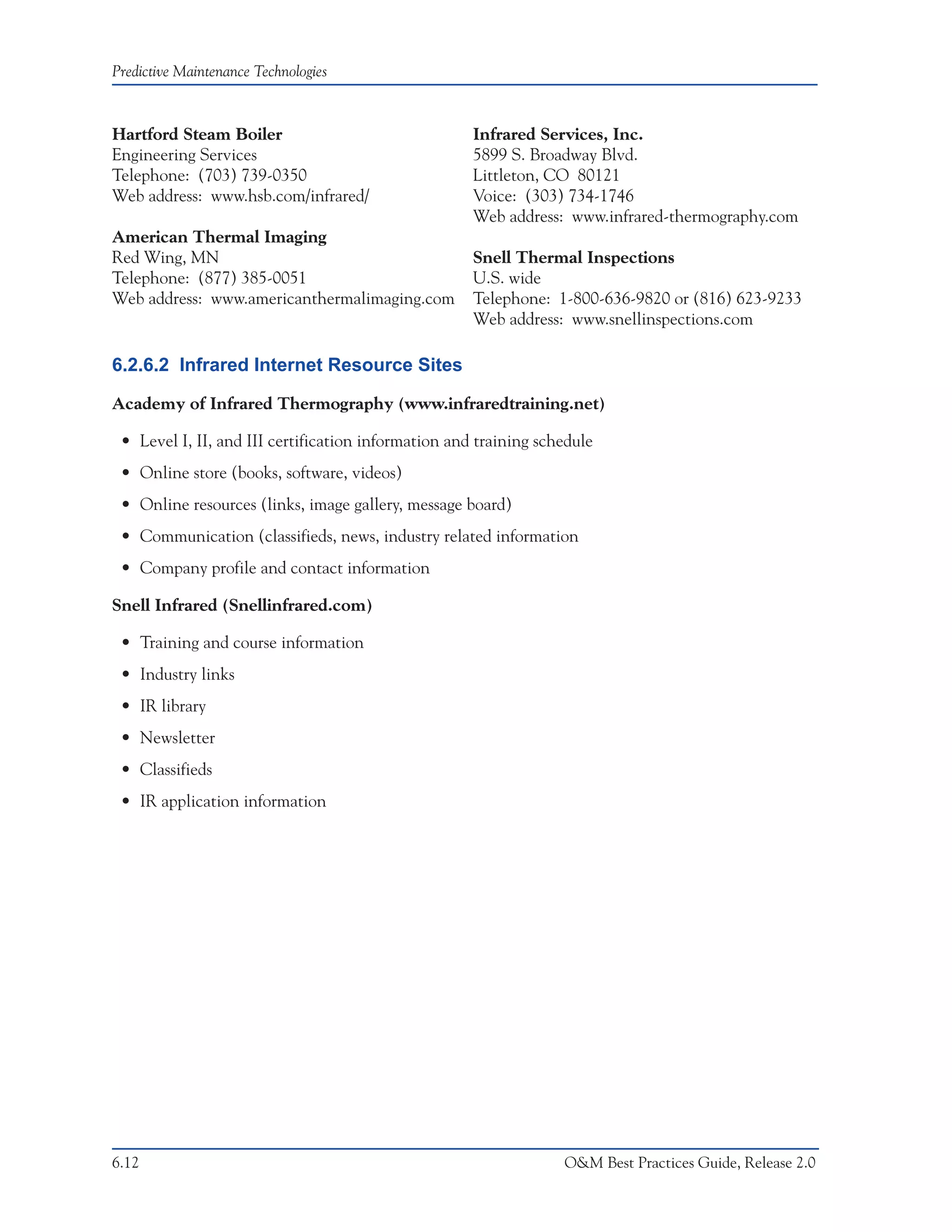 Predictive Maintenance Technologies



Hartford Steam Boiler                                Infrared Services, Inc.
Engineering Services                                 5899 S. Broadway Blvd.
Telephone: (703) 739-0350                            Littleton, CO 80121
Web address: www.hsb.com/infrared/                   Voice: (303) 734-1746
                                                     Web address: www.infrared-thermography.com
American Thermal Imaging
Red Wing, MN                                         Snell Thermal Inspections
Telephone: (877) 385-0051                            U.S. wide
Web address: www.americanthermalimaging.com          Telephone: 1-800-636-9820 or (816) 623-9233
                                                     Web address: www.snellinspections.com

6.2.6.2 Infrared Internet Resource Sites

Academy of Infrared Thermography (www.infraredtraining.net)

 • Level I, II, and III certification information and training schedule
 • Online store (books, software, videos)
 • Online resources (links, image gallery, message board)
 • Communication (classifieds, news, industry related information
 • Company profile and contact information

Snell Infrared (Snellinfrared.com)

 • Training and course information
 • Industry links
 • IR library
 • Newsletter
 • Classifieds
 • IR application information




6.12                                                              O&M Best Practices Guide, Release 2.0
 
