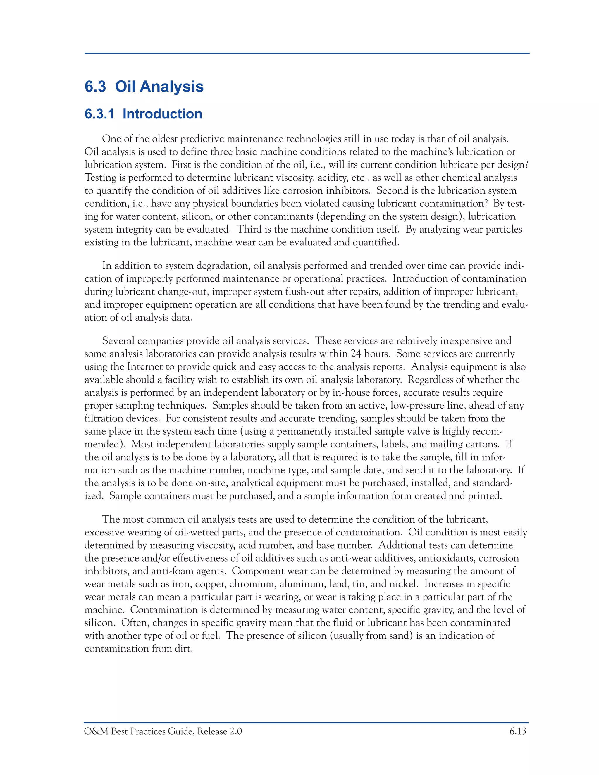 Predictive Maintenance Technologies



6.3 Oil Analysis
6.3.1 Introduction
    One of the oldest predictive maintenance technologies still in use today is that of oil analysis.
Oil analysis is used to define three basic machine conditions related to the machine’s lubrication or
lubrication system. First is the condition of the oil, i.e., will its current condition lubricate per design?
Testing is performed to determine lubricant viscosity, acidity, etc., as well as other chemical analysis
to quantify the condition of oil additives like corrosion inhibitors. Second is the lubrication system
condition, i.e., have any physical boundaries been violated causing lubricant contamination? By test-
ing for water content, silicon, or other contaminants (depending on the system design), lubrication
system integrity can be evaluated. Third is the machine condition itself. By analyzing wear particles
existing in the lubricant, machine wear can be evaluated and quantified.

    In addition to system degradation, oil analysis performed and trended over time can provide indi-
cation of improperly performed maintenance or operational practices. Introduction of contamination
during lubricant change-out, improper system flush-out after repairs, addition of improper lubricant,
and improper equipment operation are all conditions that have been found by the trending and evalu-
ation of oil analysis data.

     Several companies provide oil analysis services. These services are relatively inexpensive and
some analysis laboratories can provide analysis results within 24 hours. Some services are currently
using the Internet to provide quick and easy access to the analysis reports. Analysis equipment is also
available should a facility wish to establish its own oil analysis laboratory. Regardless of whether the
analysis is performed by an independent laboratory or by in-house forces, accurate results require
proper sampling techniques. Samples should be taken from an active, low-pressure line, ahead of any
filtration devices. For consistent results and accurate trending, samples should be taken from the
same place in the system each time (using a permanently installed sample valve is highly recom-
mended). Most independent laboratories supply sample containers, labels, and mailing cartons. If
the oil analysis is to be done by a laboratory, all that is required is to take the sample, fill in infor-
mation such as the machine number, machine type, and sample date, and send it to the laboratory. If
the analysis is to be done on-site, analytical equipment must be purchased, installed, and standard-
ized. Sample containers must be purchased, and a sample information form created and printed.

     The most common oil analysis tests are used to determine the condition of the lubricant,
excessive wearing of oil-wetted parts, and the presence of contamination. Oil condition is most easily
determined by measuring viscosity, acid number, and base number. Additional tests can determine
the presence and/or effectiveness of oil additives such as anti-wear additives, antioxidants, corrosion
inhibitors, and anti-foam agents. Component wear can be determined by measuring the amount of
wear metals such as iron, copper, chromium, aluminum, lead, tin, and nickel. Increases in specific
wear metals can mean a particular part is wearing, or wear is taking place in a particular part of the
machine. Contamination is determined by measuring water content, specific gravity, and the level of
silicon. Often, changes in specific gravity mean that the fluid or lubricant has been contaminated
with another type of oil or fuel. The presence of silicon (usually from sand) is an indication of
contamination from dirt.




O&M Best Practices Guide, Release 2.0                                                                    6.13
 