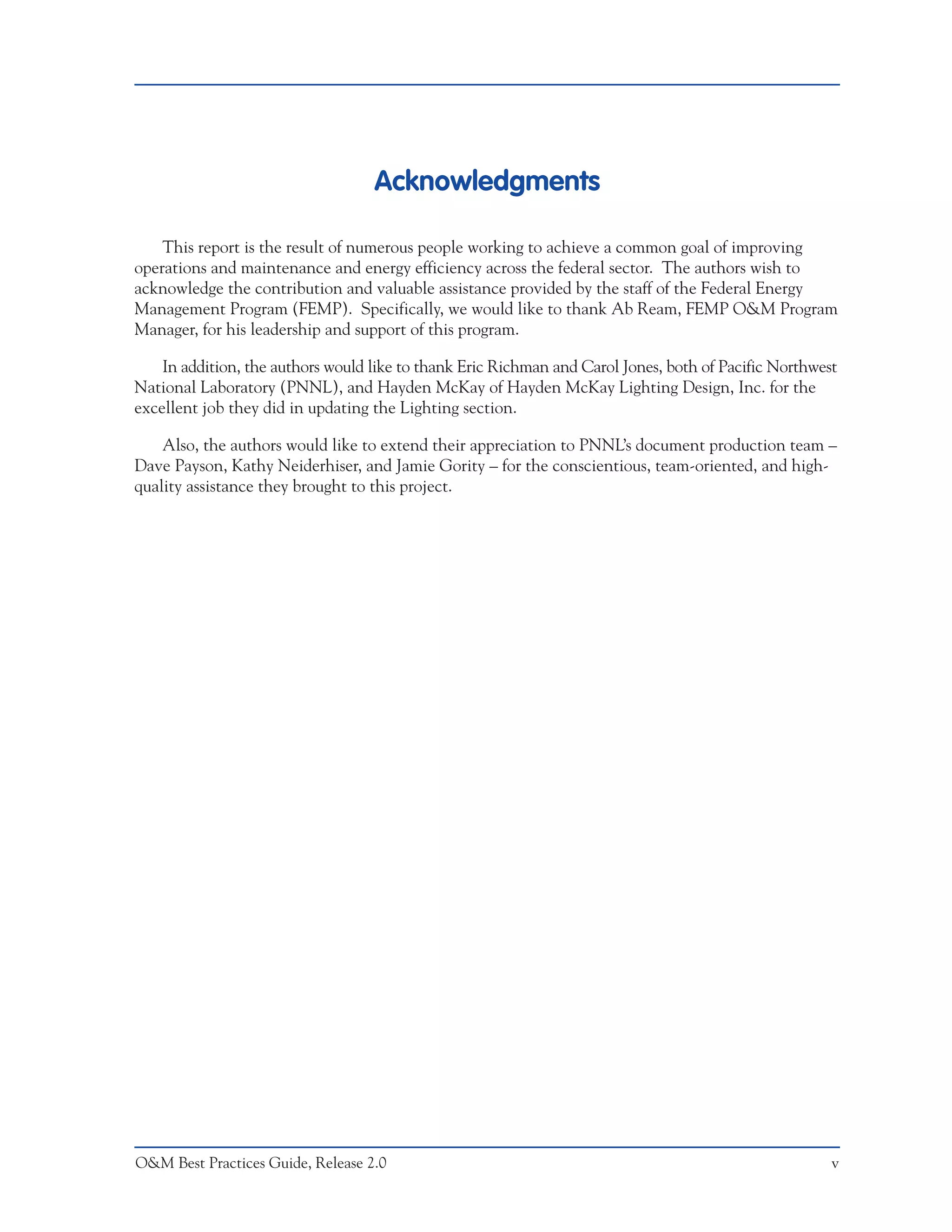 Acknowledgments

    This report is the result of numerous people working to achieve a common goal of improving
operations and maintenance and energy efficiency across the federal sector. The authors wish to
acknowledge the contribution and valuable assistance provided by the staff of the Federal Energy
Management Program (FEMP). Specifically, we would like to thank Ab Ream, FEMP O&M Program
Manager, for his leadership and support of this program.

    In addition, the authors would like to thank Eric Richman and Carol Jones, both of Pacific Northwest
National Laboratory (PNNL), and Hayden McKay of Hayden McKay Lighting Design, Inc. for the
excellent job they did in updating the Lighting section.

    Also, the authors would like to extend their appreciation to PNNL’s document production team –
Dave Payson, Kathy Neiderhiser, and Jamie Gority – for the conscientious, team-oriented, and high-
quality assistance they brought to this project.




O&M Best Practices Guide, Release 2.0                                                                  v
 