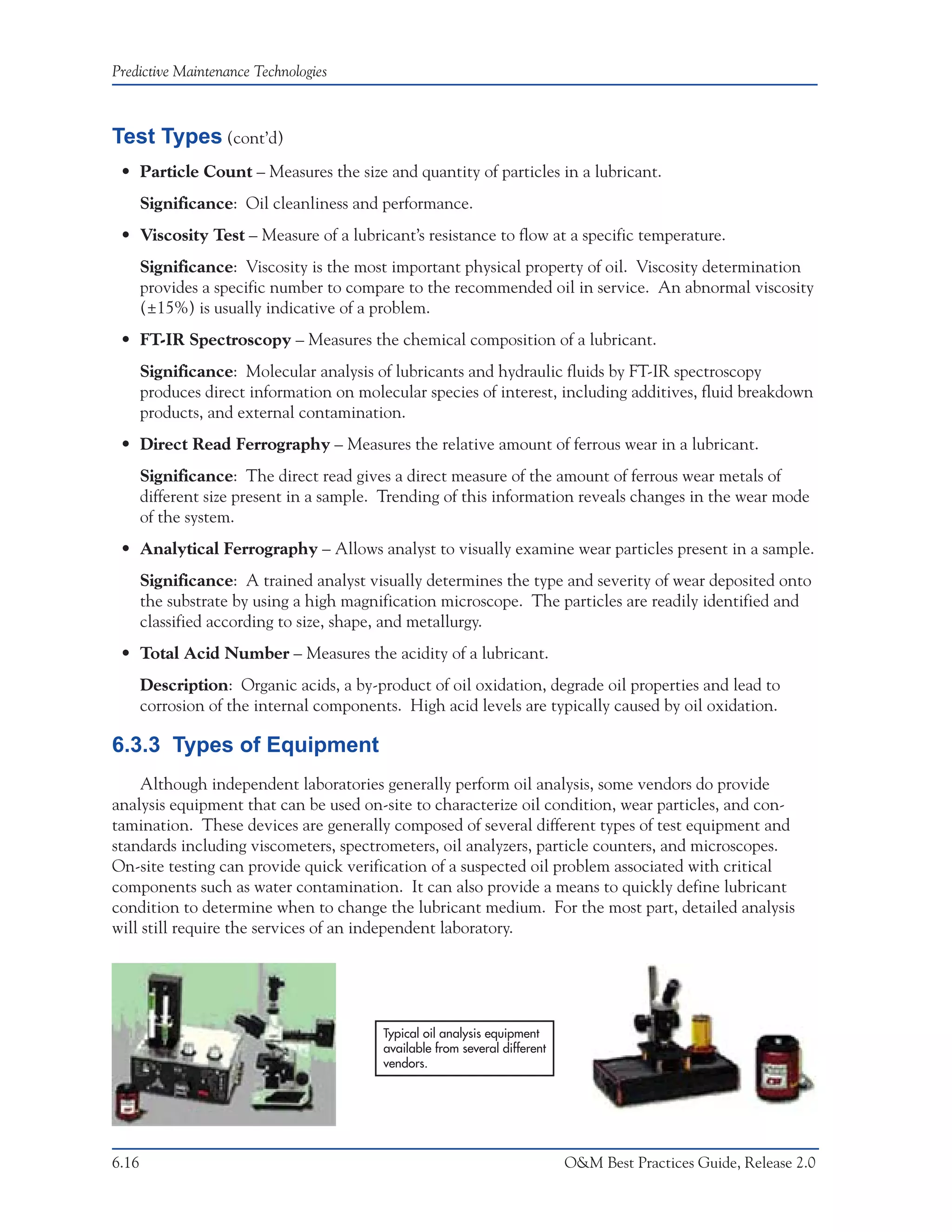 Predictive Maintenance Technologies



Test Types (cont’d)
 • Particle Count – Measures the size and quantity of particles in a lubricant.
       Significance: Oil cleanliness and performance.
 • Viscosity Test – Measure of a lubricant’s resistance to flow at a specific temperature.
       Significance: Viscosity is the most important physical property of oil. Viscosity determination
       provides a specific number to compare to the recommended oil in service. An abnormal viscosity
       (±15%) is usually indicative of a problem.
 • FT-IR Spectroscopy – Measures the chemical composition of a lubricant.
       Significance: Molecular analysis of lubricants and hydraulic fluids by FT-IR spectroscopy
       produces direct information on molecular species of interest, including additives, fluid breakdown
       products, and external contamination.
 • Direct Read Ferrography – Measures the relative amount of ferrous wear in a lubricant.
       Significance: The direct read gives a direct measure of the amount of ferrous wear metals of
       different size present in a sample. Trending of this information reveals changes in the wear mode
       of the system.
 • Analytical Ferrography – Allows analyst to visually examine wear particles present in a sample.
       Significance: A trained analyst visually determines the type and severity of wear deposited onto
       the substrate by using a high magnification microscope. The particles are readily identified and
       classified according to size, shape, and metallurgy.
 • Total Acid Number – Measures the acidity of a lubricant.
       Description: Organic acids, a by-product of oil oxidation, degrade oil properties and lead to
       corrosion of the internal components. High acid levels are typically caused by oil oxidation.

6.3.3 Types of Equipment
     Although independent laboratories generally perform oil analysis, some vendors do provide
analysis equipment that can be used on-site to characterize oil condition, wear particles, and con-
tamination. These devices are generally composed of several different types of test equipment and
standards including viscometers, spectrometers, oil analyzers, particle counters, and microscopes.
On-site testing can provide quick verification of a suspected oil problem associated with critical
components such as water contamination. It can also provide a means to quickly define lubricant
condition to determine when to change the lubricant medium. For the most part, detailed analysis
will still require the services of an independent laboratory.




                                          Typical oil analysis equipment
                                          available from several different
                                          vendors.




6.16                                                                         O&M Best Practices Guide, Release 2.0
 