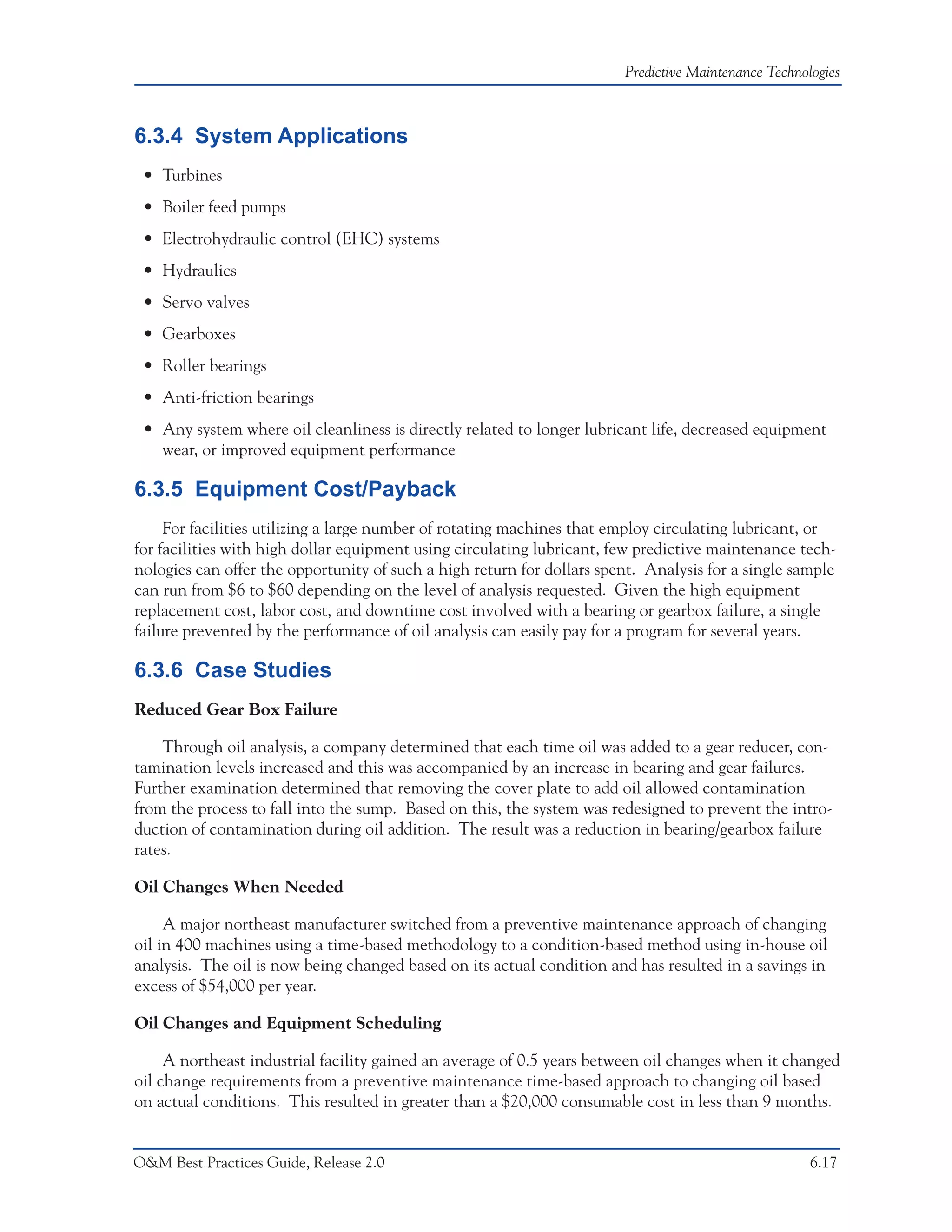 Predictive Maintenance Technologies



6.3.4 System Applications
 • Turbines
 • Boiler feed pumps
 • Electrohydraulic control (EHC) systems
 • Hydraulics
 • Servo valves
 • Gearboxes
 • Roller bearings
 • Anti-friction bearings
 • Any system where oil cleanliness is directly related to longer lubricant life, decreased equipment
   wear, or improved equipment performance

6.3.5 Equipment Cost/Payback
     For facilities utilizing a large number of rotating machines that employ circulating lubricant, or
for facilities with high dollar equipment using circulating lubricant, few predictive maintenance tech-
nologies can offer the opportunity of such a high return for dollars spent. Analysis for a single sample
can run from $6 to $60 depending on the level of analysis requested. Given the high equipment
replacement cost, labor cost, and downtime cost involved with a bearing or gearbox failure, a single
failure prevented by the performance of oil analysis can easily pay for a program for several years.

6.3.6 Case Studies
Reduced Gear Box Failure

    Through oil analysis, a company determined that each time oil was added to a gear reducer, con-
tamination levels increased and this was accompanied by an increase in bearing and gear failures.
Further examination determined that removing the cover plate to add oil allowed contamination
from the process to fall into the sump. Based on this, the system was redesigned to prevent the intro-
duction of contamination during oil addition. The result was a reduction in bearing/gearbox failure
rates.

Oil Changes When Needed

     A major northeast manufacturer switched from a preventive maintenance approach of changing
oil in 400 machines using a time-based methodology to a condition-based method using in-house oil
analysis. The oil is now being changed based on its actual condition and has resulted in a savings in
excess of $54,000 per year.

Oil Changes and Equipment Scheduling

     A northeast industrial facility gained an average of 0.5 years between oil changes when it changed
oil change requirements from a preventive maintenance time-based approach to changing oil based
on actual conditions. This resulted in greater than a $20,000 consumable cost in less than 9 months.


O&M Best Practices Guide, Release 2.0                                                                 6.17
 