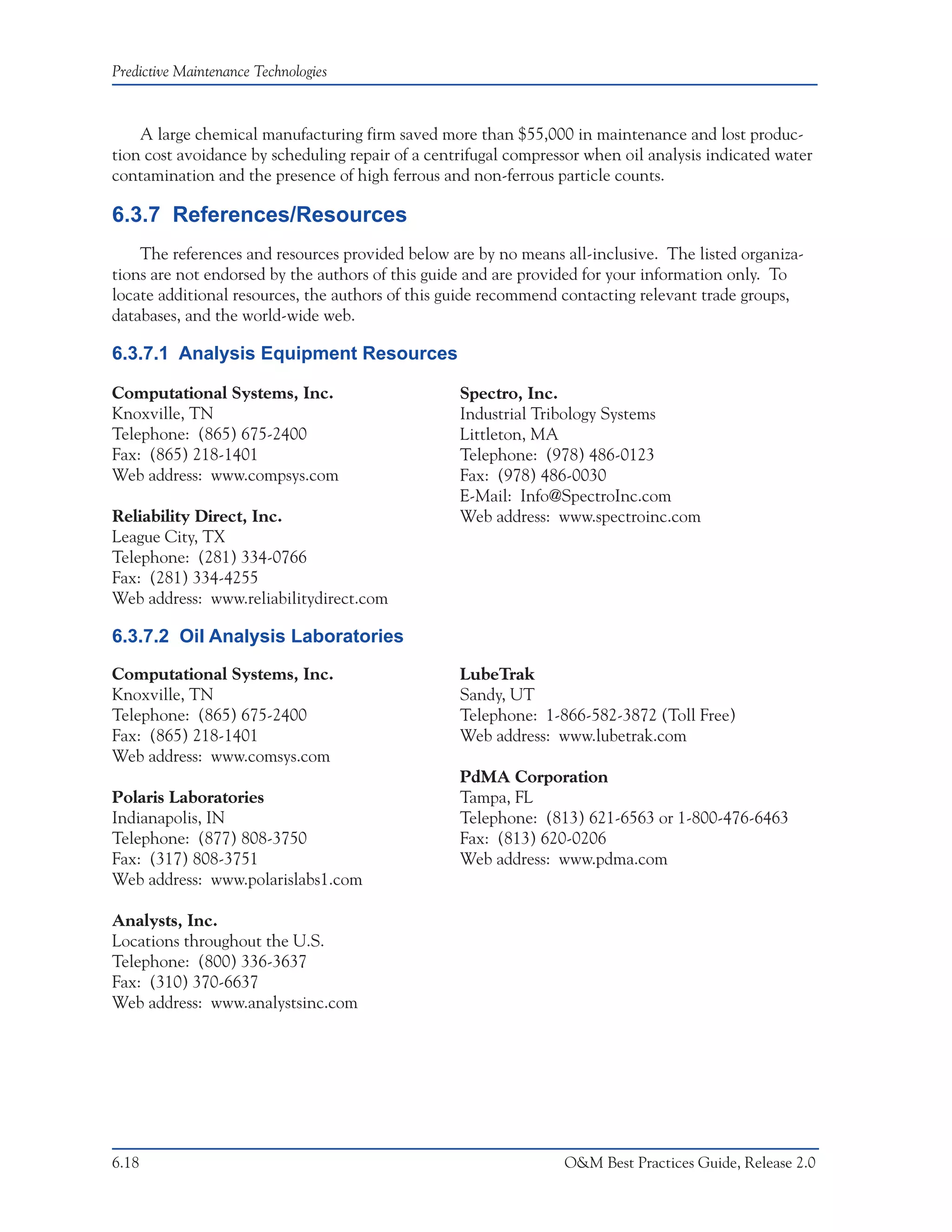 Predictive Maintenance Technologies



    A large chemical manufacturing firm saved more than $55,000 in maintenance and lost produc-
tion cost avoidance by scheduling repair of a centrifugal compressor when oil analysis indicated water
contamination and the presence of high ferrous and non-ferrous particle counts.

6.3.7 References/Resources
    The references and resources provided below are by no means all-inclusive. The listed organiza-
tions are not endorsed by the authors of this guide and are provided for your information only. To
locate additional resources, the authors of this guide recommend contacting relevant trade groups,
databases, and the world-wide web.

6.3.7.1 Analysis Equipment Resources

Computational Systems, Inc.                       Spectro, Inc.
Knoxville, TN                                     Industrial Tribology Systems
Telephone: (865) 675-2400                         Littleton, MA
Fax: (865) 218-1401                               Telephone: (978) 486-0123
Web address: www.compsys.com                      Fax: (978) 486-0030
                                                  E-Mail: Info@SpectroInc.com
Reliability Direct, Inc.                          Web address: www.spectroinc.com
League City, TX
Telephone: (281) 334-0766
Fax: (281) 334-4255
Web address: www.reliabilitydirect.com

6.3.7.2 Oil Analysis Laboratories
Computational Systems, Inc.                       LubeTrak
Knoxville, TN                                     Sandy, UT
Telephone: (865) 675-2400                         Telephone: 1-866-582-3872 (Toll Free)
Fax: (865) 218-1401                               Web address: www.lubetrak.com
Web address: www.comsys.com
                                                  PdMA Corporation
Polaris Laboratories                              Tampa, FL
Indianapolis, IN                                  Telephone: (813) 621-6563 or 1-800-476-6463
Telephone: (877) 808-3750                         Fax: (813) 620-0206
Fax: (317) 808-3751                               Web address: www.pdma.com
Web address: www.polarislabs1.com

Analysts, Inc.
Locations throughout the U.S.
Telephone: (800) 336-3637
Fax: (310) 370-6637
Web address: www.analystsinc.com




6.18                                                             O&M Best Practices Guide, Release 2.0
 