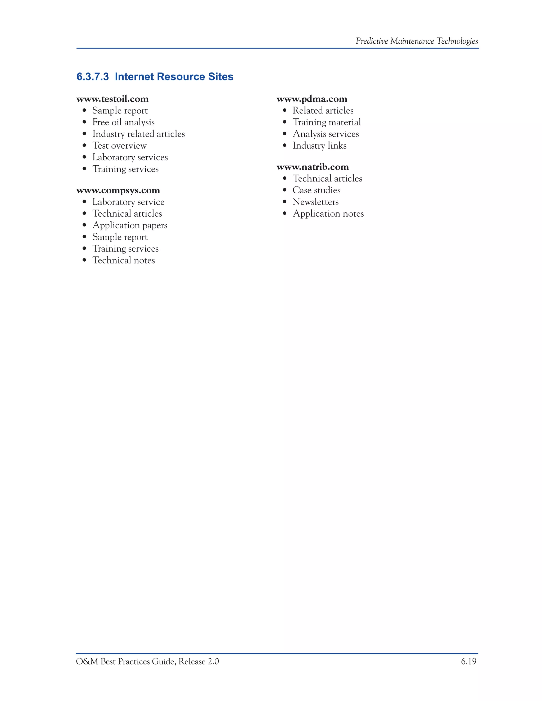 Predictive Maintenance Technologies



6.3.7.3 Internet Resource Sites

www.testoil.com                         www.pdma.com
 • Sample report                         • Related articles
 • Free oil analysis                     • Training material
 • Industry related articles             • Analysis services
 • Test overview                         • Industry links
 • Laboratory services
 • Training services                    www.natrib.com
                                         • Technical articles
www.compsys.com                          • Case studies
 • Laboratory service                    • Newsletters
 • Technical articles                    • Application notes
 • Application papers
 • Sample report
 • Training services
 • Technical notes




O&M Best Practices Guide, Release 2.0                                                    6.19
 