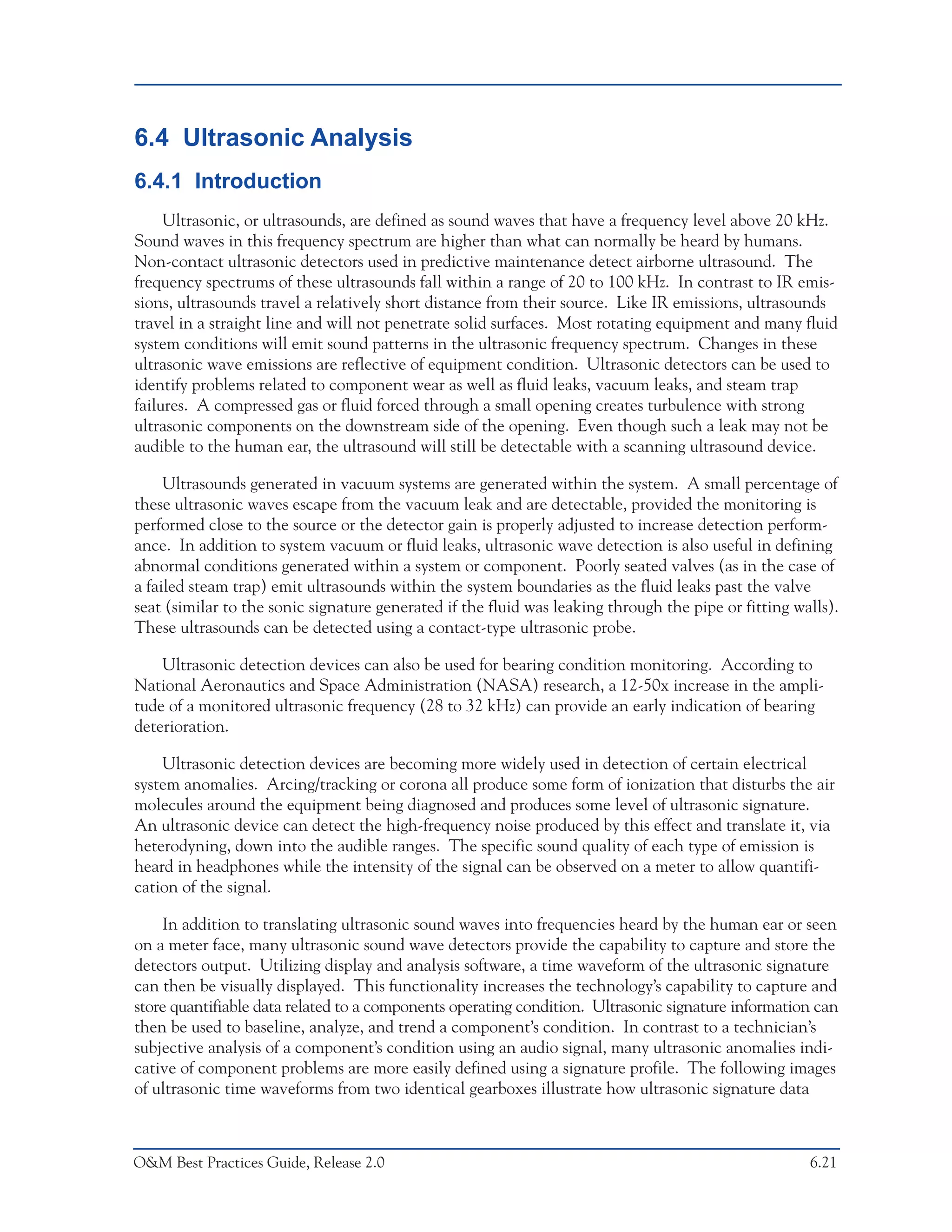 Predictive Maintenance Technologies



6.4 Ultrasonic Analysis
6.4.1 Introduction
     Ultrasonic, or ultrasounds, are defined as sound waves that have a frequency level above 20 kHz.
Sound waves in this frequency spectrum are higher than what can normally be heard by humans.
Non-contact ultrasonic detectors used in predictive maintenance detect airborne ultrasound. The
frequency spectrums of these ultrasounds fall within a range of 20 to 100 kHz. In contrast to IR emis-
sions, ultrasounds travel a relatively short distance from their source. Like IR emissions, ultrasounds
travel in a straight line and will not penetrate solid surfaces. Most rotating equipment and many fluid
system conditions will emit sound patterns in the ultrasonic frequency spectrum. Changes in these
ultrasonic wave emissions are reflective of equipment condition. Ultrasonic detectors can be used to
identify problems related to component wear as well as fluid leaks, vacuum leaks, and steam trap
failures. A compressed gas or fluid forced through a small opening creates turbulence with strong
ultrasonic components on the downstream side of the opening. Even though such a leak may not be
audible to the human ear, the ultrasound will still be detectable with a scanning ultrasound device.

     Ultrasounds generated in vacuum systems are generated within the system. A small percentage of
these ultrasonic waves escape from the vacuum leak and are detectable, provided the monitoring is
performed close to the source or the detector gain is properly adjusted to increase detection perform-
ance. In addition to system vacuum or fluid leaks, ultrasonic wave detection is also useful in defining
abnormal conditions generated within a system or component. Poorly seated valves (as in the case of
a failed steam trap) emit ultrasounds within the system boundaries as the fluid leaks past the valve
seat (similar to the sonic signature generated if the fluid was leaking through the pipe or fitting walls).
These ultrasounds can be detected using a contact-type ultrasonic probe.

    Ultrasonic detection devices can also be used for bearing condition monitoring. According to
National Aeronautics and Space Administration (NASA) research, a 12-50x increase in the ampli-
tude of a monitored ultrasonic frequency (28 to 32 kHz) can provide an early indication of bearing
deterioration.

    Ultrasonic detection devices are becoming more widely used in detection of certain electrical
system anomalies. Arcing/tracking or corona all produce some form of ionization that disturbs the air
molecules around the equipment being diagnosed and produces some level of ultrasonic signature.
An ultrasonic device can detect the high-frequency noise produced by this effect and translate it, via
heterodyning, down into the audible ranges. The specific sound quality of each type of emission is
heard in headphones while the intensity of the signal can be observed on a meter to allow quantifi-
cation of the signal.

    In addition to translating ultrasonic sound waves into frequencies heard by the human ear or seen
on a meter face, many ultrasonic sound wave detectors provide the capability to capture and store the
detectors output. Utilizing display and analysis software, a time waveform of the ultrasonic signature
can then be visually displayed. This functionality increases the technology’s capability to capture and
store quantifiable data related to a components operating condition. Ultrasonic signature information can
then be used to baseline, analyze, and trend a component’s condition. In contrast to a technician’s
subjective analysis of a component’s condition using an audio signal, many ultrasonic anomalies indi-
cative of component problems are more easily defined using a signature profile. The following images
of ultrasonic time waveforms from two identical gearboxes illustrate how ultrasonic signature data



O&M Best Practices Guide, Release 2.0                                                                   6.21
 
