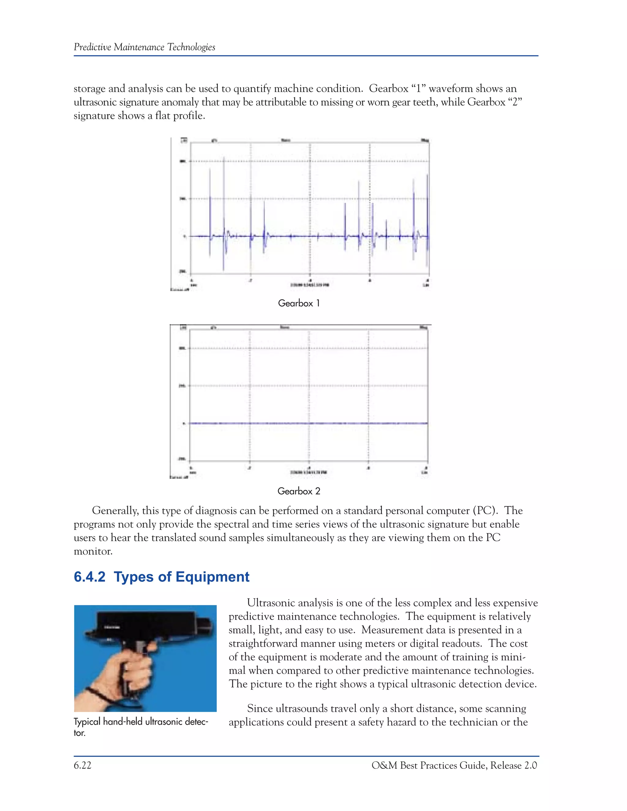 Predictive Maintenance Technologies



storage and analysis can be used to quantify machine condition. Gearbox “1” waveform shows an
ultrasonic signature anomaly that may be attributable to missing or worn gear teeth, while Gearbox “2”
signature shows a flat profile.




                                                 Gearbox 1




                                                 Gearbox 2

    Generally, this type of diagnosis can be performed on a standard personal computer (PC). The
programs not only provide the spectral and time series views of the ultrasonic signature but enable
users to hear the translated sound samples simultaneously as they are viewing them on the PC
monitor.

6.4.2 Types of Equipment
                                           Ultrasonic analysis is one of the less complex and less expensive
                                      predictive maintenance technologies. The equipment is relatively
                                      small, light, and easy to use. Measurement data is presented in a
                                      straightforward manner using meters or digital readouts. The cost
                                      of the equipment is moderate and the amount of training is mini-
                                      mal when compared to other predictive maintenance technologies.
                                      The picture to the right shows a typical ultrasonic detection device.

                                          Since ultrasounds travel only a short distance, some scanning
Typical hand-held ultrasonic detec-   applications could present a safety hazard to the technician or the
tor.


6.22                                                                  O&M Best Practices Guide, Release 2.0
 