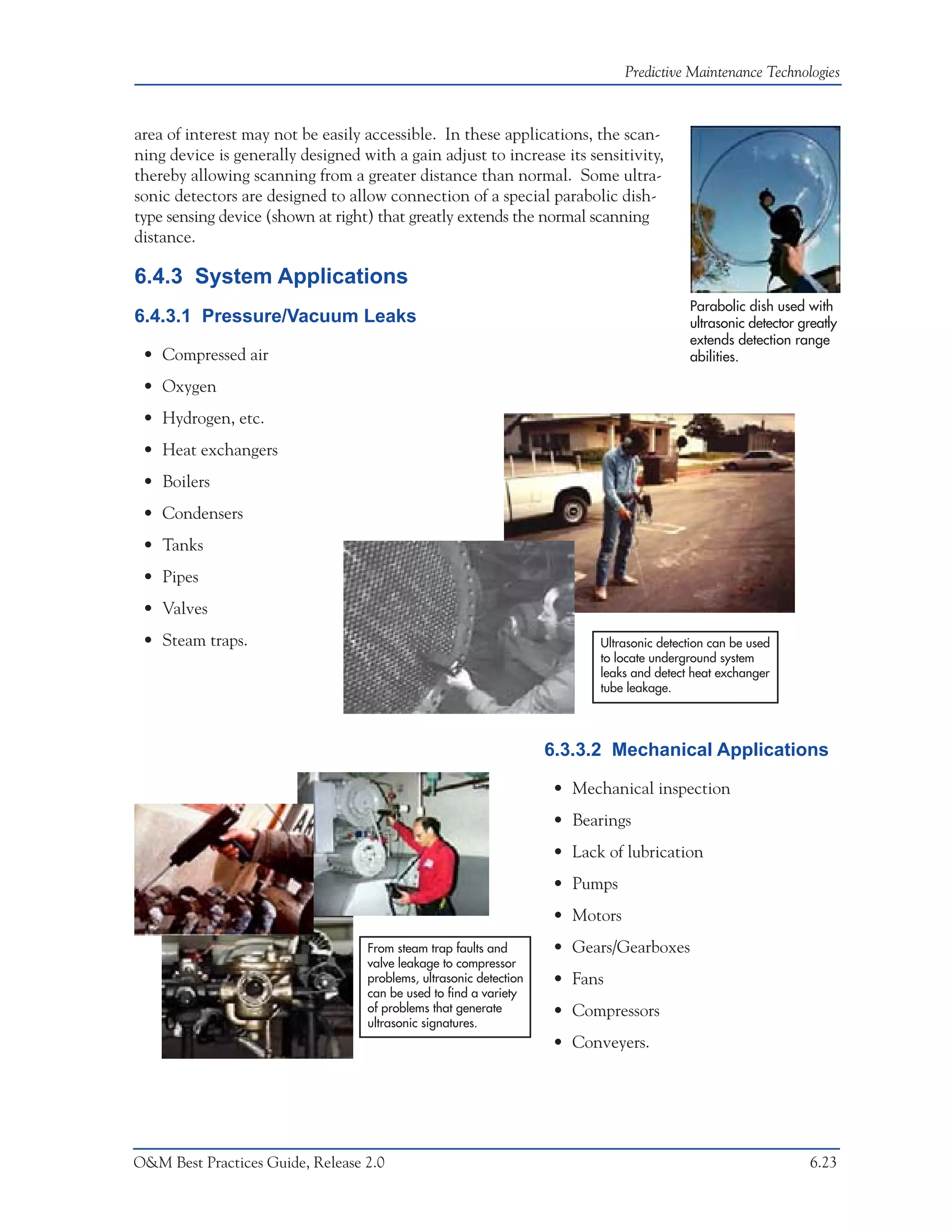 Predictive Maintenance Technologies



area of interest may not be easily accessible. In these applications, the scan-
ning device is generally designed with a gain adjust to increase its sensitivity,
thereby allowing scanning from a greater distance than normal. Some ultra-
sonic detectors are designed to allow connection of a special parabolic dish-
type sensing device (shown at right) that greatly extends the normal scanning
distance.

6.4.3 System Applications
                                                                                          Parabolic dish used with
6.4.3.1 Pressure/Vacuum Leaks                                                             ultrasonic detector greatly
                                                                                          extends detection range
 • Compressed air                                                                         abilities.

 • Oxygen
 • Hydrogen, etc.
 • Heat exchangers
 • Boilers
 • Condensers
 • Tanks
 • Pipes
 • Valves
 • Steam traps.                                                           Ultrasonic detection can be used
                                                                          to locate underground system
                                                                          leaks and detect heat exchanger
                                                                          tube leakage.




                                                                    6.3.3.2 Mechanical Applications

                                                                    • Mechanical inspection
                                                                    • Bearings
                                                                    • Lack of lubrication
                                                                    • Pumps
                                                                    • Motors
                                   From steam trap faults and       • Gears/Gearboxes
                                   valve leakage to compressor
                                   problems, ultrasonic detection   • Fans
                                   can be used to find a variety
                                   of problems that generate        • Compressors
                                   ultrasonic signatures.
                                                                    • Conveyers.




O&M Best Practices Guide, Release 2.0                                                                           6.23
 