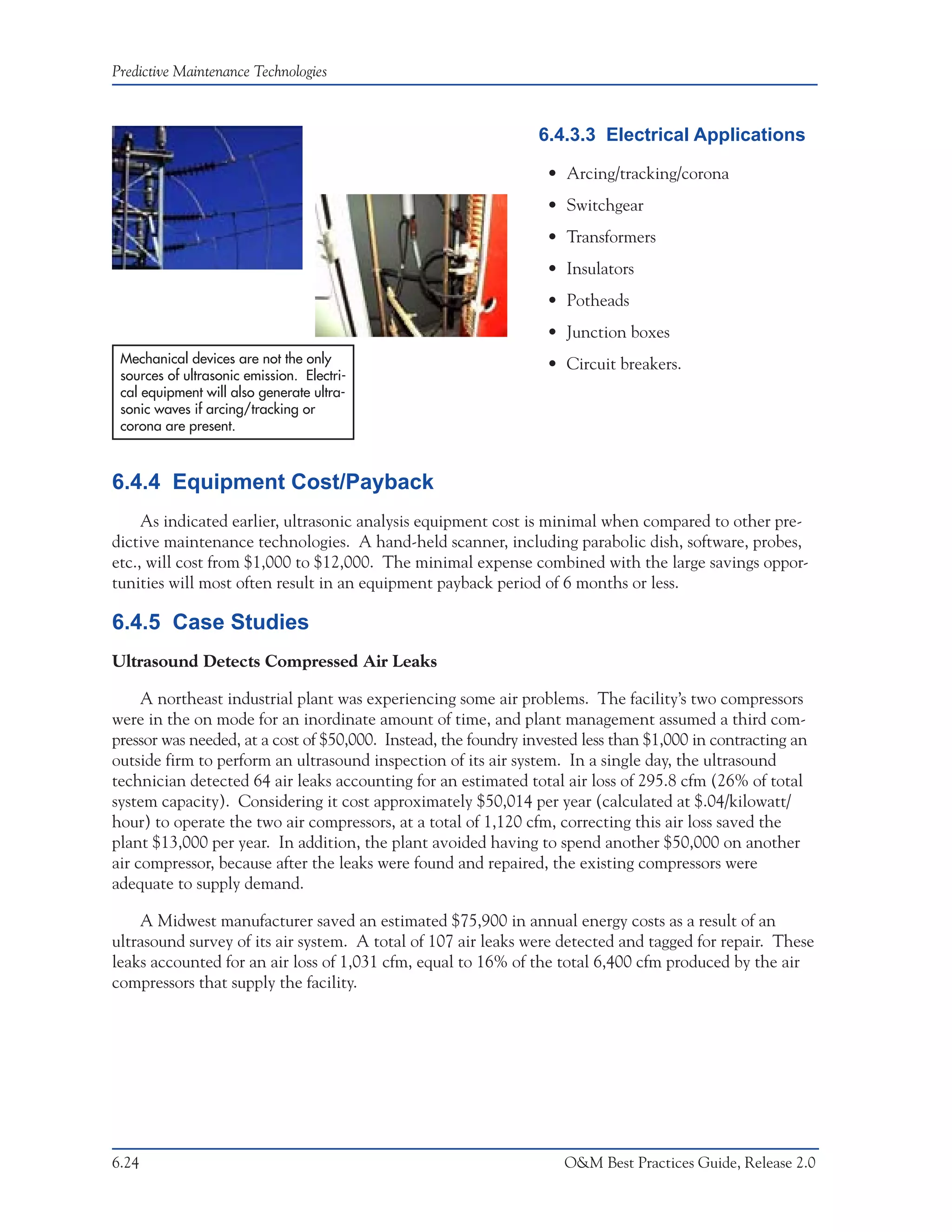 Predictive Maintenance Technologies



                                                                 6.4.3.3 Electrical Applications

                                                                  • Arcing/tracking/corona
                                                                  • Switchgear
                                                                  • Transformers
                                                                  • Insulators
                                                                  • Potheads
                                                                  • Junction boxes
 Mechanical devices are not the only                              • Circuit breakers.
 sources of ultrasonic emission. Electri-
 cal equipment will also generate ultra-
 sonic waves if arcing/tracking or
 corona are present.



6.4.4 Equipment Cost/Payback
     As indicated earlier, ultrasonic analysis equipment cost is minimal when compared to other pre-
dictive maintenance technologies. A hand-held scanner, including parabolic dish, software, probes,
etc., will cost from $1,000 to $12,000. The minimal expense combined with the large savings oppor-
tunities will most often result in an equipment payback period of 6 months or less.

6.4.5 Case Studies
Ultrasound Detects Compressed Air Leaks

     A northeast industrial plant was experiencing some air problems. The facility’s two compressors
were in the on mode for an inordinate amount of time, and plant management assumed a third com-
pressor was needed, at a cost of $50,000. Instead, the foundry invested less than $1,000 in contracting an
outside firm to perform an ultrasound inspection of its air system. In a single day, the ultrasound
technician detected 64 air leaks accounting for an estimated total air loss of 295.8 cfm (26% of total
system capacity). Considering it cost approximately $50,014 per year (calculated at $.04/kilowatt/
hour) to operate the two air compressors, at a total of 1,120 cfm, correcting this air loss saved the
plant $13,000 per year. In addition, the plant avoided having to spend another $50,000 on another
air compressor, because after the leaks were found and repaired, the existing compressors were
adequate to supply demand.

    A Midwest manufacturer saved an estimated $75,900 in annual energy costs as a result of an
ultrasound survey of its air system. A total of 107 air leaks were detected and tagged for repair. These
leaks accounted for an air loss of 1,031 cfm, equal to 16% of the total 6,400 cfm produced by the air
compressors that supply the facility.




6.24                                                                O&M Best Practices Guide, Release 2.0
 