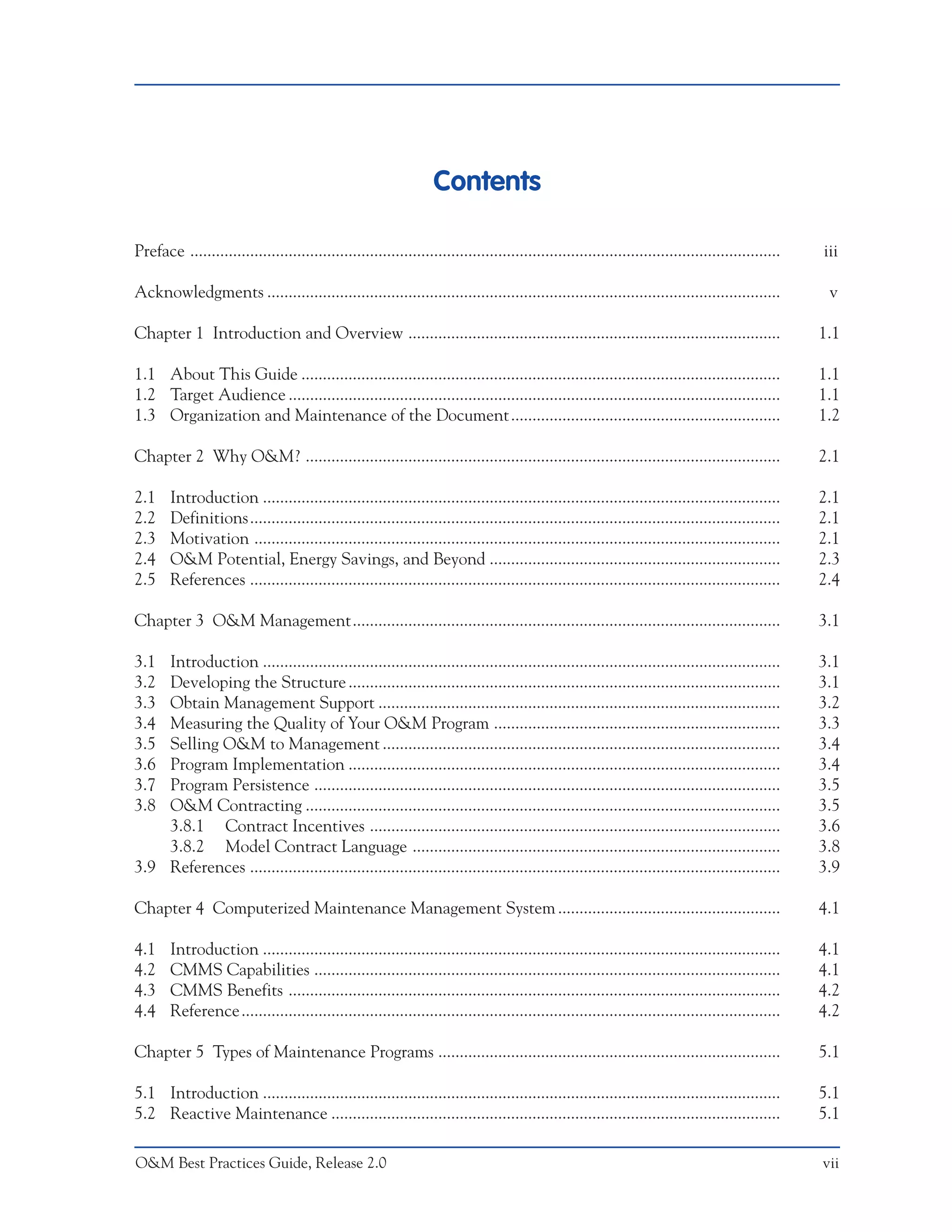 Contents

Preface ..........................................................................................................................................   iii

Acknowledgments ........................................................................................................................              v

Chapter 1 Introduction and Overview .......................................................................................                          1.1

1.1 About This Guide ................................................................................................................                1.1
1.2 Target Audience ...................................................................................................................              1.1
1.3 Organization and Maintenance of the Document ...............................................................                                     1.2

Chapter 2 Why O&M? ...............................................................................................................                   2.1

2.1     Introduction .........................................................................................................................       2.1
2.2     Definitions............................................................................................................................      2.1
2.3     Motivation ...........................................................................................................................       2.1
2.4     O&M Potential, Energy Savings, and Beyond ....................................................................                               2.3
2.5     References ............................................................................................................................      2.4

Chapter 3 O&M Management....................................................................................................                         3.1

3.1 Introduction .........................................................................................................................           3.1
3.2 Developing the Structure .....................................................................................................                   3.1
3.3 Obtain Management Support ..............................................................................................                         3.2
3.4 Measuring the Quality of Your O&M Program ...................................................................                                    3.3
3.5 Selling O&M to Management .............................................................................................                          3.4
3.6 Program Implementation .....................................................................................................                     3.4
3.7 Program Persistence .............................................................................................................                3.5
3.8 O&M Contracting ...............................................................................................................                  3.5
    3.8.1 Contract Incentives ................................................................................................                       3.6
    3.8.2 Model Contract Language ......................................................................................                             3.8
3.9 References ............................................................................................................................          3.9

Chapter 4 Computerized Maintenance Management System ....................................................                                            4.1

4.1     Introduction .........................................................................................................................       4.1
4.2     CMMS Capabilities .............................................................................................................              4.1
4.3     CMMS Benefits ...................................................................................................................            4.2
4.4     Reference ..............................................................................................................................     4.2

Chapter 5 Types of Maintenance Programs ................................................................................                             5.1

5.1 Introduction .........................................................................................................................           5.1
5.2 Reactive Maintenance .........................................................................................................                   5.1

O&M Best Practices Guide, Release 2.0                                                                                                                vii
 