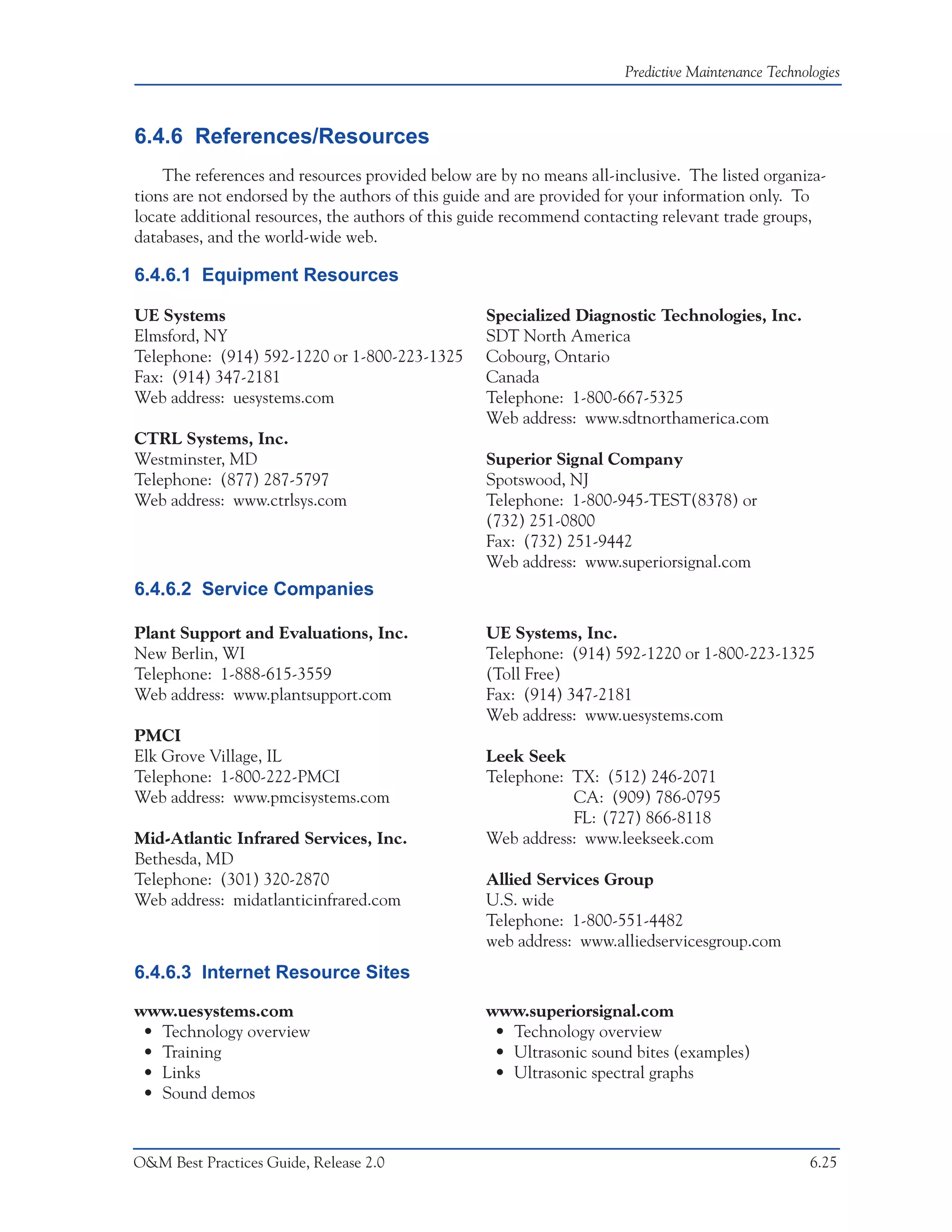 Predictive Maintenance Technologies



6.4.6 References/Resources
    The references and resources provided below are by no means all-inclusive. The listed organiza-
tions are not endorsed by the authors of this guide and are provided for your information only. To
locate additional resources, the authors of this guide recommend contacting relevant trade groups,
databases, and the world-wide web.

6.4.6.1 Equipment Resources

UE Systems                                        Specialized Diagnostic Technologies, Inc.
Elmsford, NY                                      SDT North America
Telephone: (914) 592-1220 or 1-800-223-1325       Cobourg, Ontario
Fax: (914) 347-2181                               Canada
Web address: uesystems.com                        Telephone: 1-800-667-5325
                                                  Web address: www.sdtnorthamerica.com
CTRL Systems, Inc.
Westminster, MD                                   Superior Signal Company
Telephone: (877) 287-5797                         Spotswood, NJ
Web address: www.ctrlsys.com                      Telephone: 1-800-945-TEST(8378) or
                                                  (732) 251-0800
                                                  Fax: (732) 251-9442
                                                  Web address: www.superiorsignal.com
6.4.6.2 Service Companies

Plant Support and Evaluations, Inc.               UE Systems, Inc.
New Berlin, WI                                    Telephone: (914) 592-1220 or 1-800-223-1325
Telephone: 1-888-615-3559                         (Toll Free)
Web address: www.plantsupport.com                 Fax: (914) 347-2181
                                                  Web address: www.uesystems.com
PMCI
Elk Grove Village, IL                             Leek Seek
Telephone: 1-800-222-PMCI                         Telephone: TX: (512) 246-2071
Web address: www.pmcisystems.com                             CA: (909) 786-0795
                                                             FL: (727) 866-8118
Mid-Atlantic Infrared Services, Inc.              Web address: www.leekseek.com
Bethesda, MD
Telephone: (301) 320-2870                         Allied Services Group
Web address: midatlanticinfrared.com              U.S. wide
                                                  Telephone: 1-800-551-4482
                                                  web address: www.alliedservicesgroup.com
6.4.6.3 Internet Resource Sites

www.uesystems.com                                 www.superiorsignal.com
 • Technology overview                             • Technology overview
 • Training                                        • Ultrasonic sound bites (examples)
 • Links                                           • Ultrasonic spectral graphs
 • Sound demos



O&M Best Practices Guide, Release 2.0                                                               6.25
 