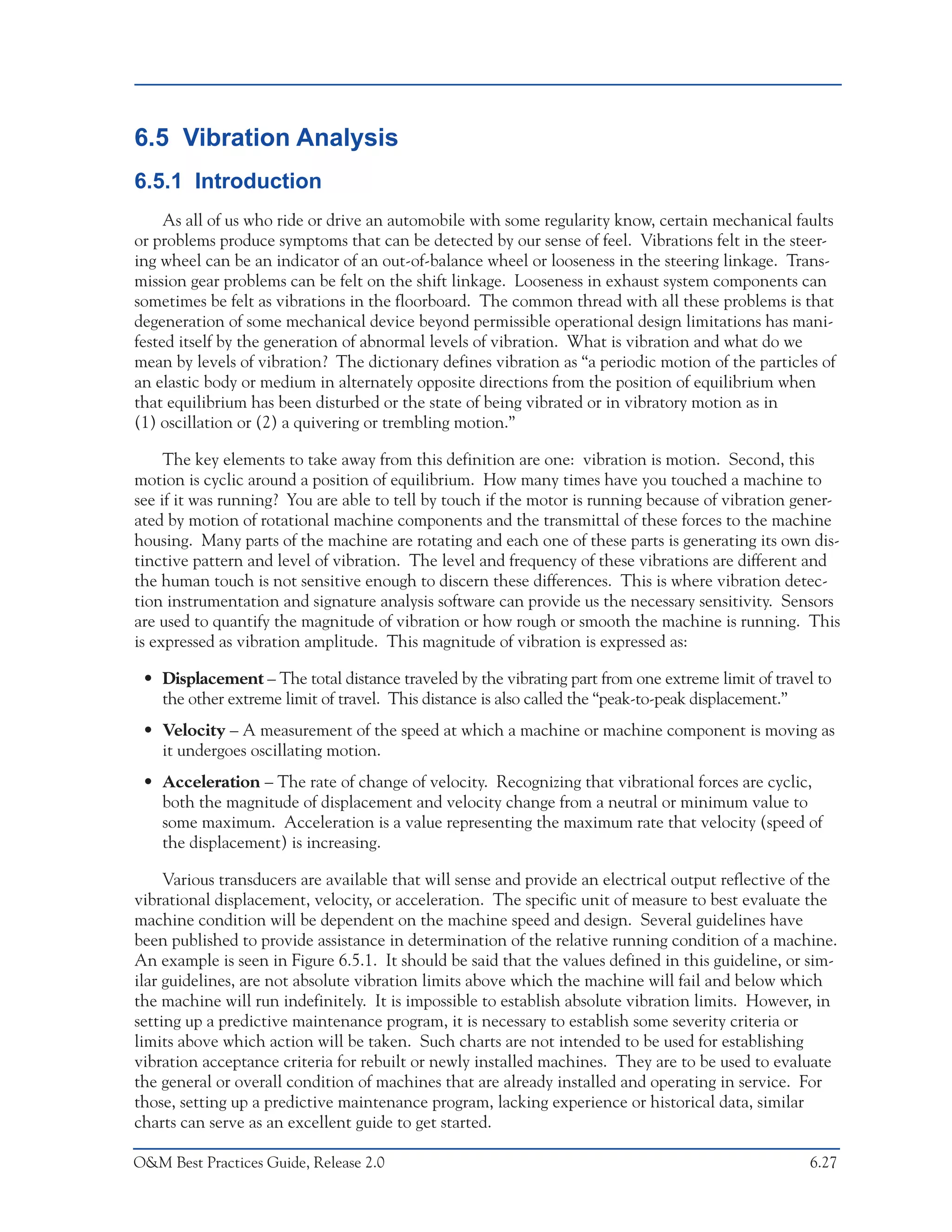 Predictive Maintenance Technologies



6.5 Vibration Analysis
6.5.1 Introduction
     As all of us who ride or drive an automobile with some regularity know, certain mechanical faults
or problems produce symptoms that can be detected by our sense of feel. Vibrations felt in the steer-
ing wheel can be an indicator of an out-of-balance wheel or looseness in the steering linkage. Trans-
mission gear problems can be felt on the shift linkage. Looseness in exhaust system components can
sometimes be felt as vibrations in the floorboard. The common thread with all these problems is that
degeneration of some mechanical device beyond permissible operational design limitations has mani-
fested itself by the generation of abnormal levels of vibration. What is vibration and what do we
mean by levels of vibration? The dictionary defines vibration as “a periodic motion of the particles of
an elastic body or medium in alternately opposite directions from the position of equilibrium when
that equilibrium has been disturbed or the state of being vibrated or in vibratory motion as in
(1) oscillation or (2) a quivering or trembling motion.”

     The key elements to take away from this definition are one: vibration is motion. Second, this
motion is cyclic around a position of equilibrium. How many times have you touched a machine to
see if it was running? You are able to tell by touch if the motor is running because of vibration gener-
ated by motion of rotational machine components and the transmittal of these forces to the machine
housing. Many parts of the machine are rotating and each one of these parts is generating its own dis-
tinctive pattern and level of vibration. The level and frequency of these vibrations are different and
the human touch is not sensitive enough to discern these differences. This is where vibration detec-
tion instrumentation and signature analysis software can provide us the necessary sensitivity. Sensors
are used to quantify the magnitude of vibration or how rough or smooth the machine is running. This
is expressed as vibration amplitude. This magnitude of vibration is expressed as:

 • Displacement – The total distance traveled by the vibrating part from one extreme limit of travel to
   the other extreme limit of travel. This distance is also called the “peak-to-peak displacement.”
 • Velocity – A measurement of the speed at which a machine or machine component is moving as
   it undergoes oscillating motion.
 • Acceleration – The rate of change of velocity. Recognizing that vibrational forces are cyclic,
   both the magnitude of displacement and velocity change from a neutral or minimum value to
   some maximum. Acceleration is a value representing the maximum rate that velocity (speed of
   the displacement) is increasing.

     Various transducers are available that will sense and provide an electrical output reflective of the
vibrational displacement, velocity, or acceleration. The specific unit of measure to best evaluate the
machine condition will be dependent on the machine speed and design. Several guidelines have
been published to provide assistance in determination of the relative running condition of a machine.
An example is seen in Figure 6.5.1. It should be said that the values defined in this guideline, or sim-
ilar guidelines, are not absolute vibration limits above which the machine will fail and below which
the machine will run indefinitely. It is impossible to establish absolute vibration limits. However, in
setting up a predictive maintenance program, it is necessary to establish some severity criteria or
limits above which action will be taken. Such charts are not intended to be used for establishing
vibration acceptance criteria for rebuilt or newly installed machines. They are to be used to evaluate
the general or overall condition of machines that are already installed and operating in service. For
those, setting up a predictive maintenance program, lacking experience or historical data, similar
charts can serve as an excellent guide to get started.

O&M Best Practices Guide, Release 2.0                                                                  6.27
 