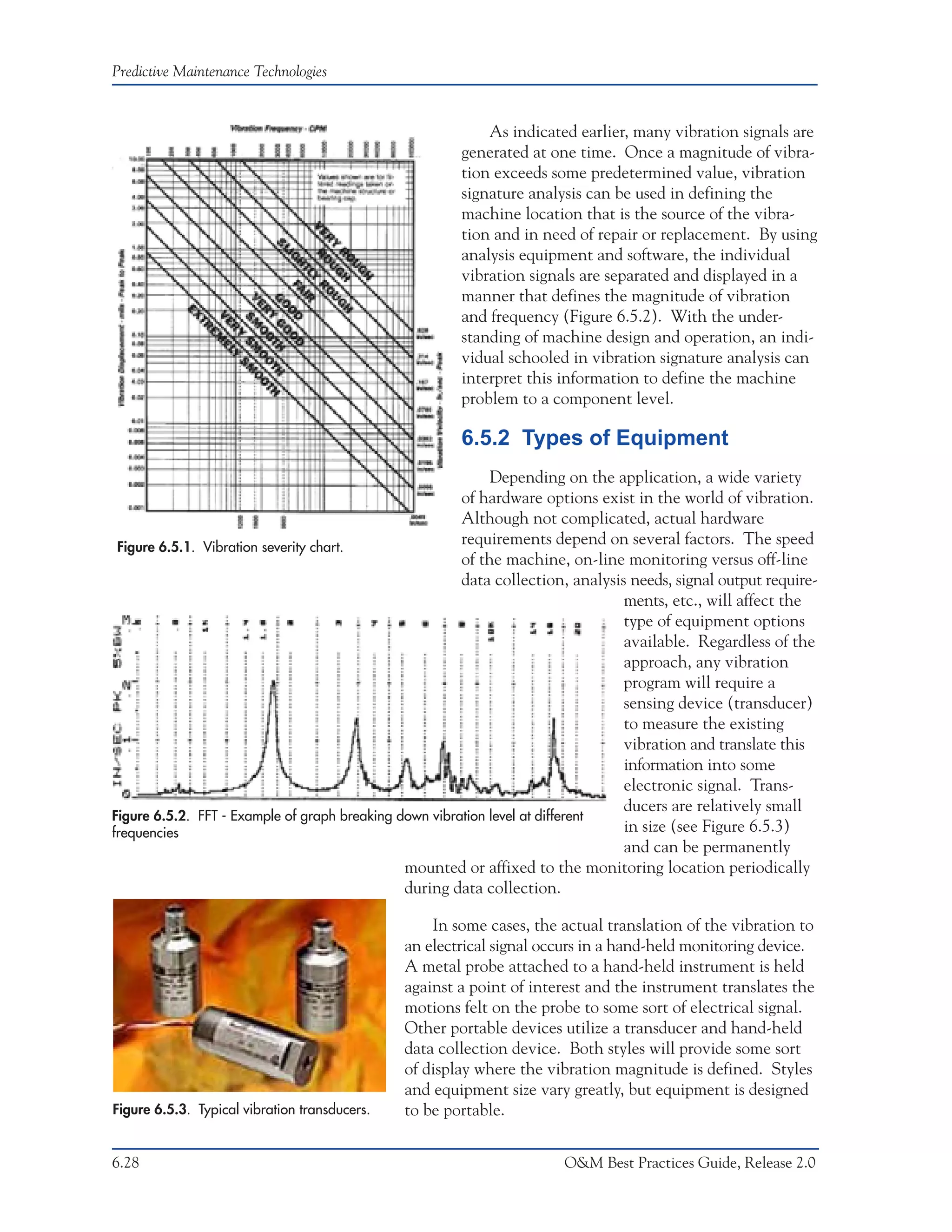 Predictive Maintenance Technologies


                                                           As indicated earlier, many vibration signals are
                                                       generated at one time. Once a magnitude of vibra-
                                                       tion exceeds some predetermined value, vibration
                                                       signature analysis can be used in defining the
                                                       machine location that is the source of the vibra-
                                                       tion and in need of repair or replacement. By using
                                                       analysis equipment and software, the individual
                                                       vibration signals are separated and displayed in a
                                                       manner that defines the magnitude of vibration
                                                       and frequency (Figure 6.5.2). With the under-
                                                       standing of machine design and operation, an indi-
                                                       vidual schooled in vibration signature analysis can
                                                       interpret this information to define the machine
                                                       problem to a component level.

                                                       6.5.2 Types of Equipment
                                                             Depending on the application, a wide variety
                                                        of hardware options exist in the world of vibration.
                                                        Although not complicated, actual hardware
 Figure 6.5.1. Vibration severity chart.
                                                        requirements depend on several factors. The speed
                                                        of the machine, on-line monitoring versus off-line
                                                        data collection, analysis needs, signal output require-
                                                                                 ments, etc., will affect the
                                                                                 type of equipment options
                                                                                 available. Regardless of the
                                                                                 approach, any vibration
                                                                                 program will require a
                                                                                 sensing device (transducer)
                                                                                 to measure the existing
                                                                                 vibration and translate this
                                                                                 information into some
                                                                                 electronic signal. Trans-
                                                                                 ducers are relatively small
Figure 6.5.2. FFT - Example of graph breaking down vibration level at different
frequencies                                                                      in size (see Figure 6.5.3)
                                                                                 and can be permanently
                                               mounted or affixed to the monitoring location periodically
                                               during data collection.

                                                   In some cases, the actual translation of the vibration to
                                               an electrical signal occurs in a hand-held monitoring device.
                                               A metal probe attached to a hand-held instrument is held
                                               against a point of interest and the instrument translates the
                                               motions felt on the probe to some sort of electrical signal.
                                               Other portable devices utilize a transducer and hand-held
                                               data collection device. Both styles will provide some sort
                                               of display where the vibration magnitude is defined. Styles
                                               and equipment size vary greatly, but equipment is designed
Figure 6.5.3. Typical vibration transducers.   to be portable.


6.28                                                                   O&M Best Practices Guide, Release 2.0
 