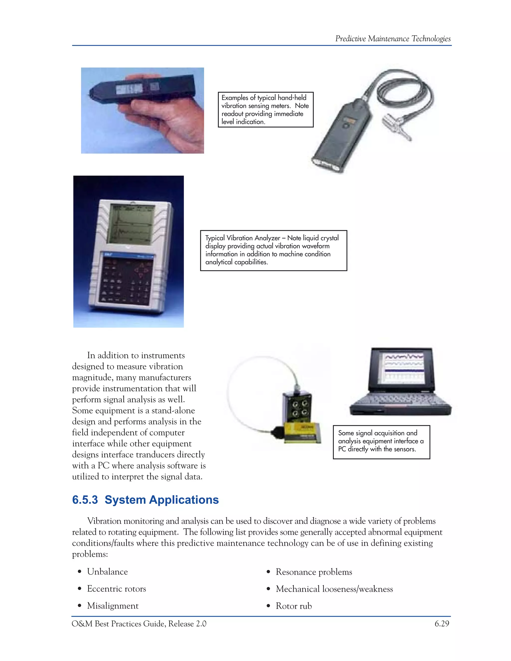 Predictive Maintenance Technologies




                                          Examples of typical hand-held
                                          vibration sensing meters. Note
                                          readout providing immediate
                                          level indication.




                                     Typical Vibration Analyzer – Note liquid crystal
                                     display providing actual vibration waveform
                                     information in addition to machine condition
                                     analytical capabilities.




     In addition to instruments
designed to measure vibration
magnitude, many manufacturers
provide instrumentation that will
perform signal analysis as well.
Some equipment is a stand-alone
design and performs analysis in the
field independent of computer                                                       Some signal acquisition and
interface while other equipment                                                     analysis equipment interface a
                                                                                    PC directly with the sensors.
designs interface tranducers directly
with a PC where analysis software is
utilized to interpret the signal data.

6.5.3 System Applications
     Vibration monitoring and analysis can be used to discover and diagnose a wide variety of problems
related to rotating equipment. The following list provides some generally accepted abnormal equipment
conditions/faults where this predictive maintenance technology can be of use in defining existing
problems:
 • Unbalance                                              • Resonance problems
 • Eccentric rotors                                       • Mechanical looseness/weakness
 • Misalignment                                           • Rotor rub
O&M Best Practices Guide, Release 2.0                                                                                6.29
 