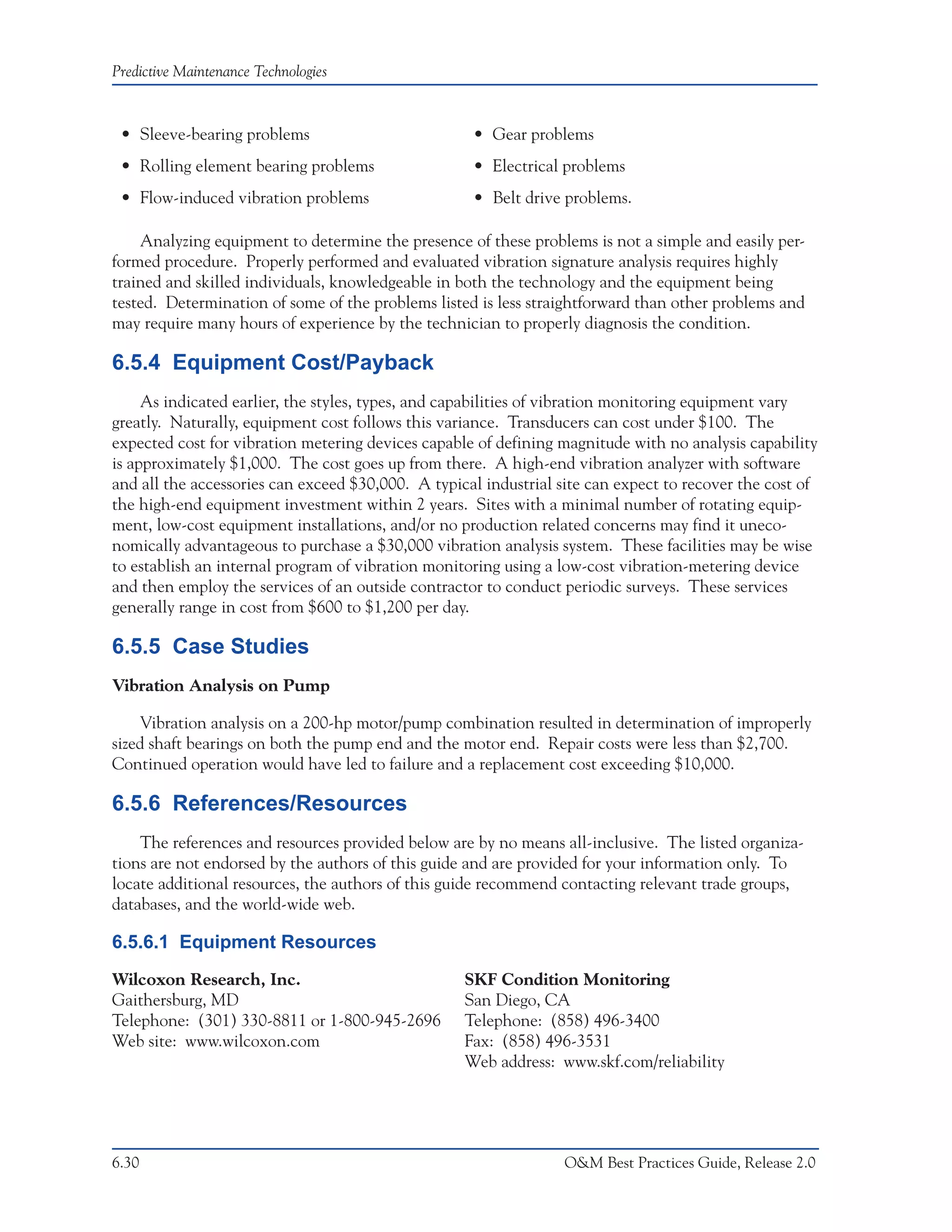 Predictive Maintenance Technologies



 • Sleeve-bearing problems                          • Gear problems
 • Rolling element bearing problems                 • Electrical problems
 • Flow-induced vibration problems                  • Belt drive problems.

    Analyzing equipment to determine the presence of these problems is not a simple and easily per-
formed procedure. Properly performed and evaluated vibration signature analysis requires highly
trained and skilled individuals, knowledgeable in both the technology and the equipment being
tested. Determination of some of the problems listed is less straightforward than other problems and
may require many hours of experience by the technician to properly diagnosis the condition.

6.5.4 Equipment Cost/Payback
     As indicated earlier, the styles, types, and capabilities of vibration monitoring equipment vary
greatly. Naturally, equipment cost follows this variance. Transducers can cost under $100. The
expected cost for vibration metering devices capable of defining magnitude with no analysis capability
is approximately $1,000. The cost goes up from there. A high-end vibration analyzer with software
and all the accessories can exceed $30,000. A typical industrial site can expect to recover the cost of
the high-end equipment investment within 2 years. Sites with a minimal number of rotating equip-
ment, low-cost equipment installations, and/or no production related concerns may find it uneco-
nomically advantageous to purchase a $30,000 vibration analysis system. These facilities may be wise
to establish an internal program of vibration monitoring using a low-cost vibration-metering device
and then employ the services of an outside contractor to conduct periodic surveys. These services
generally range in cost from $600 to $1,200 per day.

6.5.5 Case Studies
Vibration Analysis on Pump

    Vibration analysis on a 200-hp motor/pump combination resulted in determination of improperly
sized shaft bearings on both the pump end and the motor end. Repair costs were less than $2,700.
Continued operation would have led to failure and a replacement cost exceeding $10,000.

6.5.6 References/Resources
    The references and resources provided below are by no means all-inclusive. The listed organiza-
tions are not endorsed by the authors of this guide and are provided for your information only. To
locate additional resources, the authors of this guide recommend contacting relevant trade groups,
databases, and the world-wide web.

6.5.6.1 Equipment Resources
Wilcoxon Research, Inc.                            SKF Condition Monitoring
Gaithersburg, MD                                   San Diego, CA
Telephone: (301) 330-8811 or 1-800-945-2696        Telephone: (858) 496-3400
Web site: www.wilcoxon.com                         Fax: (858) 496-3531
                                                   Web address: www.skf.com/reliability




6.30                                                              O&M Best Practices Guide, Release 2.0
 