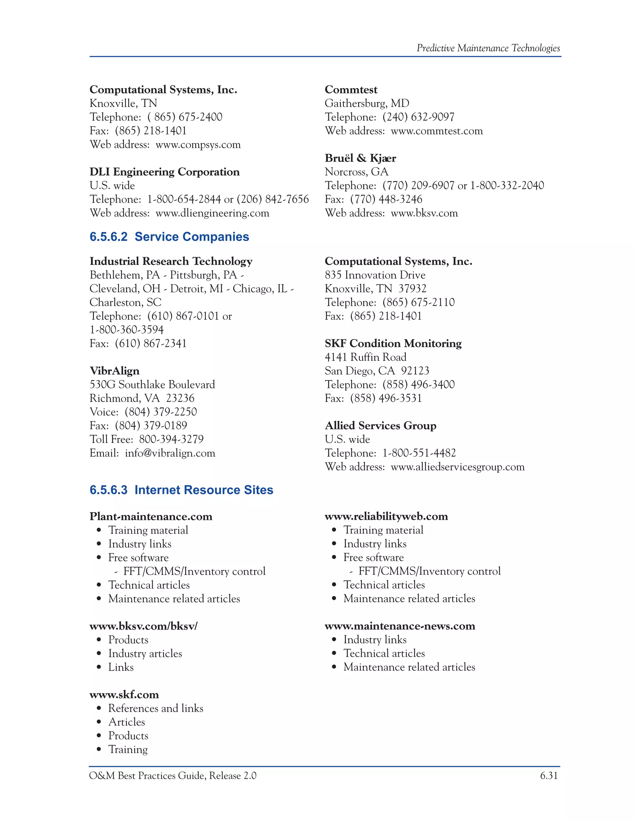 Predictive Maintenance Technologies



Computational Systems, Inc.                   Commtest
Knoxville, TN                                 Gaithersburg, MD
Telephone: ( 865) 675-2400                    Telephone: (240) 632-9097
Fax: (865) 218-1401                           Web address: www.commtest.com
Web address: www.compsys.com
                                              Bruël & Kjaer
DLI Engineering Corporation                   Norcross, GA
U.S. wide                                     Telephone: (770) 209-6907 or 1-800-332-2040
Telephone: 1-800-654-2844 or (206) 842-7656   Fax: (770) 448-3246
Web address: www.dliengineering.com           Web address: www.bksv.com

6.5.6.2 Service Companies
Industrial Research Technology                Computational Systems, Inc.
Bethlehem, PA - Pittsburgh, PA -              835 Innovation Drive
Cleveland, OH - Detroit, MI - Chicago, IL -   Knoxville, TN 37932
Charleston, SC                                Telephone: (865) 675-2110
Telephone: (610) 867-0101 or                  Fax: (865) 218-1401
1-800-360-3594
Fax: (610) 867-2341                           SKF Condition Monitoring
                                              4141 Ruffin Road
VibrAlign                                     San Diego, CA 92123
530G Southlake Boulevard                      Telephone: (858) 496-3400
Richmond, VA 23236                            Fax: (858) 496-3531
Voice: (804) 379-2250
Fax: (804) 379-0189                           Allied Services Group
Toll Free: 800-394-3279                       U.S. wide
Email: info@vibralign.com                     Telephone: 1-800-551-4482
                                              Web address: www.alliedservicesgroup.com

6.5.6.3 Internet Resource Sites

Plant-maintenance.com                         www.reliabilityweb.com
 • Training material                           • Training material
 • Industry links                              • Industry links
 • Free software                               • Free software
    - FFT/CMMS/Inventory control                  - FFT/CMMS/Inventory control
 • Technical articles                          • Technical articles
 • Maintenance related articles                • Maintenance related articles

www.bksv.com/bksv/                            www.maintenance-news.com
 • Products                                    • Industry links
 • Industry articles                           • Technical articles
 • Links                                       • Maintenance related articles

www.skf.com
 • References and links
 • Articles
 • Products
 • Training

O&M Best Practices Guide, Release 2.0                                                         6.31
 