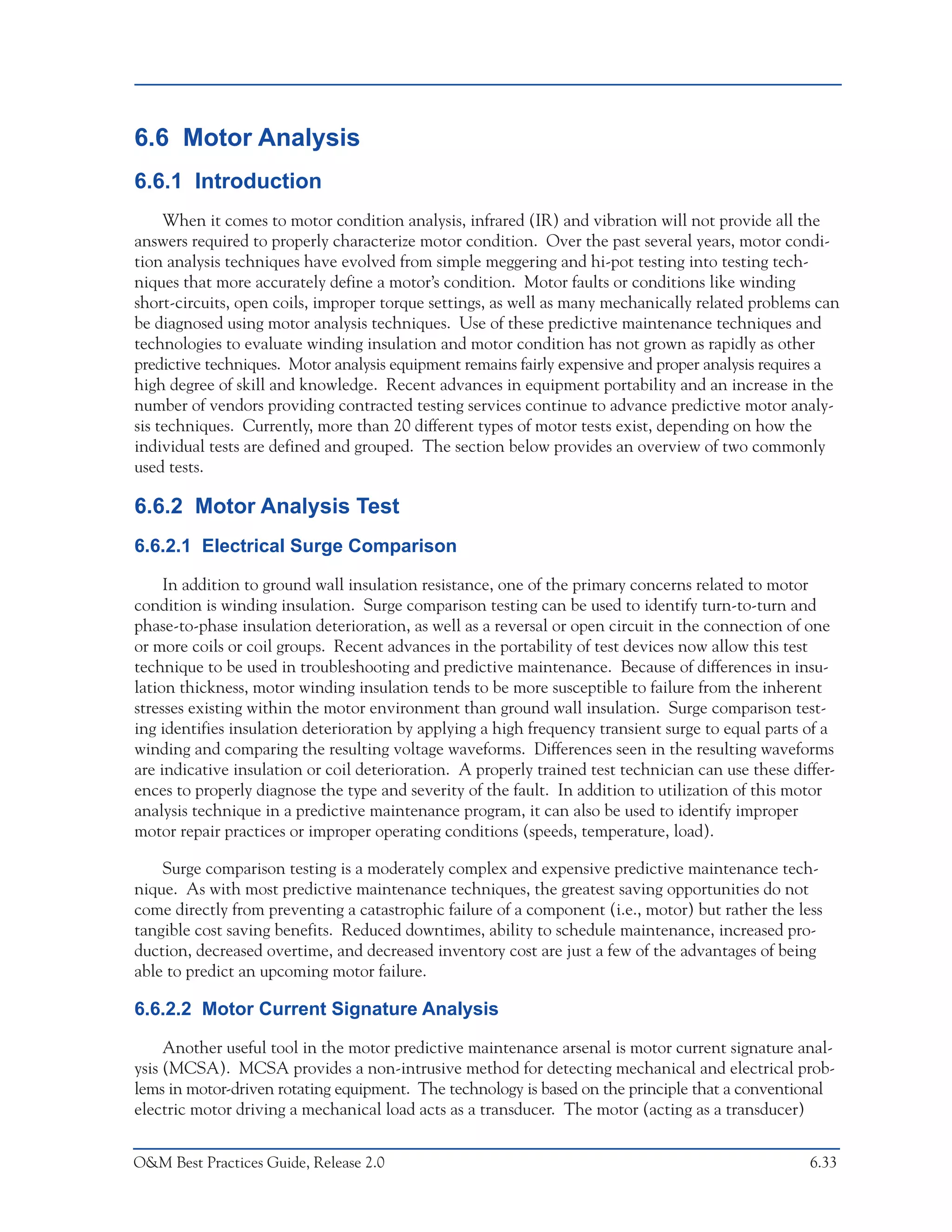 Predictive Maintenance Technologies



6.6 Motor Analysis
6.6.1 Introduction
     When it comes to motor condition analysis, infrared (IR) and vibration will not provide all the
answers required to properly characterize motor condition. Over the past several years, motor condi-
tion analysis techniques have evolved from simple meggering and hi-pot testing into testing tech-
niques that more accurately define a motor’s condition. Motor faults or conditions like winding
short-circuits, open coils, improper torque settings, as well as many mechanically related problems can
be diagnosed using motor analysis techniques. Use of these predictive maintenance techniques and
technologies to evaluate winding insulation and motor condition has not grown as rapidly as other
predictive techniques. Motor analysis equipment remains fairly expensive and proper analysis requires a
high degree of skill and knowledge. Recent advances in equipment portability and an increase in the
number of vendors providing contracted testing services continue to advance predictive motor analy-
sis techniques. Currently, more than 20 different types of motor tests exist, depending on how the
individual tests are defined and grouped. The section below provides an overview of two commonly
used tests.

6.6.2 Motor Analysis Test
6.6.2.1 Electrical Surge Comparison

     In addition to ground wall insulation resistance, one of the primary concerns related to motor
condition is winding insulation. Surge comparison testing can be used to identify turn-to-turn and
phase-to-phase insulation deterioration, as well as a reversal or open circuit in the connection of one
or more coils or coil groups. Recent advances in the portability of test devices now allow this test
technique to be used in troubleshooting and predictive maintenance. Because of differences in insu-
lation thickness, motor winding insulation tends to be more susceptible to failure from the inherent
stresses existing within the motor environment than ground wall insulation. Surge comparison test-
ing identifies insulation deterioration by applying a high frequency transient surge to equal parts of a
winding and comparing the resulting voltage waveforms. Differences seen in the resulting waveforms
are indicative insulation or coil deterioration. A properly trained test technician can use these differ-
ences to properly diagnose the type and severity of the fault. In addition to utilization of this motor
analysis technique in a predictive maintenance program, it can also be used to identify improper
motor repair practices or improper operating conditions (speeds, temperature, load).

    Surge comparison testing is a moderately complex and expensive predictive maintenance tech-
nique. As with most predictive maintenance techniques, the greatest saving opportunities do not
come directly from preventing a catastrophic failure of a component (i.e., motor) but rather the less
tangible cost saving benefits. Reduced downtimes, ability to schedule maintenance, increased pro-
duction, decreased overtime, and decreased inventory cost are just a few of the advantages of being
able to predict an upcoming motor failure.

6.6.2.2 Motor Current Signature Analysis

     Another useful tool in the motor predictive maintenance arsenal is motor current signature anal-
ysis (MCSA). MCSA provides a non-intrusive method for detecting mechanical and electrical prob-
lems in motor-driven rotating equipment. The technology is based on the principle that a conventional
electric motor driving a mechanical load acts as a transducer. The motor (acting as a transducer)


O&M Best Practices Guide, Release 2.0                                                                  6.33
 