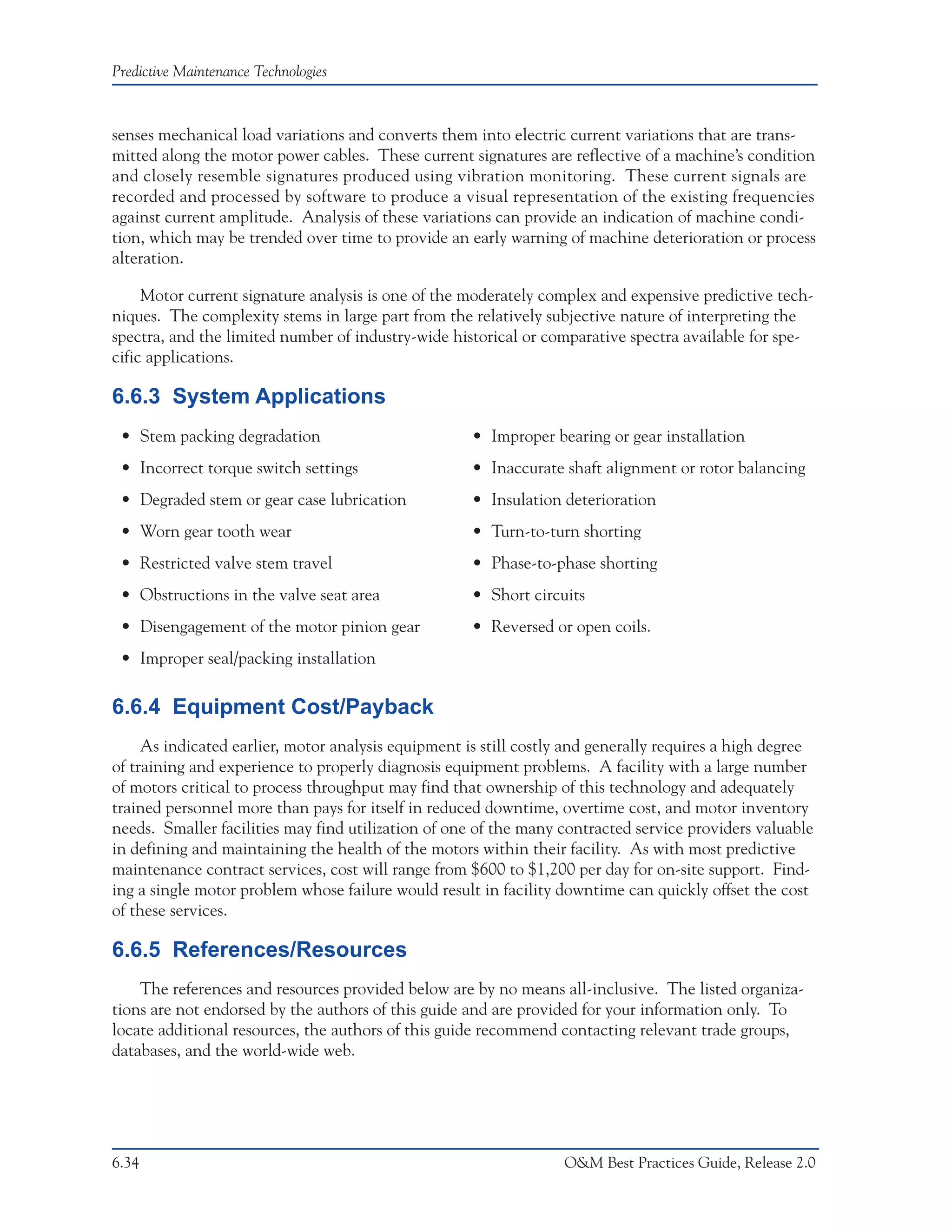 Predictive Maintenance Technologies



senses mechanical load variations and converts them into electric current variations that are trans-
mitted along the motor power cables. These current signatures are reflective of a machine’s condition
and closely resemble signatures produced using vibration monitoring. These current signals are
recorded and processed by software to produce a visual representation of the existing frequencies
against current amplitude. Analysis of these variations can provide an indication of machine condi-
tion, which may be trended over time to provide an early warning of machine deterioration or process
alteration.

     Motor current signature analysis is one of the moderately complex and expensive predictive tech-
niques. The complexity stems in large part from the relatively subjective nature of interpreting the
spectra, and the limited number of industry-wide historical or comparative spectra available for spe-
cific applications.

6.6.3 System Applications
 • Stem packing degradation                          • Improper bearing or gear installation
 • Incorrect torque switch settings                  • Inaccurate shaft alignment or rotor balancing
 • Degraded stem or gear case lubrication            • Insulation deterioration
 • Worn gear tooth wear                              • Turn-to-turn shorting
 • Restricted valve stem travel                      • Phase-to-phase shorting
 • Obstructions in the valve seat area               • Short circuits
 • Disengagement of the motor pinion gear            • Reversed or open coils.
 • Improper seal/packing installation

6.6.4 Equipment Cost/Payback
     As indicated earlier, motor analysis equipment is still costly and generally requires a high degree
of training and experience to properly diagnosis equipment problems. A facility with a large number
of motors critical to process throughput may find that ownership of this technology and adequately
trained personnel more than pays for itself in reduced downtime, overtime cost, and motor inventory
needs. Smaller facilities may find utilization of one of the many contracted service providers valuable
in defining and maintaining the health of the motors within their facility. As with most predictive
maintenance contract services, cost will range from $600 to $1,200 per day for on-site support. Find-
ing a single motor problem whose failure would result in facility downtime can quickly offset the cost
of these services.

6.6.5 References/Resources
    The references and resources provided below are by no means all-inclusive. The listed organiza-
tions are not endorsed by the authors of this guide and are provided for your information only. To
locate additional resources, the authors of this guide recommend contacting relevant trade groups,
databases, and the world-wide web.




6.34                                                               O&M Best Practices Guide, Release 2.0
 