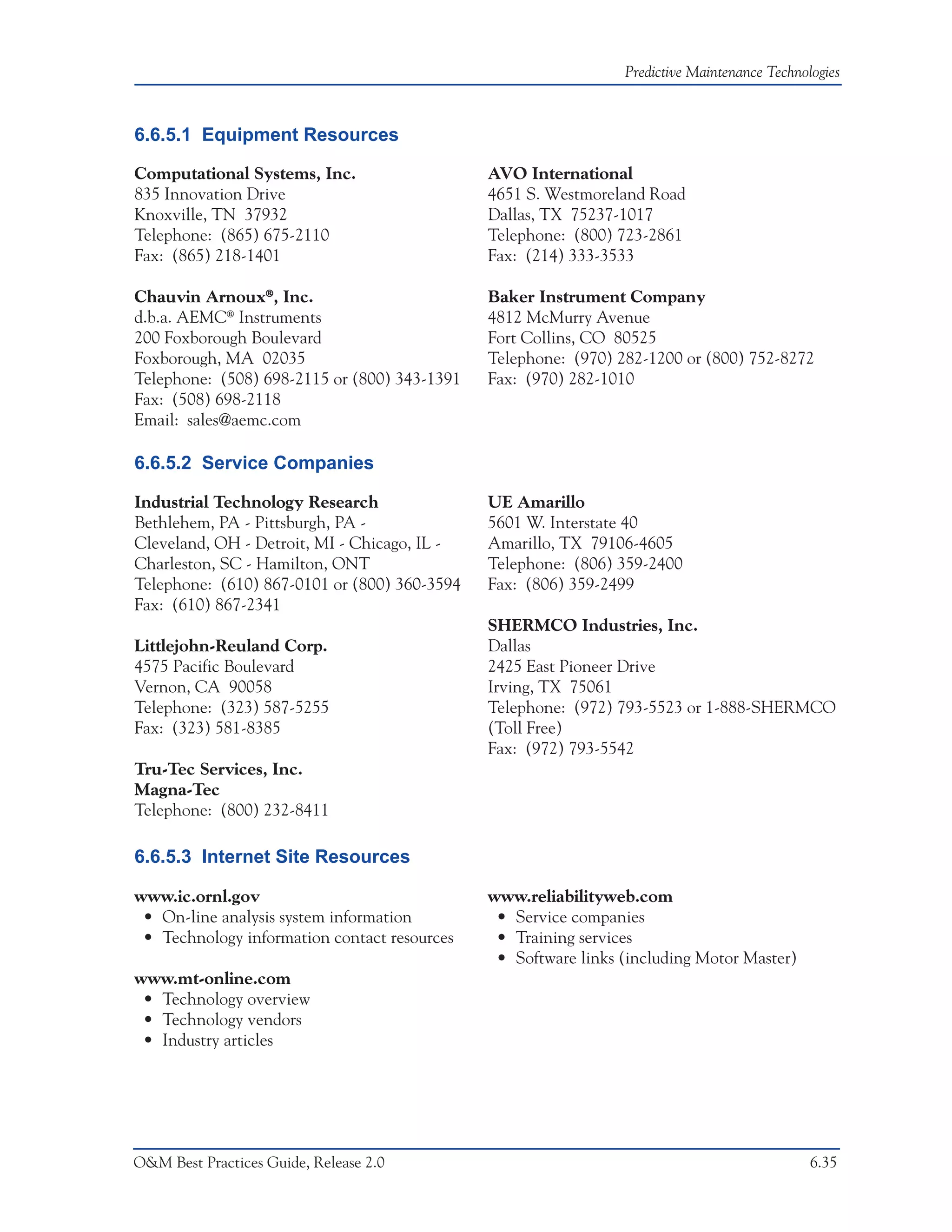 Predictive Maintenance Technologies



6.6.5.1 Equipment Resources

Computational Systems, Inc.                   AVO International
835 Innovation Drive                          4651 S. Westmoreland Road
Knoxville, TN 37932                           Dallas, TX 75237-1017
Telephone: (865) 675-2110                     Telephone: (800) 723-2861
Fax: (865) 218-1401                           Fax: (214) 333-3533

Chauvin Arnoux®, Inc.                         Baker Instrument Company
d.b.a. AEMC® Instruments                      4812 McMurry Avenue
200 Foxborough Boulevard                      Fort Collins, CO 80525
Foxborough, MA 02035                          Telephone: (970) 282-1200 or (800) 752-8272
Telephone: (508) 698-2115 or (800) 343-1391   Fax: (970) 282-1010
Fax: (508) 698-2118
Email: sales@aemc.com

6.6.5.2 Service Companies

Industrial Technology Research                UE Amarillo
Bethlehem, PA - Pittsburgh, PA -              5601 W. Interstate 40
Cleveland, OH - Detroit, MI - Chicago, IL -   Amarillo, TX 79106-4605
Charleston, SC - Hamilton, ONT                Telephone: (806) 359-2400
Telephone: (610) 867-0101 or (800) 360-3594   Fax: (806) 359-2499
Fax: (610) 867-2341
                                              SHERMCO Industries, Inc.
Littlejohn-Reuland Corp.                      Dallas
4575 Pacific Boulevard                        2425 East Pioneer Drive
Vernon, CA 90058                              Irving, TX 75061
Telephone: (323) 587-5255                     Telephone: (972) 793-5523 or 1-888-SHERMCO
Fax: (323) 581-8385                           (Toll Free)
                                              Fax: (972) 793-5542
Tru-Tec Services, Inc.
Magna-Tec
Telephone: (800) 232-8411

6.6.5.3 Internet Site Resources

www.ic.ornl.gov                               www.reliabilityweb.com
 • On-line analysis system information         • Service companies
 • Technology information contact resources    • Training services
                                               • Software links (including Motor Master)
www.mt-online.com
 • Technology overview
 • Technology vendors
 • Industry articles




O&M Best Practices Guide, Release 2.0                                                         6.35
 