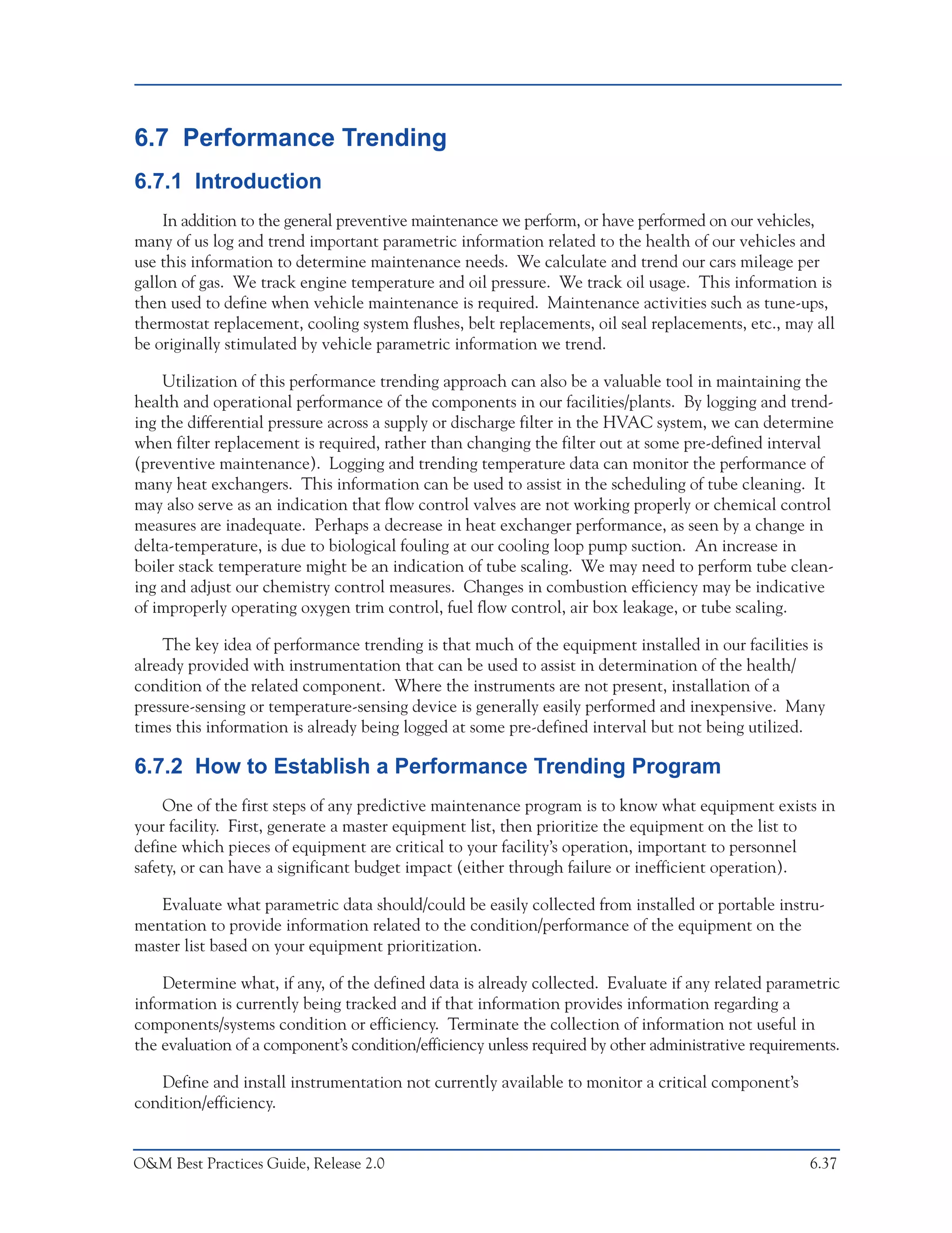 Predictive Maintenance Technologies



6.7 Performance Trending
6.7.1 Introduction
    In addition to the general preventive maintenance we perform, or have performed on our vehicles,
many of us log and trend important parametric information related to the health of our vehicles and
use this information to determine maintenance needs. We calculate and trend our cars mileage per
gallon of gas. We track engine temperature and oil pressure. We track oil usage. This information is
then used to define when vehicle maintenance is required. Maintenance activities such as tune-ups,
thermostat replacement, cooling system flushes, belt replacements, oil seal replacements, etc., may all
be originally stimulated by vehicle parametric information we trend.

    Utilization of this performance trending approach can also be a valuable tool in maintaining the
health and operational performance of the components in our facilities/plants. By logging and trend-
ing the differential pressure across a supply or discharge filter in the HVAC system, we can determine
when filter replacement is required, rather than changing the filter out at some pre-defined interval
(preventive maintenance). Logging and trending temperature data can monitor the performance of
many heat exchangers. This information can be used to assist in the scheduling of tube cleaning. It
may also serve as an indication that flow control valves are not working properly or chemical control
measures are inadequate. Perhaps a decrease in heat exchanger performance, as seen by a change in
delta-temperature, is due to biological fouling at our cooling loop pump suction. An increase in
boiler stack temperature might be an indication of tube scaling. We may need to perform tube clean-
ing and adjust our chemistry control measures. Changes in combustion efficiency may be indicative
of improperly operating oxygen trim control, fuel flow control, air box leakage, or tube scaling.

    The key idea of performance trending is that much of the equipment installed in our facilities is
already provided with instrumentation that can be used to assist in determination of the health/
condition of the related component. Where the instruments are not present, installation of a
pressure-sensing or temperature-sensing device is generally easily performed and inexpensive. Many
times this information is already being logged at some pre-defined interval but not being utilized.

6.7.2 How to Establish a Performance Trending Program
    One of the first steps of any predictive maintenance program is to know what equipment exists in
your facility. First, generate a master equipment list, then prioritize the equipment on the list to
define which pieces of equipment are critical to your facility’s operation, important to personnel
safety, or can have a significant budget impact (either through failure or inefficient operation).

   Evaluate what parametric data should/could be easily collected from installed or portable instru-
mentation to provide information related to the condition/performance of the equipment on the
master list based on your equipment prioritization.

    Determine what, if any, of the defined data is already collected. Evaluate if any related parametric
information is currently being tracked and if that information provides information regarding a
components/systems condition or efficiency. Terminate the collection of information not useful in
the evaluation of a component’s condition/efficiency unless required by other administrative requirements.

   Define and install instrumentation not currently available to monitor a critical component’s
condition/efficiency.


O&M Best Practices Guide, Release 2.0                                                                  6.37
 