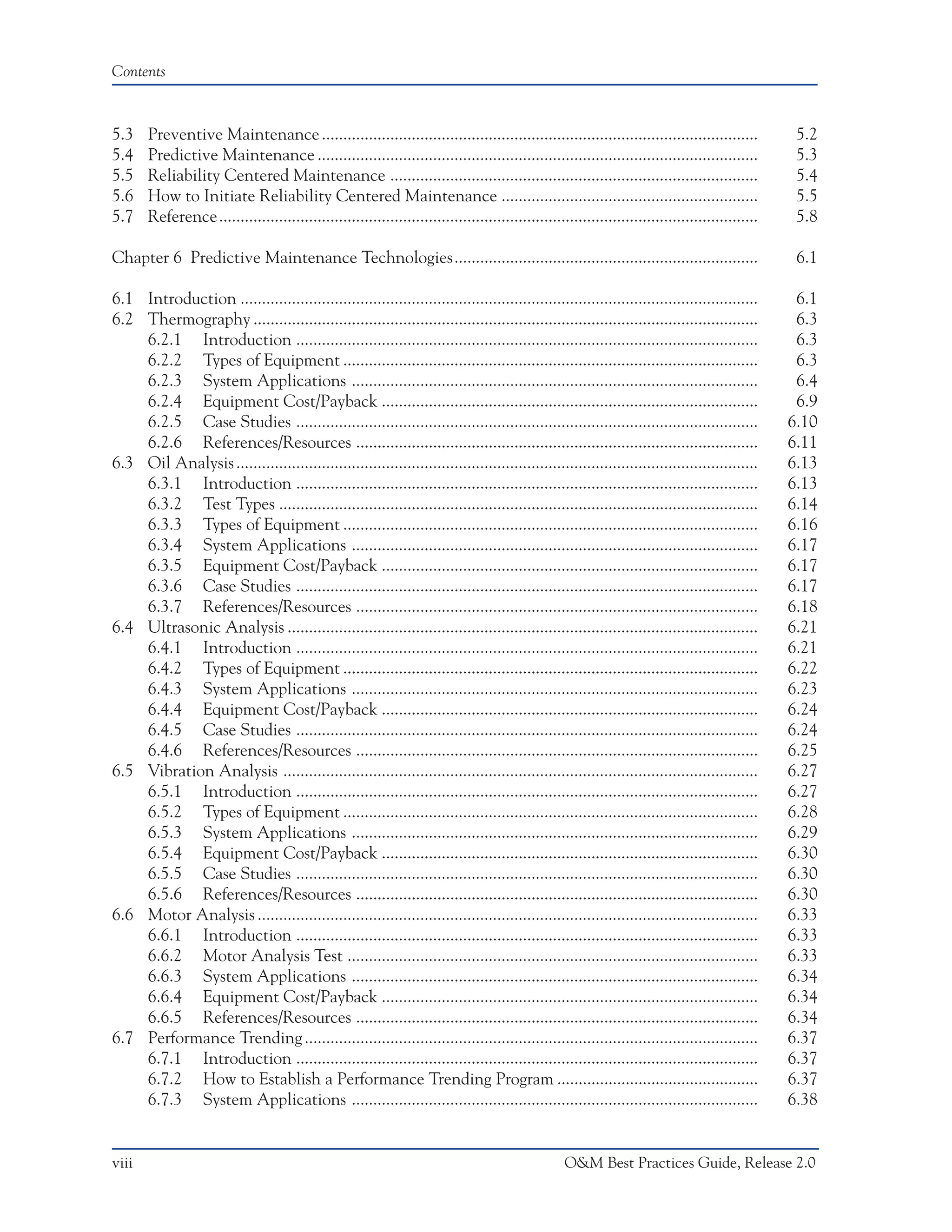 Contents



5.3    Preventive Maintenance ......................................................................................................               5.2
5.4    Predictive Maintenance .......................................................................................................              5.3
5.5    Reliability Centered Maintenance ......................................................................................                     5.4
5.6    How to Initiate Reliability Centered Maintenance ............................................................                               5.5
5.7    Reference ..............................................................................................................................    5.8

Chapter 6 Predictive Maintenance Technologies.......................................................................                               6.1

6.1 Introduction .........................................................................................................................         6.1
6.2 Thermography ......................................................................................................................            6.3
    6.2.1 Introduction ............................................................................................................                6.3
    6.2.2 Types of Equipment .................................................................................................                     6.3
    6.2.3 System Applications ...............................................................................................                      6.4
    6.2.4 Equipment Cost/Payback ........................................................................................                          6.9
    6.2.5 Case Studies ............................................................................................................               6.10
    6.2.6 References/Resources ..............................................................................................                     6.11
6.3 Oil Analysis ..........................................................................................................................       6.13
    6.3.1 Introduction ............................................................................................................               6.13
    6.3.2 Test Types ................................................................................................................             6.14
    6.3.3 Types of Equipment .................................................................................................                    6.16
    6.3.4 System Applications ...............................................................................................                     6.17
    6.3.5 Equipment Cost/Payback ........................................................................................                         6.17
    6.3.6 Case Studies ............................................................................................................               6.17
    6.3.7 References/Resources ..............................................................................................                     6.18
6.4 Ultrasonic Analysis ..............................................................................................................            6.21
    6.4.1 Introduction ............................................................................................................               6.21
    6.4.2 Types of Equipment .................................................................................................                    6.22
    6.4.3 System Applications ...............................................................................................                     6.23
    6.4.4 Equipment Cost/Payback ........................................................................................                         6.24
    6.4.5 Case Studies ............................................................................................................               6.24
    6.4.6 References/Resources ..............................................................................................                     6.25
6.5 Vibration Analysis ...............................................................................................................            6.27
    6.5.1 Introduction ............................................................................................................               6.27
    6.5.2 Types of Equipment .................................................................................................                    6.28
    6.5.3 System Applications ...............................................................................................                     6.29
    6.5.4 Equipment Cost/Payback ........................................................................................                         6.30
    6.5.5 Case Studies ............................................................................................................               6.30
    6.5.6 References/Resources ..............................................................................................                     6.30
6.6 Motor Analysis .....................................................................................................................          6.33
    6.6.1 Introduction ............................................................................................................               6.33
    6.6.2 Motor Analysis Test ................................................................................................                    6.33
    6.6.3 System Applications ...............................................................................................                     6.34
    6.6.4 Equipment Cost/Payback ........................................................................................                         6.34
    6.6.5 References/Resources ..............................................................................................                     6.34
6.7 Performance Trending ..........................................................................................................               6.37
    6.7.1 Introduction ............................................................................................................               6.37
    6.7.2 How to Establish a Performance Trending Program ...............................................                                         6.37
    6.7.3 System Applications ...............................................................................................                     6.38


viii                                                                                               O&M Best Practices Guide, Release 2.0
 