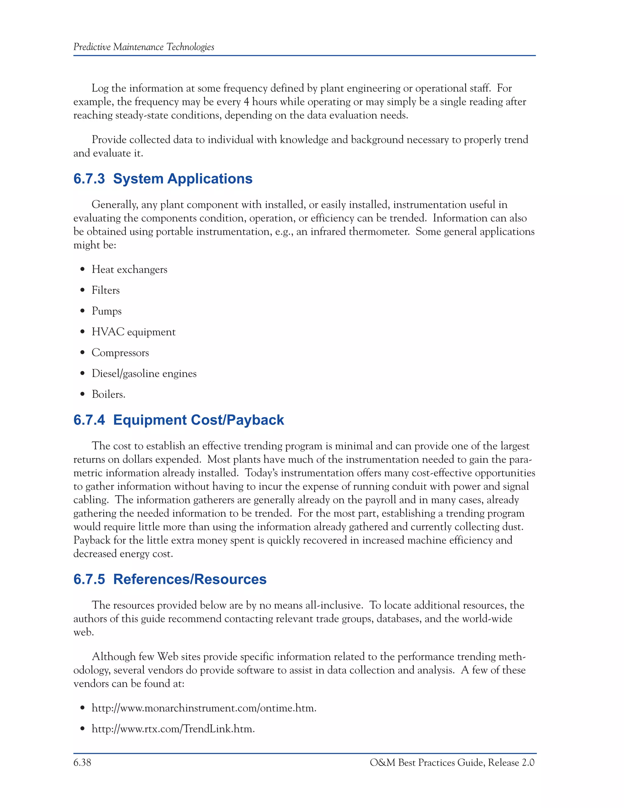 Predictive Maintenance Technologies



    Log the information at some frequency defined by plant engineering or operational staff. For
example, the frequency may be every 4 hours while operating or may simply be a single reading after
reaching steady-state conditions, depending on the data evaluation needs.

    Provide collected data to individual with knowledge and background necessary to properly trend
and evaluate it.

6.7.3 System Applications
    Generally, any plant component with installed, or easily installed, instrumentation useful in
evaluating the components condition, operation, or efficiency can be trended. Information can also
be obtained using portable instrumentation, e.g., an infrared thermometer. Some general applications
might be:

 • Heat exchangers
 • Filters
 • Pumps
 • HVAC equipment
 • Compressors
 • Diesel/gasoline engines
 • Boilers.

6.7.4 Equipment Cost/Payback
    The cost to establish an effective trending program is minimal and can provide one of the largest
returns on dollars expended. Most plants have much of the instrumentation needed to gain the para-
metric information already installed. Today’s instrumentation offers many cost-effective opportunities
to gather information without having to incur the expense of running conduit with power and signal
cabling. The information gatherers are generally already on the payroll and in many cases, already
gathering the needed information to be trended. For the most part, establishing a trending program
would require little more than using the information already gathered and currently collecting dust.
Payback for the little extra money spent is quickly recovered in increased machine efficiency and
decreased energy cost.

6.7.5 References/Resources
    The resources provided below are by no means all-inclusive. To locate additional resources, the
authors of this guide recommend contacting relevant trade groups, databases, and the world-wide
web.

   Although few Web sites provide specific information related to the performance trending meth-
odology, several vendors do provide software to assist in data collection and analysis. A few of these
vendors can be found at:

 • http://www.monarchinstrument.com/ontime.htm.
 • http://www.rtx.com/TrendLink.htm.

6.38                                                              O&M Best Practices Guide, Release 2.0
 