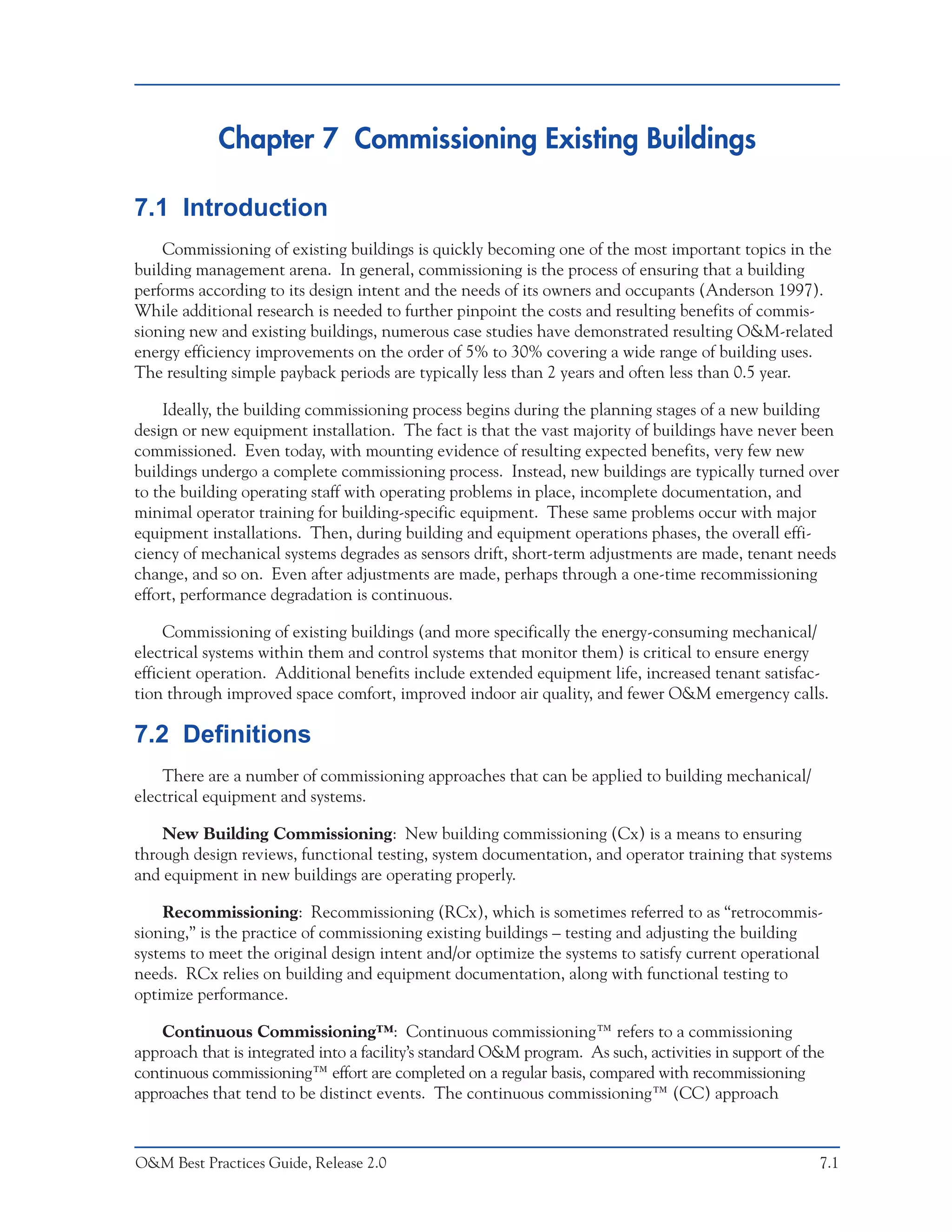 Chapter 7 Commissioning Existing Buildings

7.1 Introduction
    Commissioning of existing buildings is quickly becoming one of the most important topics in the
building management arena. In general, commissioning is the process of ensuring that a building
performs according to its design intent and the needs of its owners and occupants (Anderson 1997).
While additional research is needed to further pinpoint the costs and resulting benefits of commis-
sioning new and existing buildings, numerous case studies have demonstrated resulting O&M-related
energy efficiency improvements on the order of 5% to 30% covering a wide range of building uses.
The resulting simple payback periods are typically less than 2 years and often less than 0.5 year.

    Ideally, the building commissioning process begins during the planning stages of a new building
design or new equipment installation. The fact is that the vast majority of buildings have never been
commissioned. Even today, with mounting evidence of resulting expected benefits, very few new
buildings undergo a complete commissioning process. Instead, new buildings are typically turned over
to the building operating staff with operating problems in place, incomplete documentation, and
minimal operator training for building-specific equipment. These same problems occur with major
equipment installations. Then, during building and equipment operations phases, the overall effi-
ciency of mechanical systems degrades as sensors drift, short-term adjustments are made, tenant needs
change, and so on. Even after adjustments are made, perhaps through a one-time recommissioning
effort, performance degradation is continuous.

     Commissioning of existing buildings (and more specifically the energy-consuming mechanical/
electrical systems within them and control systems that monitor them) is critical to ensure energy
efficient operation. Additional benefits include extended equipment life, increased tenant satisfac-
tion through improved space comfort, improved indoor air quality, and fewer O&M emergency calls.

7.2 Definitions
    There are a number of commissioning approaches that can be applied to building mechanical/
electrical equipment and systems.

    New Building Commissioning: New building commissioning (Cx) is a means to ensuring
through design reviews, functional testing, system documentation, and operator training that systems
and equipment in new buildings are operating properly.

    Recommissioning: Recommissioning (RCx), which is sometimes referred to as “retrocommis-
sioning,” is the practice of commissioning existing buildings – testing and adjusting the building
systems to meet the original design intent and/or optimize the systems to satisfy current operational
needs. RCx relies on building and equipment documentation, along with functional testing to
optimize performance.

    Continuous Commissioning™: Continuous commissioning™ refers to a commissioning
approach that is integrated into a facility’s standard O&M program. As such, activities in support of the
continuous commissioning™ effort are completed on a regular basis, compared with recommissioning
approaches that tend to be distinct events. The continuous commissioning™ (CC) approach



O&M Best Practices Guide, Release 2.0                                                                   7.1
 