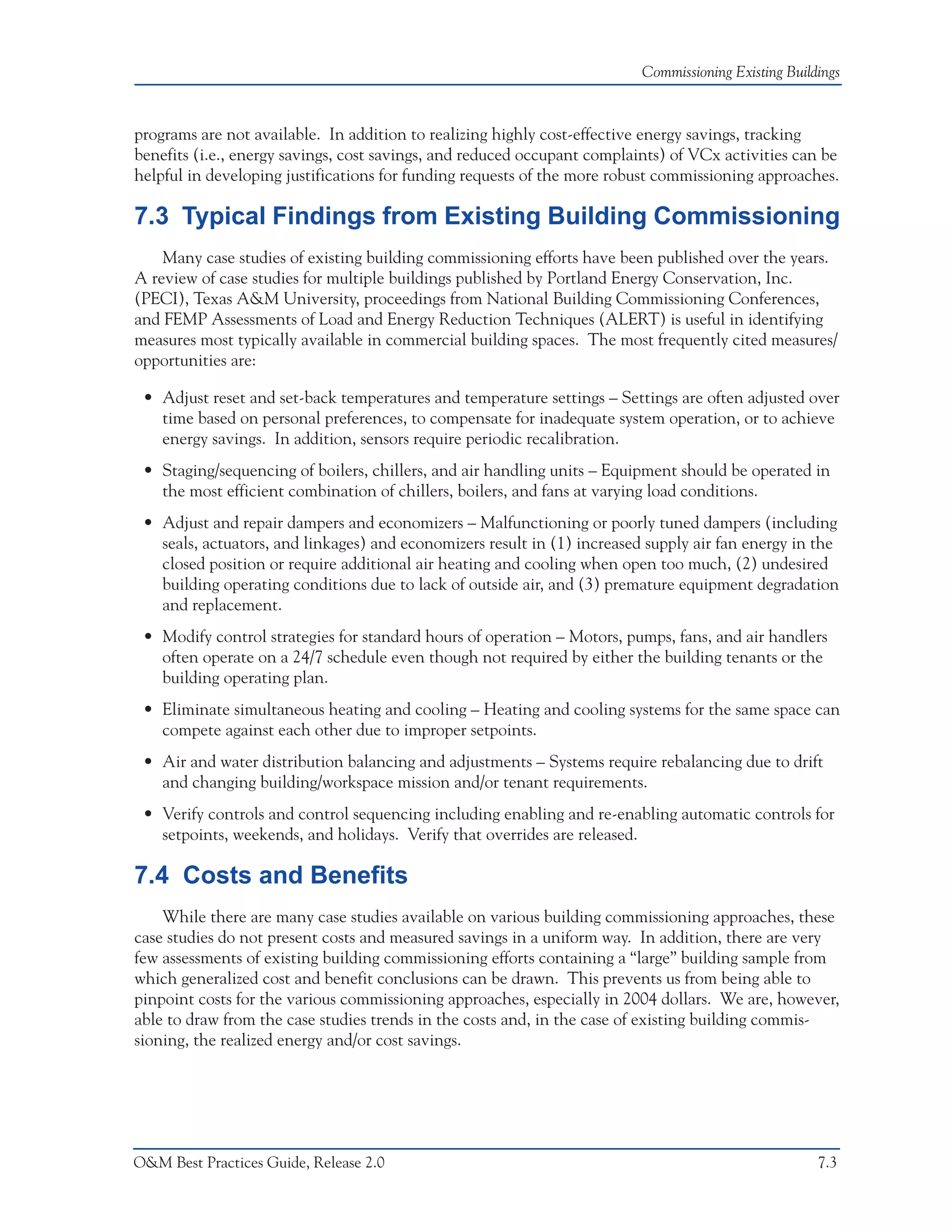 Commissioning Existing Buildings



programs are not available. In addition to realizing highly cost-effective energy savings, tracking
benefits (i.e., energy savings, cost savings, and reduced occupant complaints) of VCx activities can be
helpful in developing justifications for funding requests of the more robust commissioning approaches.

7.3 Typical Findings from Existing Building Commissioning
    Many case studies of existing building commissioning efforts have been published over the years.
A review of case studies for multiple buildings published by Portland Energy Conservation, Inc.
(PECI), Texas A&M University, proceedings from National Building Commissioning Conferences,
and FEMP Assessments of Load and Energy Reduction Techniques (ALERT) is useful in identifying
measures most typically available in commercial building spaces. The most frequently cited measures/
opportunities are:

 • Adjust reset and set-back temperatures and temperature settings – Settings are often adjusted over
   time based on personal preferences, to compensate for inadequate system operation, or to achieve
   energy savings. In addition, sensors require periodic recalibration.
 • Staging/sequencing of boilers, chillers, and air handling units – Equipment should be operated in
   the most efficient combination of chillers, boilers, and fans at varying load conditions.
 • Adjust and repair dampers and economizers – Malfunctioning or poorly tuned dampers (including
   seals, actuators, and linkages) and economizers result in (1) increased supply air fan energy in the
   closed position or require additional air heating and cooling when open too much, (2) undesired
   building operating conditions due to lack of outside air, and (3) premature equipment degradation
   and replacement.
 • Modify control strategies for standard hours of operation – Motors, pumps, fans, and air handlers
   often operate on a 24/7 schedule even though not required by either the building tenants or the
   building operating plan.
 • Eliminate simultaneous heating and cooling – Heating and cooling systems for the same space can
   compete against each other due to improper setpoints.
 • Air and water distribution balancing and adjustments – Systems require rebalancing due to drift
   and changing building/workspace mission and/or tenant requirements.
 • Verify controls and control sequencing including enabling and re-enabling automatic controls for
   setpoints, weekends, and holidays. Verify that overrides are released.

7.4 Costs and Benefits
    While there are many case studies available on various building commissioning approaches, these
case studies do not present costs and measured savings in a uniform way. In addition, there are very
few assessments of existing building commissioning efforts containing a “large” building sample from
which generalized cost and benefit conclusions can be drawn. This prevents us from being able to
pinpoint costs for the various commissioning approaches, especially in 2004 dollars. We are, however,
able to draw from the case studies trends in the costs and, in the case of existing building commis-
sioning, the realized energy and/or cost savings.




O&M Best Practices Guide, Release 2.0                                                                 7.3
 