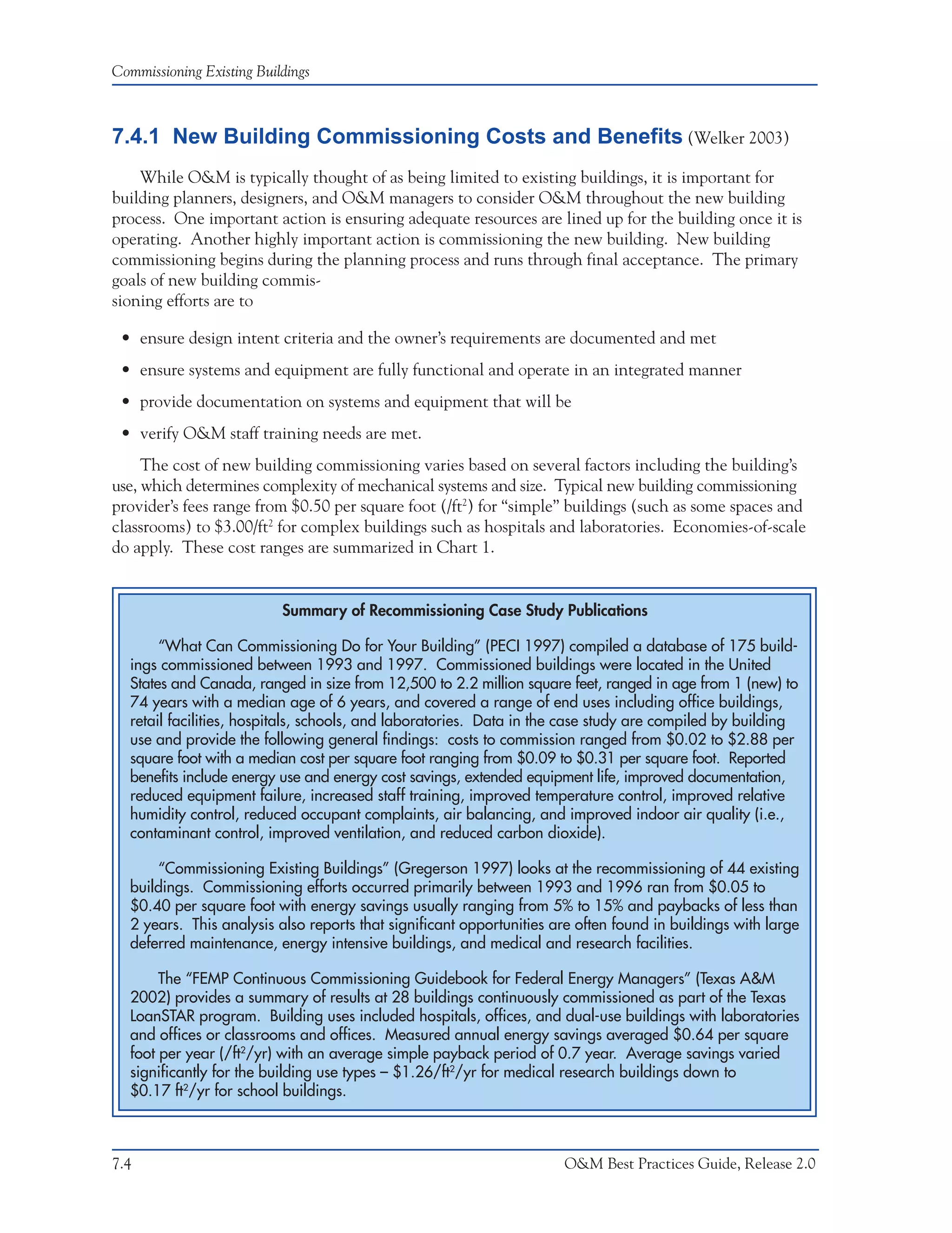 Commissioning Existing Buildings



7.4.1 New Building Commissioning Costs and Benefits (Welker 2003)
    While O&M is typically thought of as being limited to existing buildings, it is important for
building planners, designers, and O&M managers to consider O&M throughout the new building
process. One important action is ensuring adequate resources are lined up for the building once it is
operating. Another highly important action is commissioning the new building. New building
commissioning begins during the planning process and runs through final acceptance. The primary
goals of new building commis-
sioning efforts are to

 • ensure design intent criteria and the owner’s requirements are documented and met
 • ensure systems and equipment are fully functional and operate in an integrated manner
 • provide documentation on systems and equipment that will be
 • verify O&M staff training needs are met.
     The cost of new building commissioning varies based on several factors including the building’s
use, which determines complexity of mechanical systems and size. Typical new building commissioning
provider’s fees range from $0.50 per square foot (/ft2) for “simple” buildings (such as some spaces and
classrooms) to $3.00/ft2 for complex buildings such as hospitals and laboratories. Economies-of-scale
do apply. These cost ranges are summarized in Chart 1.


                           Summary of Recommissioning Case Study Publications

       “What Can Commissioning Do for Your Building” (PECI 1997) compiled a database of 175 build-
  ings commissioned between 1993 and 1997. Commissioned buildings were located in the United
  States and Canada, ranged in size from 12,500 to 2.2 million square feet, ranged in age from 1 (new) to
  74 years with a median age of 6 years, and covered a range of end uses including office buildings,
  retail facilities, hospitals, schools, and laboratories. Data in the case study are compiled by building
  use and provide the following general findings: costs to commission ranged from $0.02 to $2.88 per
  square foot with a median cost per square foot ranging from $0.09 to $0.31 per square foot. Reported
  benefits include energy use and energy cost savings, extended equipment life, improved documentation,
  reduced equipment failure, increased staff training, improved temperature control, improved relative
  humidity control, reduced occupant complaints, air balancing, and improved indoor air quality (i.e.,
  contaminant control, improved ventilation, and reduced carbon dioxide).

      “Commissioning Existing Buildings” (Gregerson 1997) looks at the recommissioning of 44 existing
  buildings. Commissioning efforts occurred primarily between 1993 and 1996 ran from $0.05 to
  $0.40 per square foot with energy savings usually ranging from 5% to 15% and paybacks of less than
  2 years. This analysis also reports that significant opportunities are often found in buildings with large
  deferred maintenance, energy intensive buildings, and medical and research facilities.

       The “FEMP Continuous Commissioning Guidebook for Federal Energy Managers” (Texas A&M
  2002) provides a summary of results at 28 buildings continuously commissioned as part of the Texas
  LoanSTAR program. Building uses included hospitals, offices, and dual-use buildings with laboratories
  and offices or classrooms and offices. Measured annual energy savings averaged $0.64 per square
  foot per year (/ft2/yr) with an average simple payback period of 0.7 year. Average savings varied
  significantly for the building use types – $1.26/ft2/yr for medical research buildings down to
  $0.17 ft2/yr for school buildings.



7.4                                                                   O&M Best Practices Guide, Release 2.0
 
