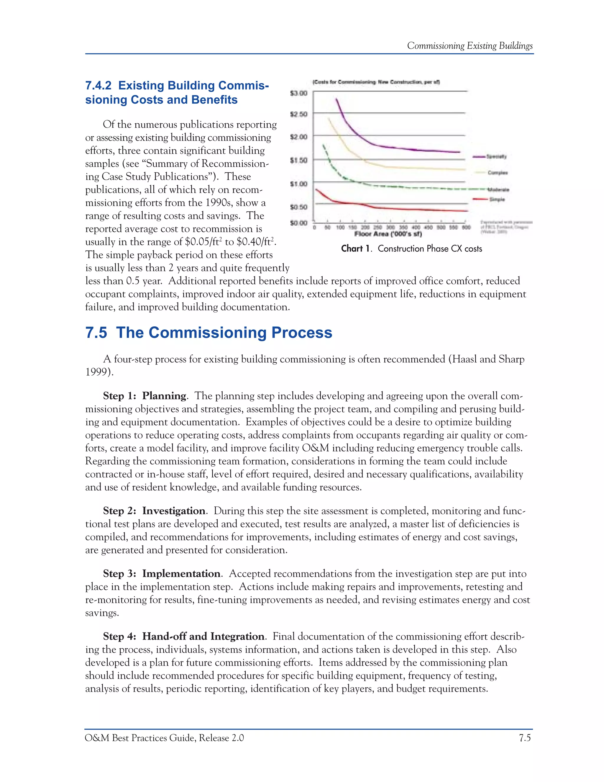 Commissioning Existing Buildings



7.4.2 Existing Building Commis-
sioning Costs and Benefits

     Of the numerous publications reporting
or assessing existing building commissioning
efforts, three contain significant building
samples (see “Summary of Recommission-
ing Case Study Publications”). These
publications, all of which rely on recom-
missioning efforts from the 1990s, show a
range of resulting costs and savings. The
reported average cost to recommission is
usually in the range of $0.05/ft2 to $0.40/ft2.
                                                           Chart 1. Construction Phase CX costs
The simple payback period on these efforts
is usually less than 2 years and quite frequently
less than 0.5 year. Additional reported benefits include reports of improved office comfort, reduced
occupant complaints, improved indoor air quality, extended equipment life, reductions in equipment
failure, and improved building documentation.

7.5 The Commissioning Process
   A four-step process for existing building commissioning is often recommended (Haasl and Sharp
1999).

     Step 1: Planning. The planning step includes developing and agreeing upon the overall com-
missioning objectives and strategies, assembling the project team, and compiling and perusing build-
ing and equipment documentation. Examples of objectives could be a desire to optimize building
operations to reduce operating costs, address complaints from occupants regarding air quality or com-
forts, create a model facility, and improve facility O&M including reducing emergency trouble calls.
Regarding the commissioning team formation, considerations in forming the team could include
contracted or in-house staff, level of effort required, desired and necessary qualifications, availability
and use of resident knowledge, and available funding resources.

    Step 2: Investigation. During this step the site assessment is completed, monitoring and func-
tional test plans are developed and executed, test results are analyzed, a master list of deficiencies is
compiled, and recommendations for improvements, including estimates of energy and cost savings,
are generated and presented for consideration.

    Step 3: Implementation. Accepted recommendations from the investigation step are put into
place in the implementation step. Actions include making repairs and improvements, retesting and
re-monitoring for results, fine-tuning improvements as needed, and revising estimates energy and cost
savings.

    Step 4: Hand-off and Integration. Final documentation of the commissioning effort describ-
ing the process, individuals, systems information, and actions taken is developed in this step. Also
developed is a plan for future commissioning efforts. Items addressed by the commissioning plan
should include recommended procedures for specific building equipment, frequency of testing,
analysis of results, periodic reporting, identification of key players, and budget requirements.



O&M Best Practices Guide, Release 2.0                                                                    7.5
 