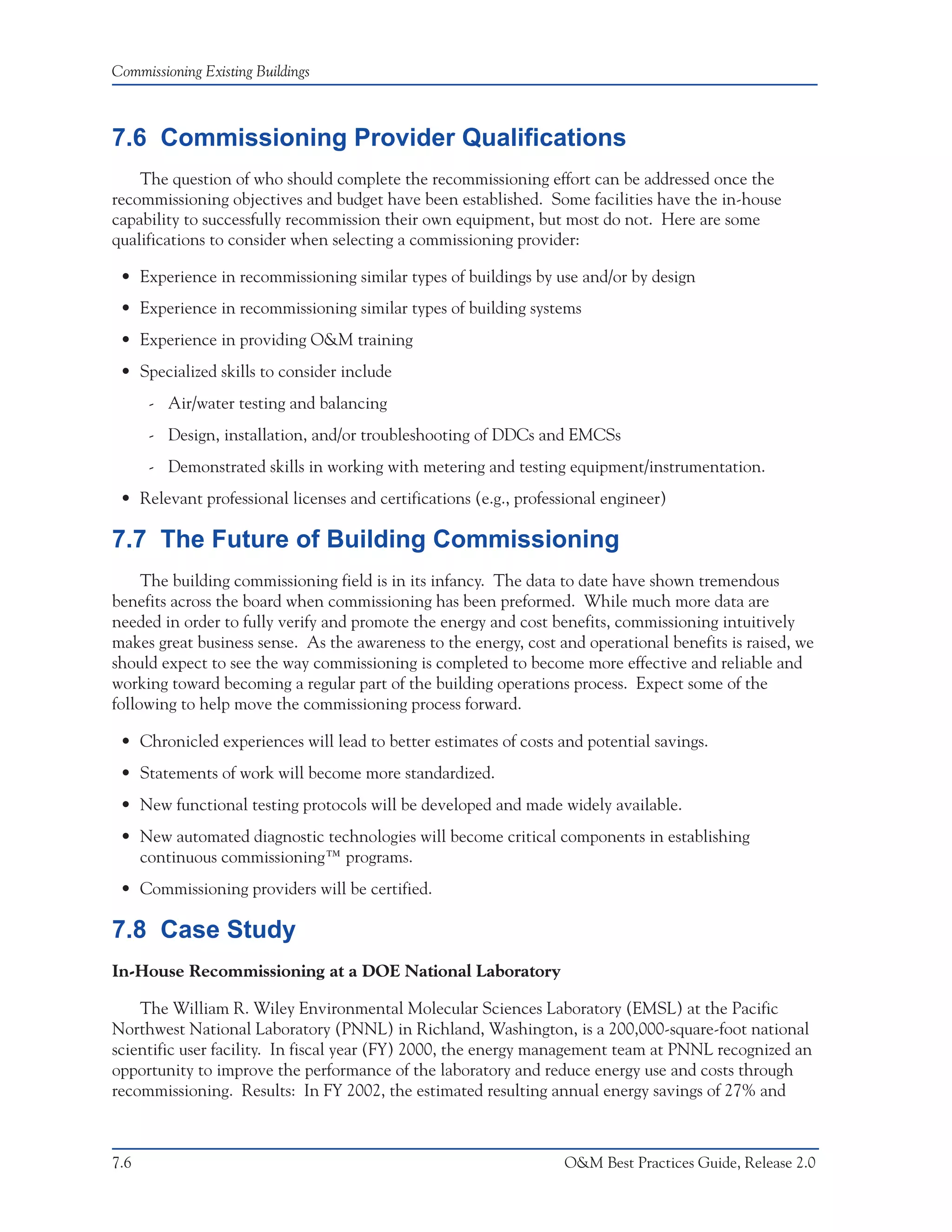 Commissioning Existing Buildings



7.6 Commissioning Provider Qualifications
    The question of who should complete the recommissioning effort can be addressed once the
recommissioning objectives and budget have been established. Some facilities have the in-house
capability to successfully recommission their own equipment, but most do not. Here are some
qualifications to consider when selecting a commissioning provider:

 • Experience in recommissioning similar types of buildings by use and/or by design
 • Experience in recommissioning similar types of building systems
 • Experience in providing O&M training
 • Specialized skills to consider include
      - Air/water testing and balancing
      - Design, installation, and/or troubleshooting of DDCs and EMCSs
      - Demonstrated skills in working with metering and testing equipment/instrumentation.
 • Relevant professional licenses and certifications (e.g., professional engineer)

7.7 The Future of Building Commissioning
     The building commissioning field is in its infancy. The data to date have shown tremendous
benefits across the board when commissioning has been preformed. While much more data are
needed in order to fully verify and promote the energy and cost benefits, commissioning intuitively
makes great business sense. As the awareness to the energy, cost and operational benefits is raised, we
should expect to see the way commissioning is completed to become more effective and reliable and
working toward becoming a regular part of the building operations process. Expect some of the
following to help move the commissioning process forward.

 • Chronicled experiences will lead to better estimates of costs and potential savings.
 • Statements of work will become more standardized.
 • New functional testing protocols will be developed and made widely available.
 • New automated diagnostic technologies will become critical components in establishing
   continuous commissioning™ programs.
 • Commissioning providers will be certified.

7.8 Case Study
In-House Recommissioning at a DOE National Laboratory

    The William R. Wiley Environmental Molecular Sciences Laboratory (EMSL) at the Pacific
Northwest National Laboratory (PNNL) in Richland, Washington, is a 200,000-square-foot national
scientific user facility. In fiscal year (FY) 2000, the energy management team at PNNL recognized an
opportunity to improve the performance of the laboratory and reduce energy use and costs through
recommissioning. Results: In FY 2002, the estimated resulting annual energy savings of 27% and



7.6                                                               O&M Best Practices Guide, Release 2.0
 