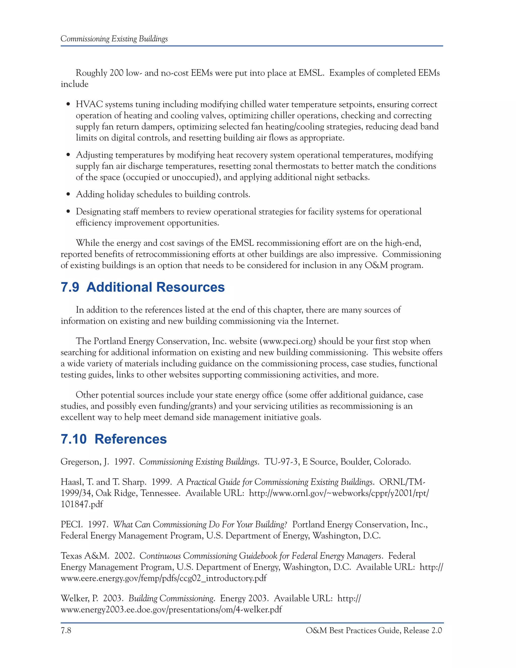 Commissioning Existing Buildings



    Roughly 200 low- and no-cost EEMs were put into place at EMSL. Examples of completed EEMs
include

 • HVAC systems tuning including modifying chilled water temperature setpoints, ensuring correct
   operation of heating and cooling valves, optimizing chiller operations, checking and correcting
   supply fan return dampers, optimizing selected fan heating/cooling strategies, reducing dead band
   limits on digital controls, and resetting building air flows as appropriate.
 • Adjusting temperatures by modifying heat recovery system operational temperatures, modifying
   supply fan air discharge temperatures, resetting zonal thermostats to better match the conditions
   of the space (occupied or unoccupied), and applying additional night setbacks.
 • Adding holiday schedules to building controls.
 • Designating staff members to review operational strategies for facility systems for operational
   efficiency improvement opportunities.

    While the energy and cost savings of the EMSL recommissioning effort are on the high-end,
reported benefits of retrocommissioning efforts at other buildings are also impressive. Commissioning
of existing buildings is an option that needs to be considered for inclusion in any O&M program.

7.9 Additional Resources
    In addition to the references listed at the end of this chapter, there are many sources of
information on existing and new building commissioning via the Internet.

     The Portland Energy Conservation, Inc. website (www.peci.org) should be your first stop when
searching for additional information on existing and new building commissioning. This website offers
a wide variety of materials including guidance on the commissioning process, case studies, functional
testing guides, links to other websites supporting commissioning activities, and more.

    Other potential sources include your state energy office (some offer additional guidance, case
studies, and possibly even funding/grants) and your servicing utilities as recommissioning is an
excellent way to help meet demand side management initiative goals.

7.10 References
Gregerson, J. 1997. Commissioning Existing Buildings. TU-97-3, E Source, Boulder, Colorado.

Haasl, T. and T. Sharp. 1999. A Practical Guide for Commissioning Existing Buildings. ORNL/TM-
1999/34, Oak Ridge, Tennessee. Available URL: http://www.ornl.gov/~webworks/cppr/y2001/rpt/
101847.pdf

PECI. 1997. What Can Commissioning Do For Your Building? Portland Energy Conservation, Inc.,
Federal Energy Management Program, U.S. Department of Energy, Washington, D.C.

Texas A&M. 2002. Continuous Commissioning Guidebook for Federal Energy Managers. Federal
Energy Management Program, U.S. Department of Energy, Washington, D.C. Available URL: http://
www.eere.energy.gov/femp/pdfs/ccg02_introductory.pdf

Welker, P. 2003. Building Commissioning. Energy 2003. Available URL: http://
www.energy2003.ee.doe.gov/presentations/om/4-welker.pdf

7.8                                                                O&M Best Practices Guide, Release 2.0
 