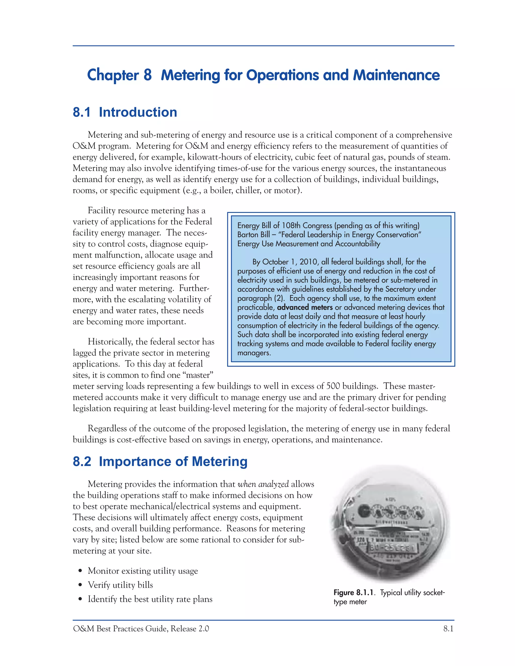 Chapter 8 Metering for Operations and Maintenance

8.1 Introduction
    Metering and sub-metering of energy and resource use is a critical component of a comprehensive
O&M program. Metering for O&M and energy efficiency refers to the measurement of quantities of
energy delivered, for example, kilowatt-hours of electricity, cubic feet of natural gas, pounds of steam.
Metering may also involve identifying times-of-use for the various energy sources, the instantaneous
demand for energy, as well as identify energy use for a collection of buildings, individual buildings,
rooms, or specific equipment (e.g., a boiler, chiller, or motor).

     Facility resource metering has a
variety of applications for the Federal      Energy Bill of 108th Congress (pending as of this writing)
facility energy manager. The neces-          Barton Bill – “Federal Leadership in Energy Conservation”
sity to control costs, diagnose equip-       Energy Use Measurement and Accountability
ment malfunction, allocate usage and
                                                  By October 1, 2010, all federal buildings shall, for the
set resource efficiency goals are all
                                             purposes of efficient use of energy and reduction in the cost of
increasingly important reasons for           electricity used in such buildings, be metered or sub-metered in
energy and water metering. Further-          accordance with guidelines established by the Secretary under
more, with the escalating volatility of      paragraph (2). Each agency shall use, to the maximum extent
energy and water rates, these needs          practicable, advanced meters or advanced metering devices that
                                             provide data at least daily and that measure at least hourly
are becoming more important.                 consumption of electricity in the federal buildings of the agency.
                                             Such data shall be incorporated into existing federal energy
     Historically, the federal sector has    tracking systems and made available to Federal facility energy
lagged the private sector in metering        managers.
applications. To this day at federal
sites, it is common to find one “master”
meter serving loads representing a few buildings to well in excess of 500 buildings. These master-
metered accounts make it very difficult to manage energy use and are the primary driver for pending
legislation requiring at least building-level metering for the majority of federal-sector buildings.

    Regardless of the outcome of the proposed legislation, the metering of energy use in many federal
buildings is cost-effective based on savings in energy, operations, and maintenance.

8.2 Importance of Metering
    Metering provides the information that when analyzed allows
the building operations staff to make informed decisions on how
to best operate mechanical/electrical systems and equipment.
These decisions will ultimately affect energy costs, equipment
costs, and overall building performance. Reasons for metering
vary by site; listed below are some rational to consider for sub-
metering at your site.

 • Monitor existing utility usage
 • Verify utility bills
                                                                           Figure 8.1.1. Typical utility socket-
 • Identify the best utility rate plans                                    type meter


O&M Best Practices Guide, Release 2.0                                                                          8.1
 
