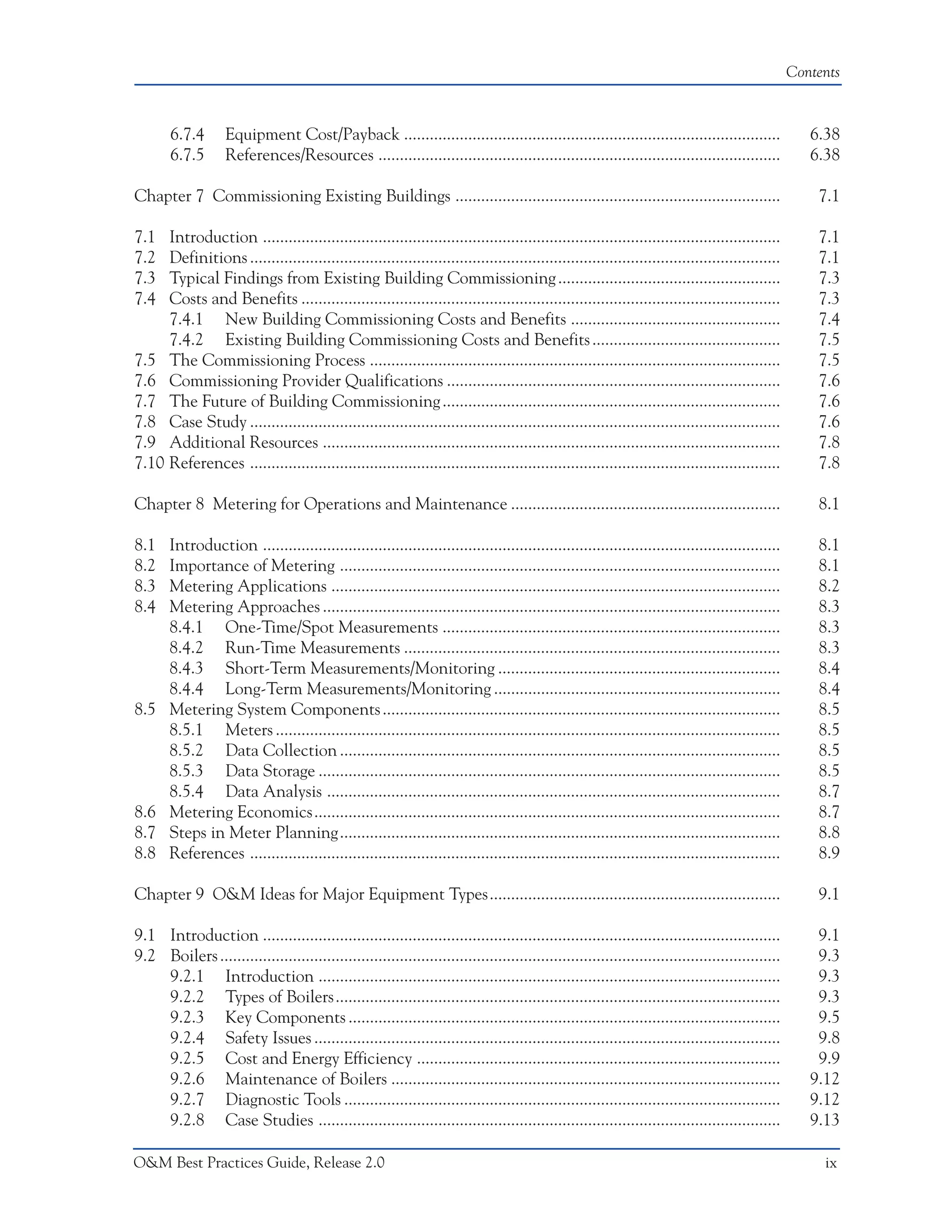 Contents



       6.7.4        Equipment Cost/Payback ........................................................................................                  6.38
       6.7.5        References/Resources ..............................................................................................              6.38

Chapter 7 Commissioning Existing Buildings ............................................................................                               7.1

7.1  Introduction .........................................................................................................................           7.1
7.2  Definitions ............................................................................................................................         7.1
7.3  Typical Findings from Existing Building Commissioning ....................................................                                       7.3
7.4  Costs and Benefits ................................................................................................................              7.3
     7.4.1 New Building Commissioning Costs and Benefits .................................................                                            7.4
     7.4.2 Existing Building Commissioning Costs and Benefits ............................................                                            7.5
7.5 The Commissioning Process ................................................................................................                        7.5
7.6 Commissioning Provider Qualifications ..............................................................................                              7.6
7.7 The Future of Building Commissioning ...............................................................................                              7.6
7.8 Case Study ............................................................................................................................           7.6
7.9 Additional Resources ...........................................................................................................                  7.8
7.10 References ............................................................................................................................          7.8

Chapter 8 Metering for Operations and Maintenance ...............................................................                                     8.1

8.1    Introduction .........................................................................................................................         8.1
8.2    Importance of Metering .......................................................................................................                 8.1
8.3    Metering Applications .........................................................................................................                8.2
8.4    Metering Approaches ...........................................................................................................                8.3
       8.4.1 One-Time/Spot Measurements ...............................................................................                               8.3
       8.4.2 Run-Time Measurements ........................................................................................                           8.3
       8.4.3 Short-Term Measurements/Monitoring ..................................................................                                    8.4
       8.4.4 Long-Term Measurements/Monitoring ...................................................................                                    8.4
8.5    Metering System Components .............................................................................................                       8.5
       8.5.1 Meters ......................................................................................................................            8.5
       8.5.2 Data Collection .......................................................................................................                  8.5
       8.5.3 Data Storage ............................................................................................................                8.5
       8.5.4 Data Analysis ..........................................................................................................                 8.7
8.6    Metering Economics.............................................................................................................                8.7
8.7    Steps in Meter Planning.......................................................................................................                 8.8
8.8    References ............................................................................................................................        8.9

Chapter 9 O&M Ideas for Major Equipment Types....................................................................                                     9.1

9.1 Introduction .........................................................................................................................            9.1
9.2 Boilers ...................................................................................................................................       9.3
    9.2.1 Introduction ............................................................................................................                   9.3
    9.2.2 Types of Boilers........................................................................................................                    9.3
    9.2.3 Key Components .....................................................................................................                        9.5
    9.2.4 Safety Issues .............................................................................................................                 9.8
    9.2.5 Cost and Energy Efficiency .....................................................................................                            9.9
    9.2.6 Maintenance of Boilers ...........................................................................................                         9.12
    9.2.7 Diagnostic Tools ......................................................................................................                    9.12
    9.2.8 Case Studies ............................................................................................................                  9.13

O&M Best Practices Guide, Release 2.0                                                                                                                  ix
 