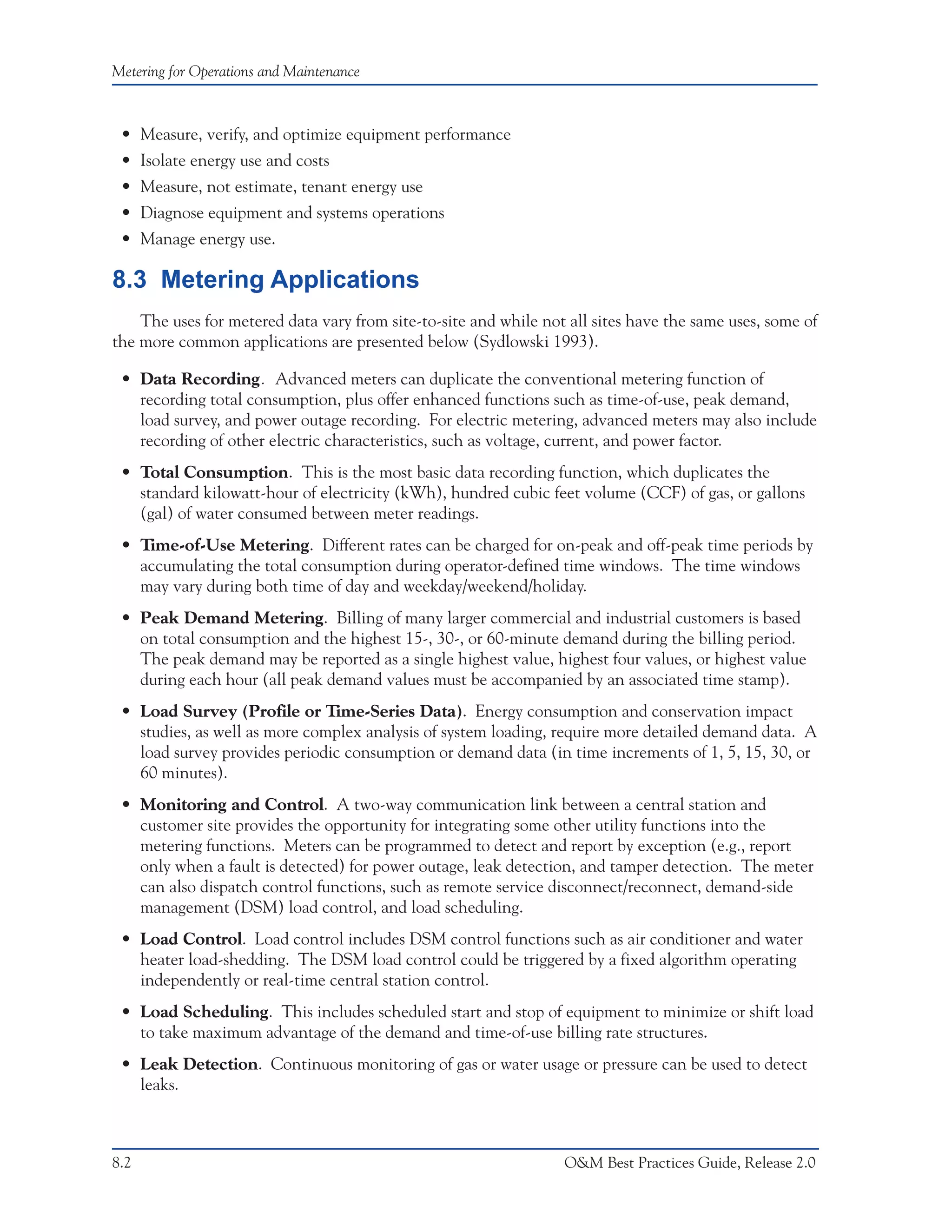 Metering for Operations and Maintenance



 • Measure, verify, and optimize equipment performance
 • Isolate energy use and costs
 • Measure, not estimate, tenant energy use
 • Diagnose equipment and systems operations
 • Manage energy use.

8.3 Metering Applications
    The uses for metered data vary from site-to-site and while not all sites have the same uses, some of
the more common applications are presented below (Sydlowski 1993).

 • Data Recording. Advanced meters can duplicate the conventional metering function of
   recording total consumption, plus offer enhanced functions such as time-of-use, peak demand,
   load survey, and power outage recording. For electric metering, advanced meters may also include
   recording of other electric characteristics, such as voltage, current, and power factor.
 • Total Consumption. This is the most basic data recording function, which duplicates the
   standard kilowatt-hour of electricity (kWh), hundred cubic feet volume (CCF) of gas, or gallons
   (gal) of water consumed between meter readings.
 • Time-of-Use Metering. Different rates can be charged for on-peak and off-peak time periods by
   accumulating the total consumption during operator-defined time windows. The time windows
   may vary during both time of day and weekday/weekend/holiday.
 • Peak Demand Metering. Billing of many larger commercial and industrial customers is based
   on total consumption and the highest 15-, 30-, or 60-minute demand during the billing period.
   The peak demand may be reported as a single highest value, highest four values, or highest value
   during each hour (all peak demand values must be accompanied by an associated time stamp).
 • Load Survey (Profile or Time-Series Data). Energy consumption and conservation impact
   studies, as well as more complex analysis of system loading, require more detailed demand data. A
   load survey provides periodic consumption or demand data (in time increments of 1, 5, 15, 30, or
   60 minutes).
 • Monitoring and Control. A two-way communication link between a central station and
   customer site provides the opportunity for integrating some other utility functions into the
   metering functions. Meters can be programmed to detect and report by exception (e.g., report
   only when a fault is detected) for power outage, leak detection, and tamper detection. The meter
   can also dispatch control functions, such as remote service disconnect/reconnect, demand-side
   management (DSM) load control, and load scheduling.
 • Load Control. Load control includes DSM control functions such as air conditioner and water
   heater load-shedding. The DSM load control could be triggered by a fixed algorithm operating
   independently or real-time central station control.
 • Load Scheduling. This includes scheduled start and stop of equipment to minimize or shift load
   to take maximum advantage of the demand and time-of-use billing rate structures.
 • Leak Detection. Continuous monitoring of gas or water usage or pressure can be used to detect
   leaks.



8.2                                                               O&M Best Practices Guide, Release 2.0
 